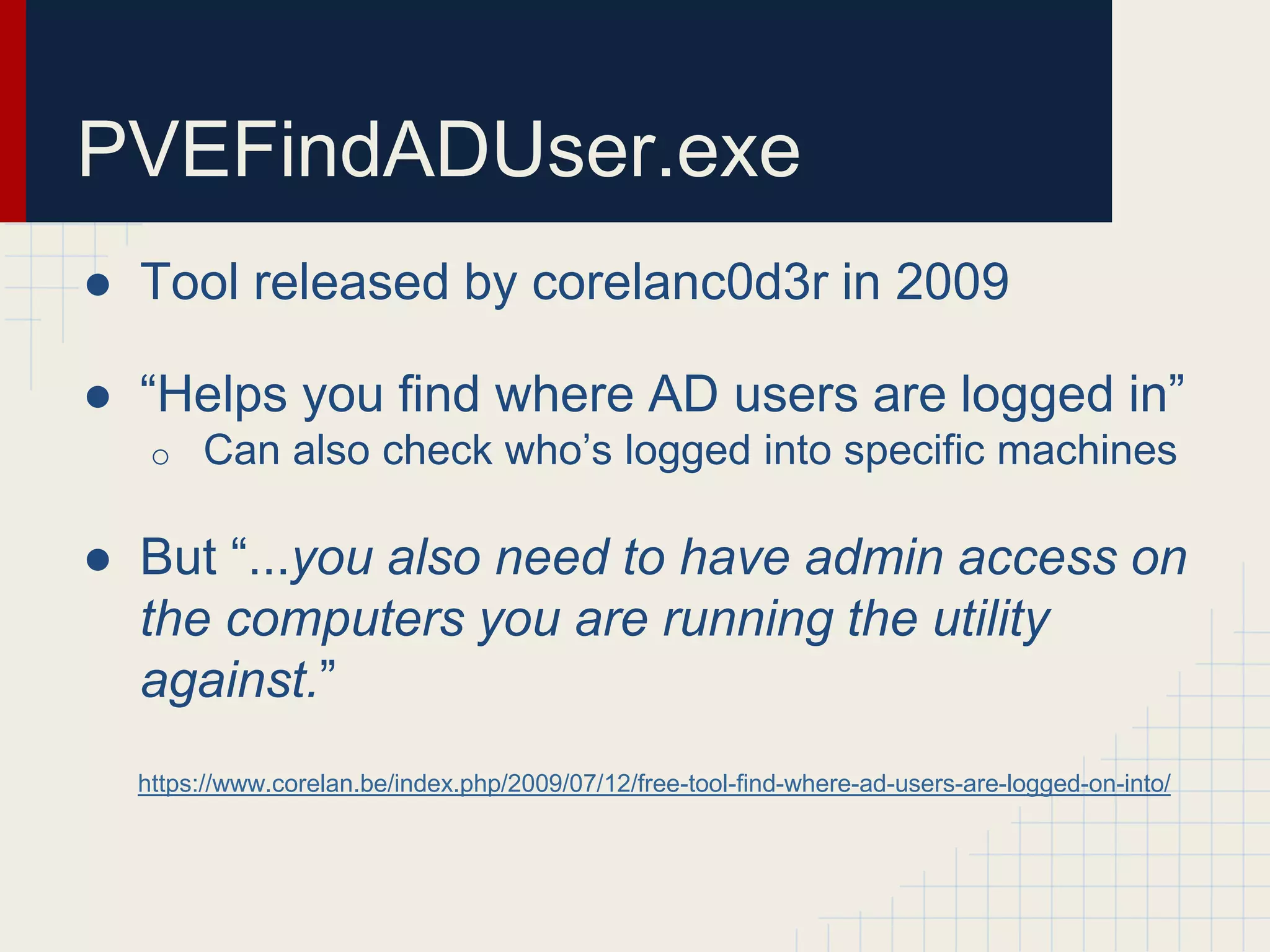 PVEFindADUser.exe
● Tool released by corelanc0d3r in 2009
● “Helps you find where AD users are logged in”
o Can also check who’s logged into specific machines
● But “...you also need to have admin access on
the computers you are running the utility
against.”
https://www.corelan.be/index.php/2009/07/12/free-tool-find-where-ad-users-are-logged-on-into/
 