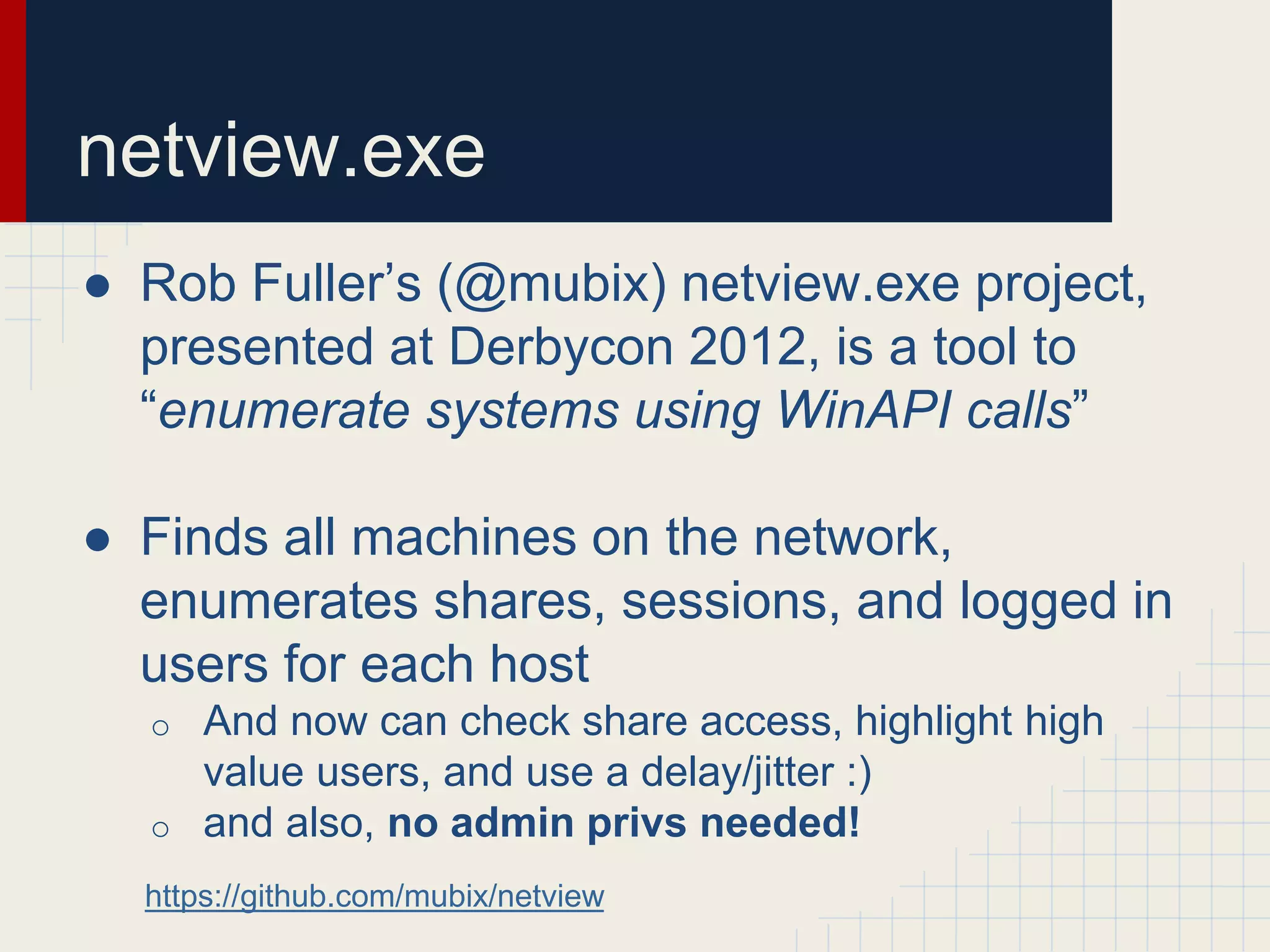 netview.exe
● Rob Fuller’s (@mubix) netview.exe project,
presented at Derbycon 2012, is a tool to
“enumerate systems using WinAPI calls”
● Finds all machines on the network,
enumerates shares, sessions, and logged in
users for each host
o And now can check share access, highlight high
value users, and use a delay/jitter :)
o and also, no admin privs needed!
https://github.com/mubix/netview
 