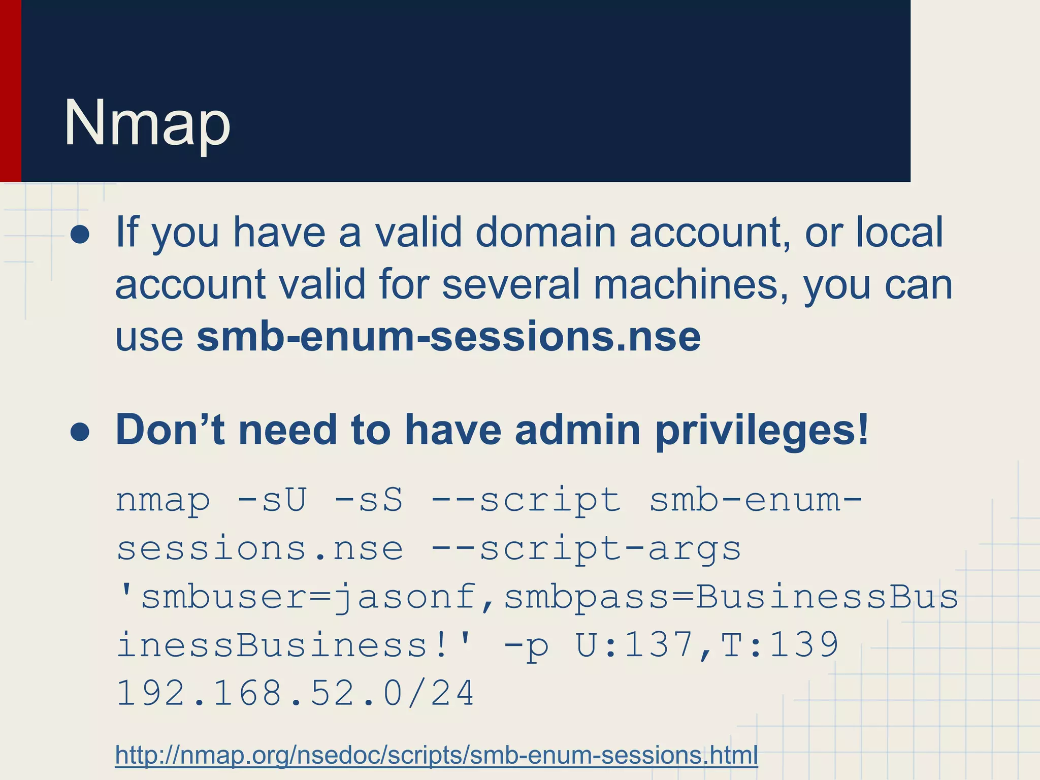 Nmap
● If you have a valid domain account, or local
account valid for several machines, you can
use smb-enum-sessions.nse
● Don’t need to have admin privileges!
nmap -sU -sS --script smb-enum-
sessions.nse --script-args
'smbuser=jasonf,smbpass=BusinessBus
inessBusiness!' -p U:137,T:139
192.168.52.0/24
http://nmap.org/nsedoc/scripts/smb-enum-sessions.html
 
