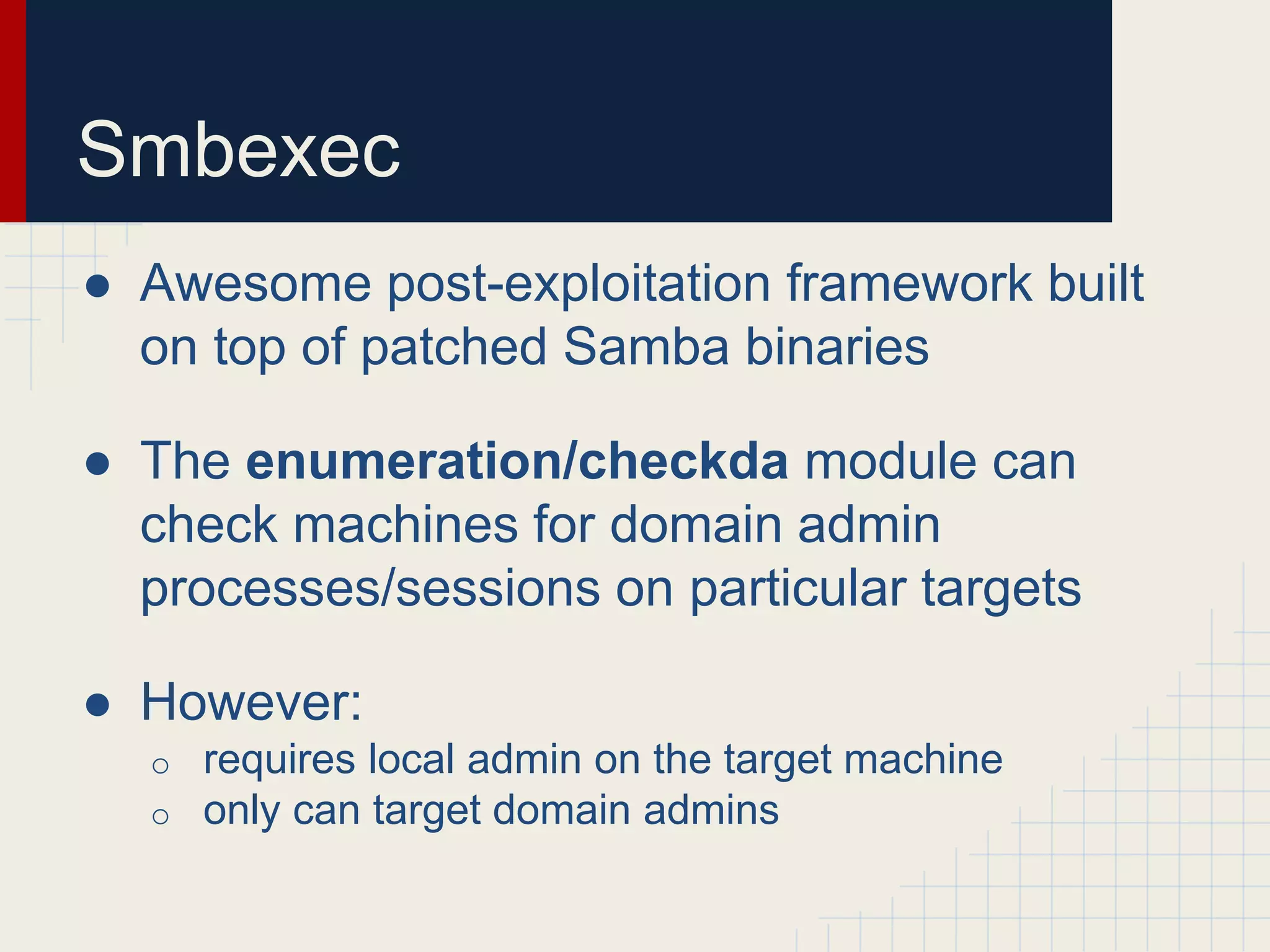 Smbexec
● Awesome post-exploitation framework built
on top of patched Samba binaries
● The enumeration/checkda module can
check machines for domain admin
processes/sessions on particular targets
● However:
o requires local admin on the target machine
o only can target domain admins
 