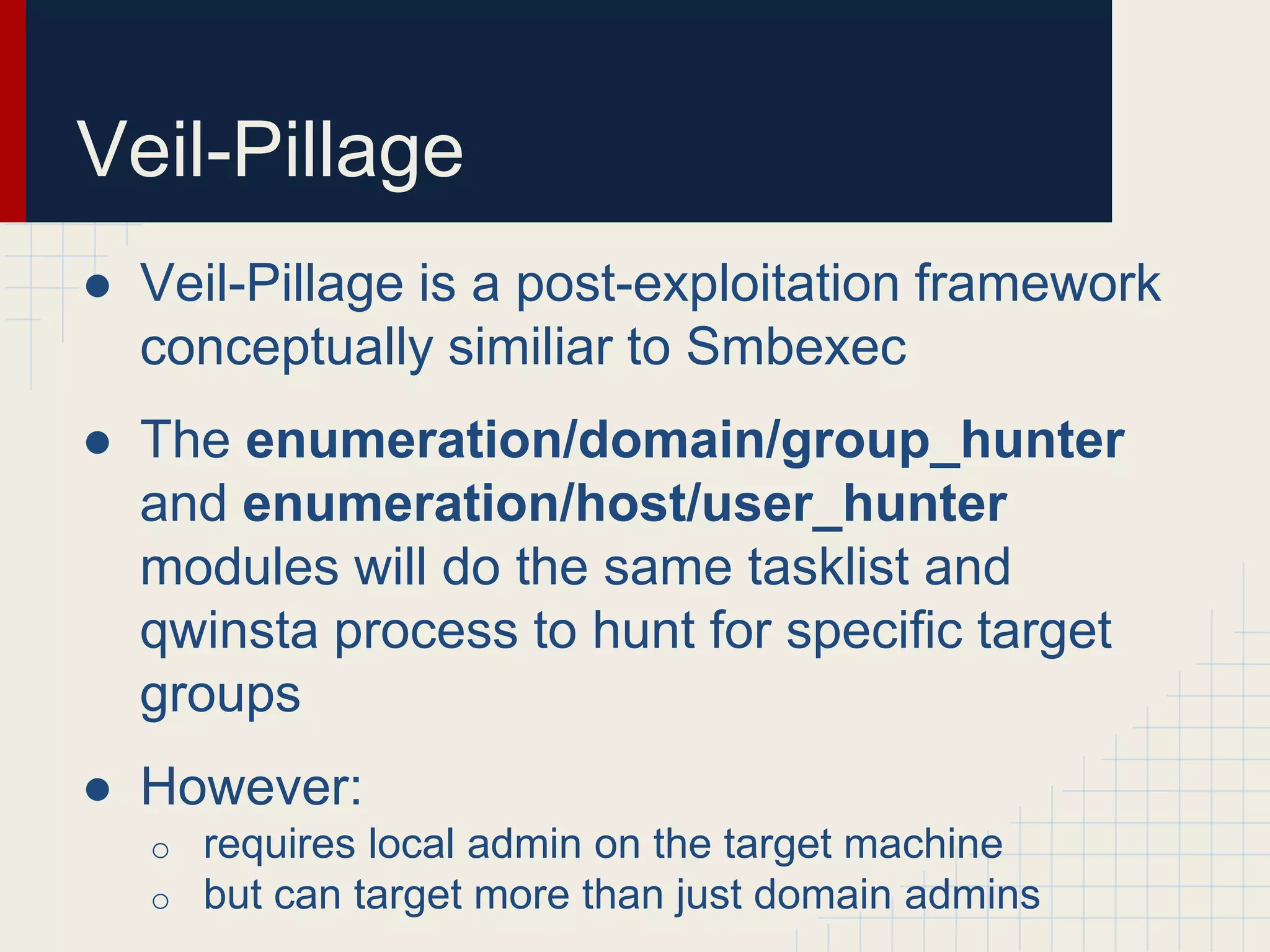 Veil-Pillage
● Veil-Pillage is a post-exploitation framework
conceptually similiar to Smbexec
● The enumeration/domain/group_hunter
and enumeration/host/user_hunter
modules will do the same tasklist and
qwinsta process to hunt for specific target
groups
● However:
o requires local admin on the target machine
o but can target more than just domain admins
 