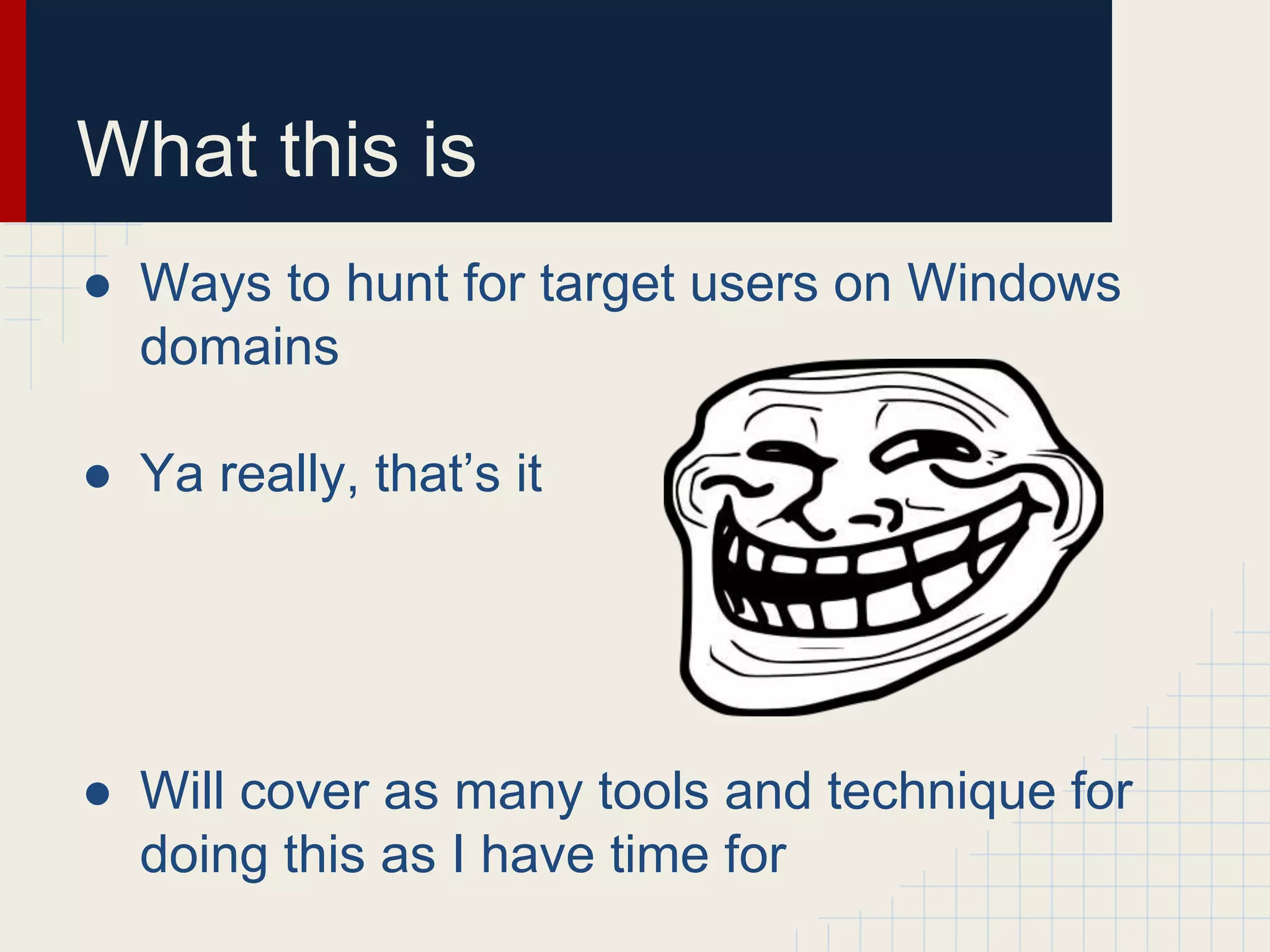 What this is
● Ways to hunt for target users on Windows
domains
● Ya really, that’s it
● Will cover as many tools and technique for
doing this as I have time for
 