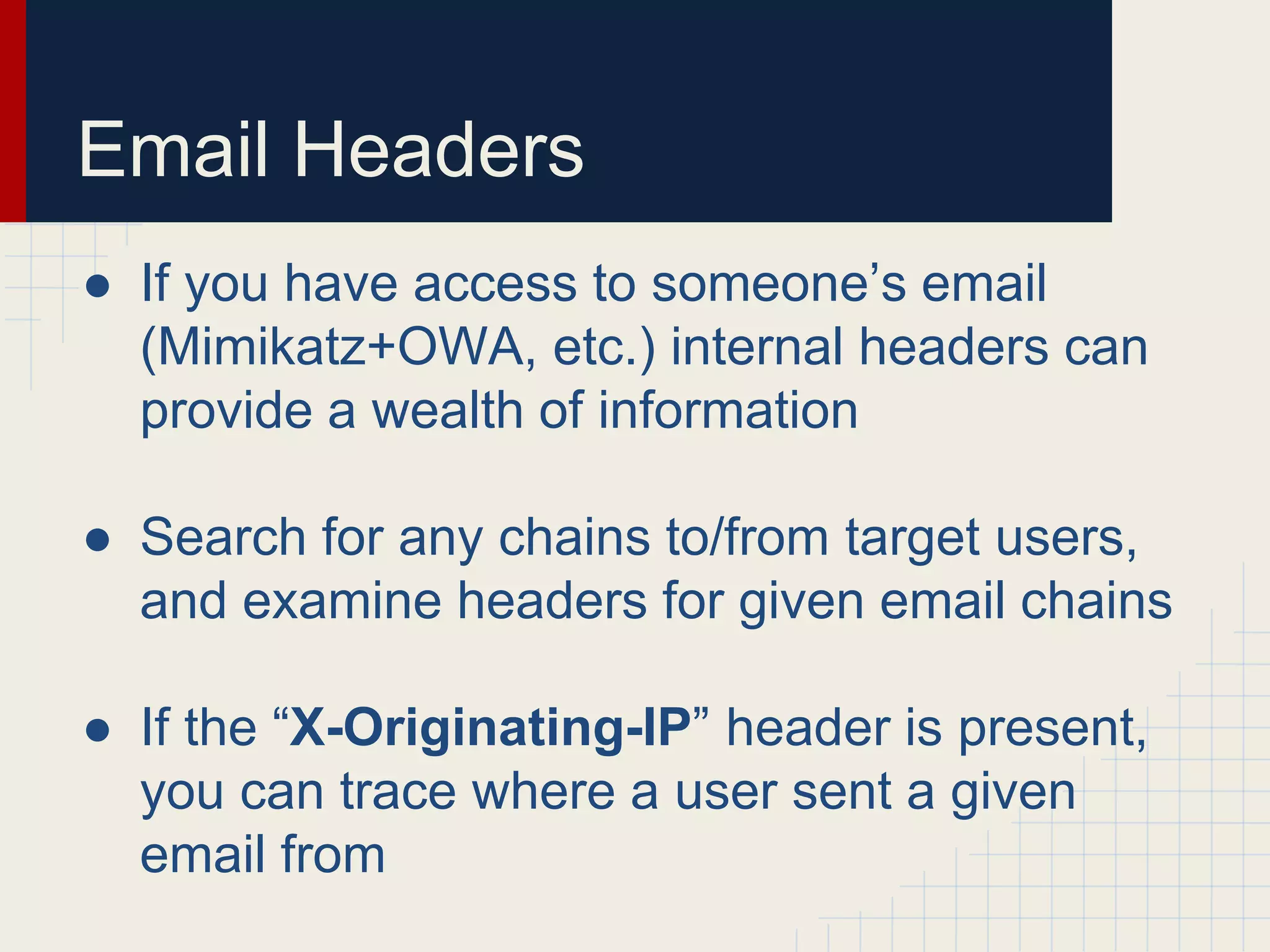 Email Headers
● If you have access to someone’s email
(Mimikatz+OWA, etc.) internal headers can
provide a wealth of information
● Search for any chains to/from target users,
and examine headers for given email chains
● If the “X-Originating-IP” header is present,
you can trace where a user sent a given
email from
 