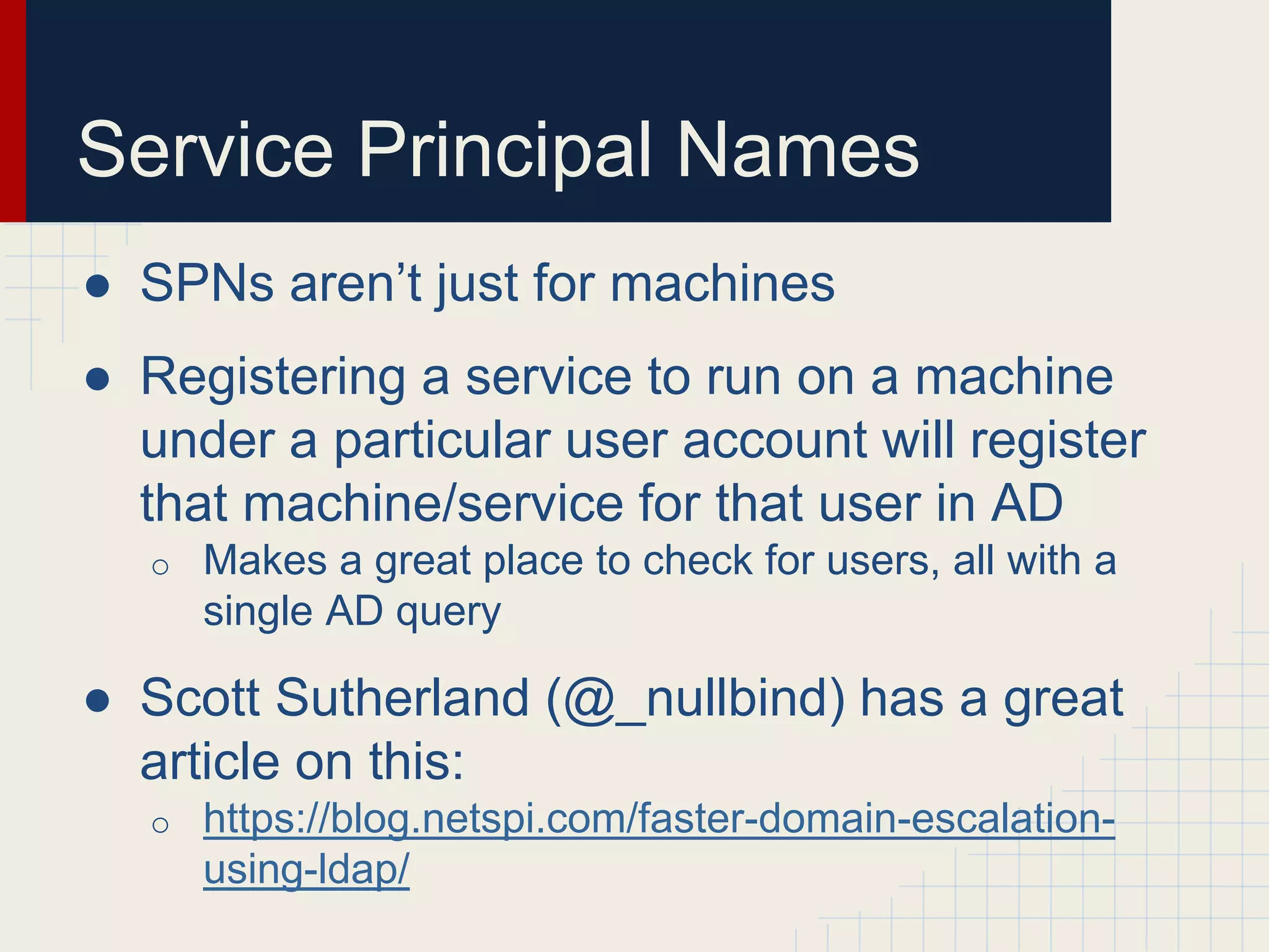 Service Principal Names
● SPNs aren’t just for machines
● Registering a service to run on a machine
under a particular user account will register
that machine/service for that user in AD
o Makes a great place to check for users, all with a
single AD query
● Scott Sutherland (@_nullbind) has a great
article on this:
o https://blog.netspi.com/faster-domain-escalation-
using-ldap/
 