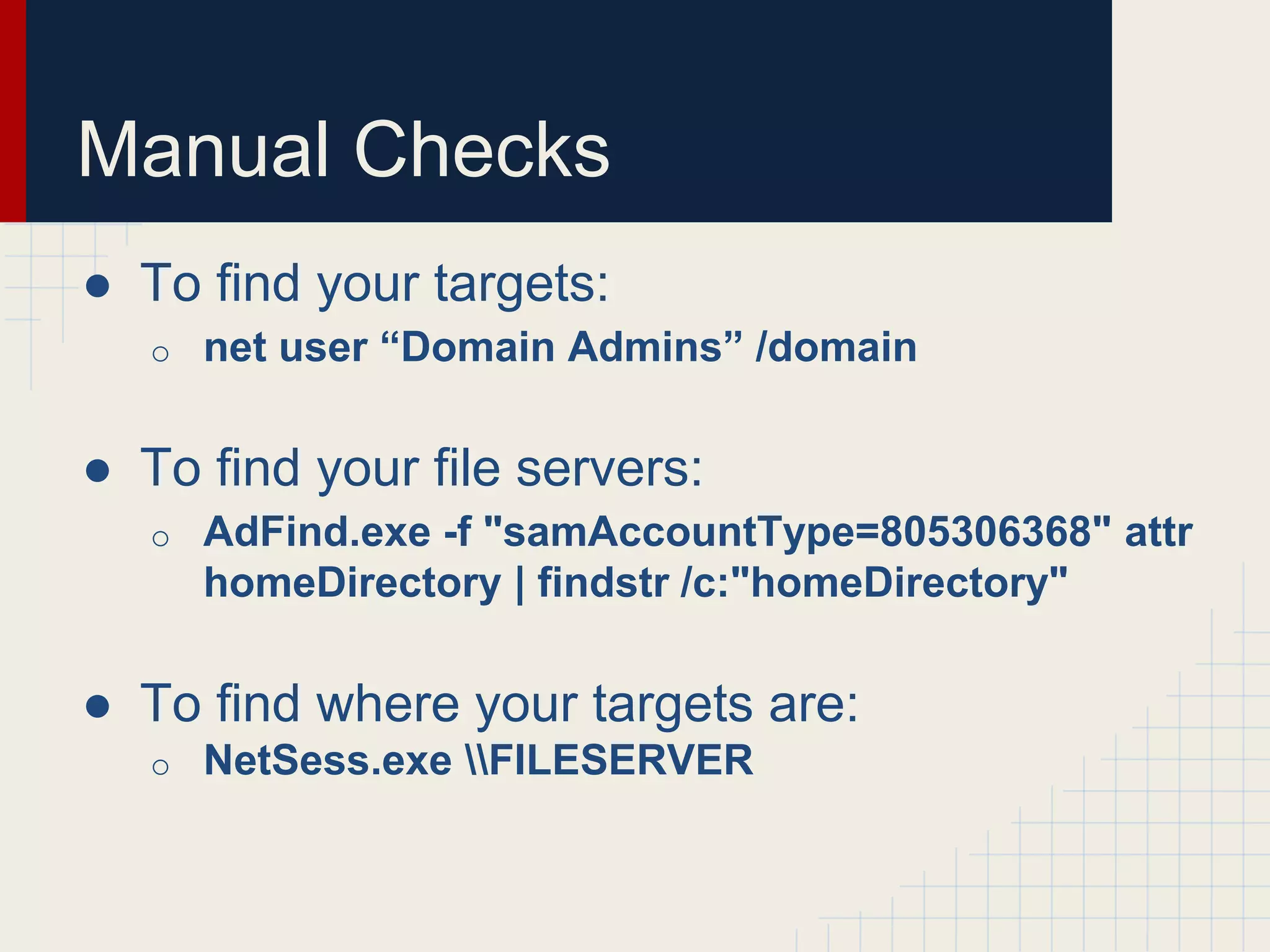 Manual Checks
● To find your targets:
o net user “Domain Admins” /domain
● To find your file servers:
o AdFind.exe -f "samAccountType=805306368" attr
homeDirectory | findstr /c:"homeDirectory"
● To find where your targets are:
o NetSess.exe FILESERVER
 
