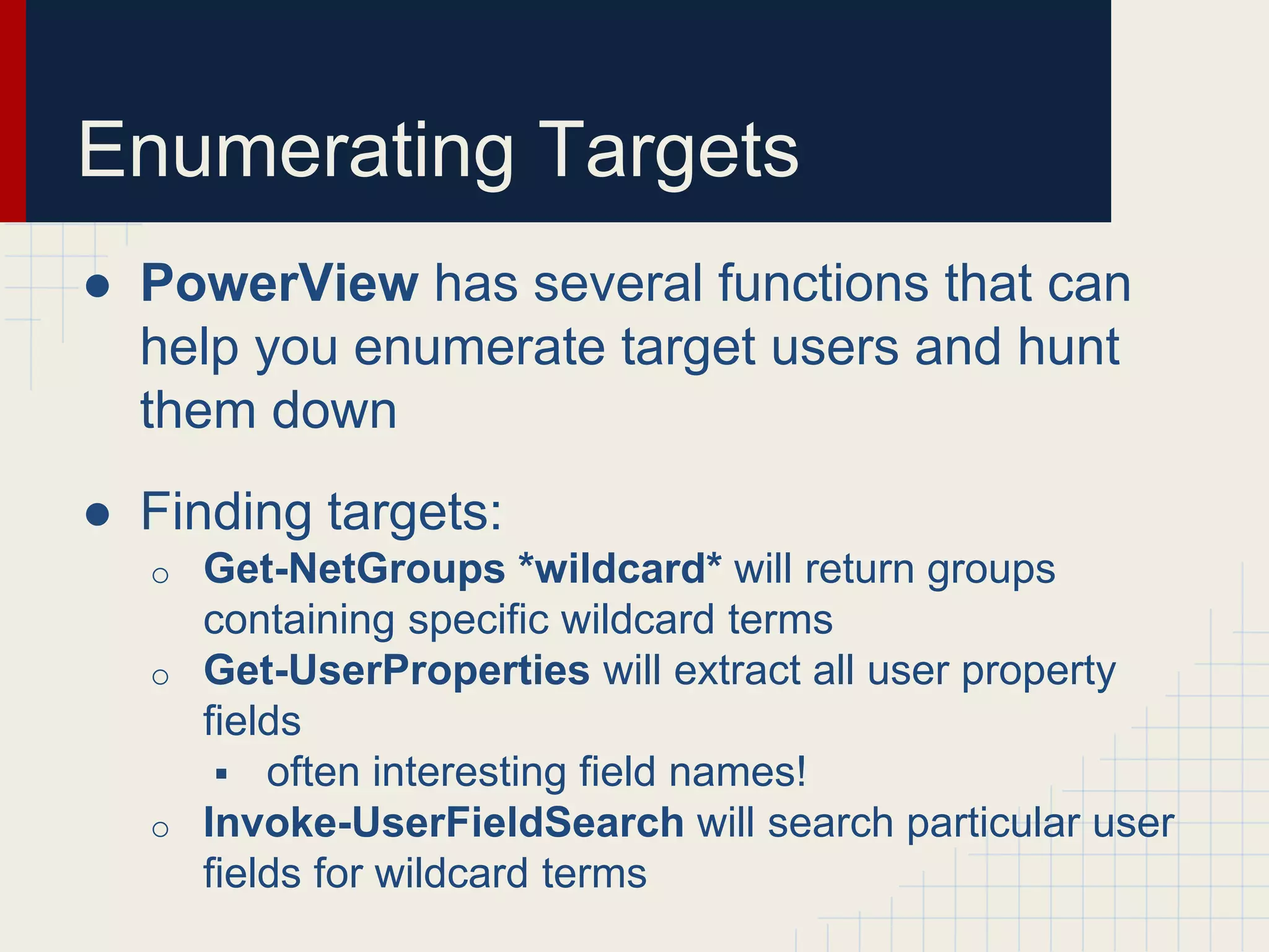 Enumerating Targets
● PowerView has several functions that can
help you enumerate target users and hunt
them down
● Finding targets:
o Get-NetGroups *wildcard* will return groups
containing specific wildcard terms
o Get-UserProperties will extract all user property
fields
 often interesting field names!
o Invoke-UserFieldSearch will search particular user
fields for wildcard terms
 