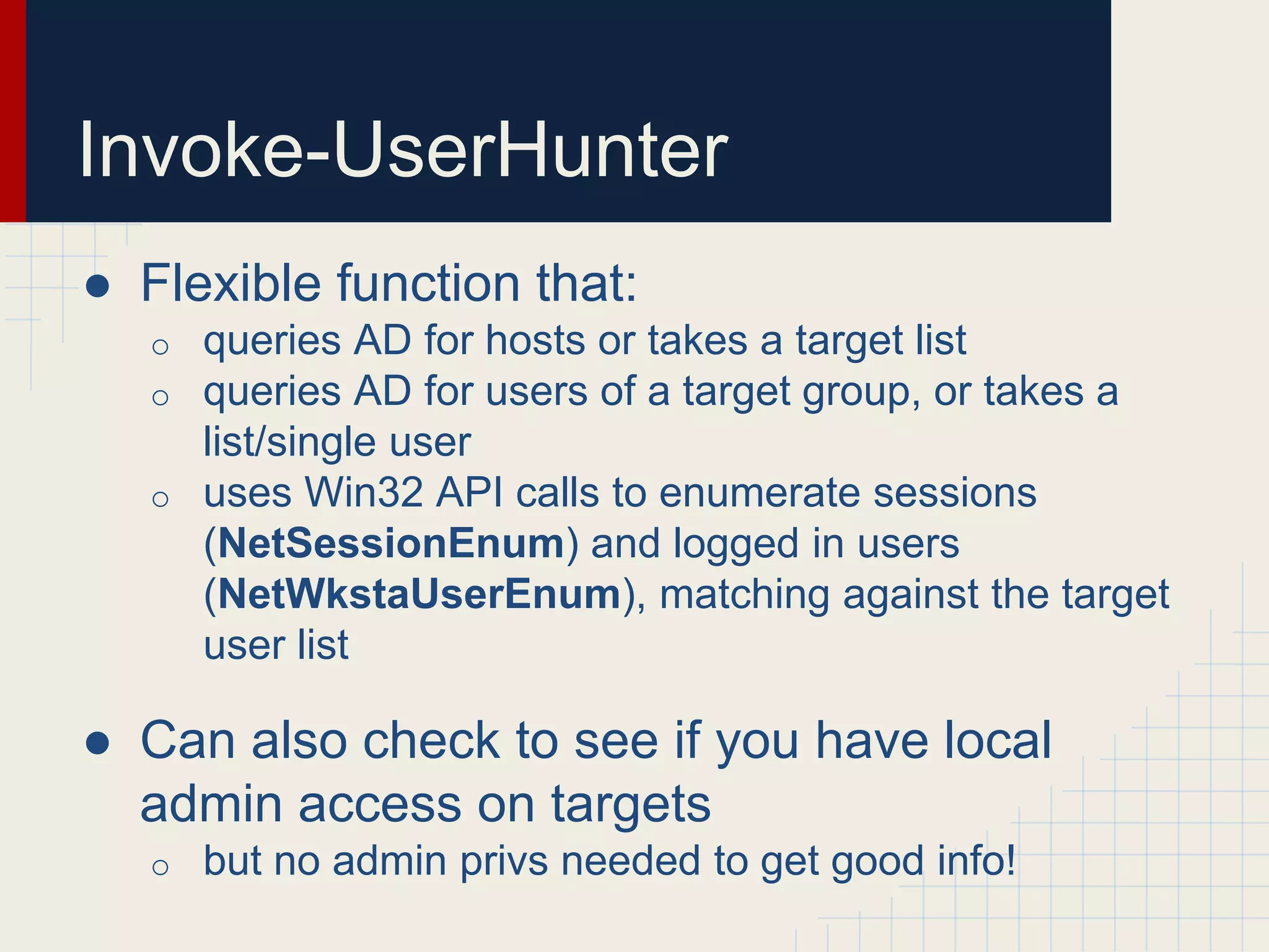 Invoke-UserHunter
● Flexible function that:
o queries AD for hosts or takes a target list
o queries AD for users of a target group, or takes a
list/single user
o uses Win32 API calls to enumerate sessions
(NetSessionEnum) and logged in users
(NetWkstaUserEnum), matching against the target
user list
● Can also check to see if you have local
admin access on targets
o but no admin privs needed to get good info!
 