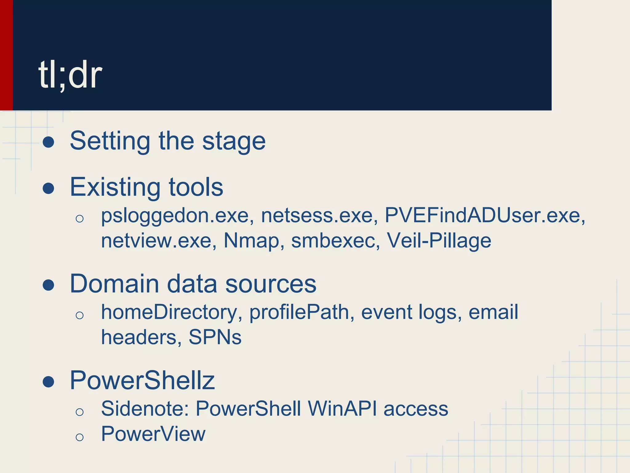 ● Setting the stage
● Existing tools
o psloggedon.exe, netsess.exe, PVEFindADUser.exe,
netview.exe, Nmap, smbexec, Veil-Pillage
● Domain data sources
o homeDirectory, profilePath, event logs, email
headers, SPNs
● PowerShellz
o Sidenote: PowerShell WinAPI access
o PowerView
tl;dr
 