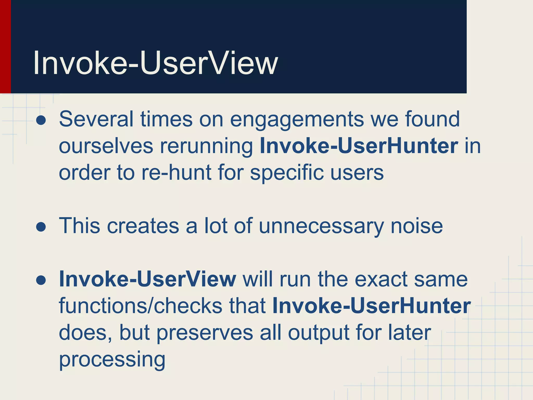 Invoke-UserView
● Several times on engagements we found
ourselves rerunning Invoke-UserHunter in
order to re-hunt for specific users
● This creates a lot of unnecessary noise
● Invoke-UserView will run the exact same
functions/checks that Invoke-UserHunter
does, but preserves all output for later
processing
 