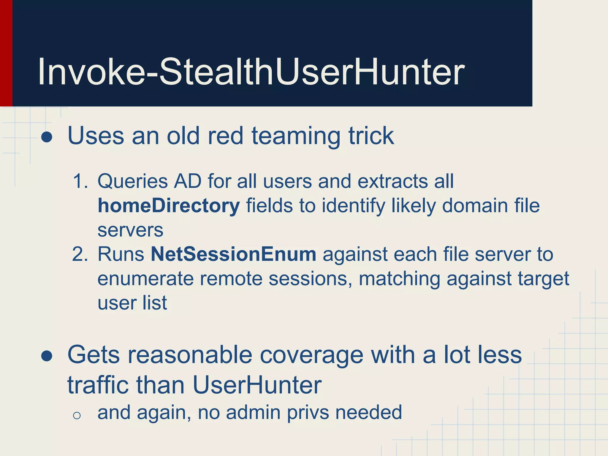 Invoke-StealthUserHunter
● Uses an old red teaming trick
1. Queries AD for all users and extracts all
homeDirectory fields to identify likely domain file
servers
2. Runs NetSessionEnum against each file server to
enumerate remote sessions, matching against target
user list
● Gets reasonable coverage with a lot less
traffic than UserHunter
o and again, no admin privs needed
 