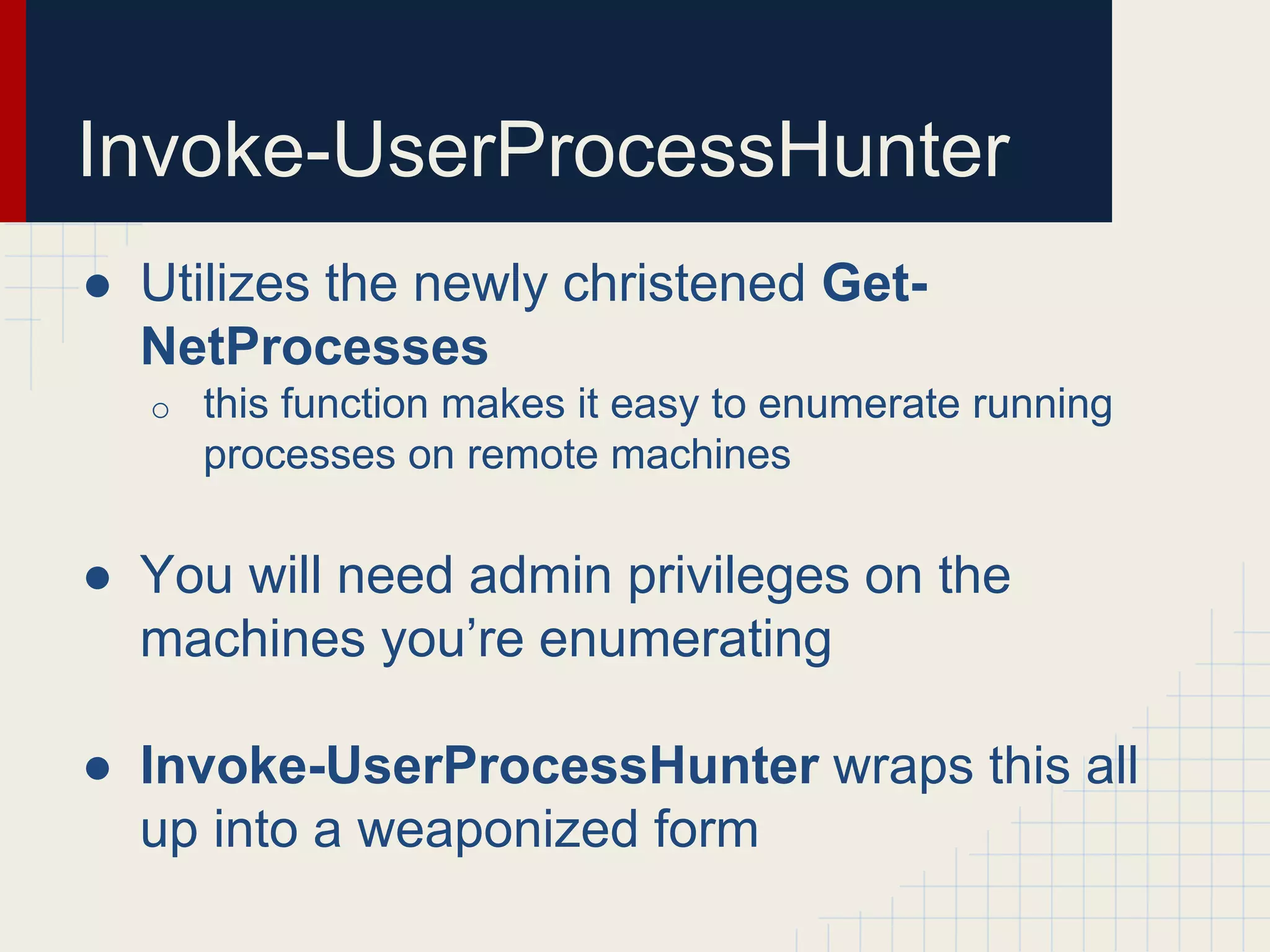 Invoke-UserProcessHunter
● Utilizes the newly christened Get-
NetProcesses
o this function makes it easy to enumerate running
processes on remote machines
● You will need admin privileges on the
machines you’re enumerating
● Invoke-UserProcessHunter wraps this all
up into a weaponized form
 