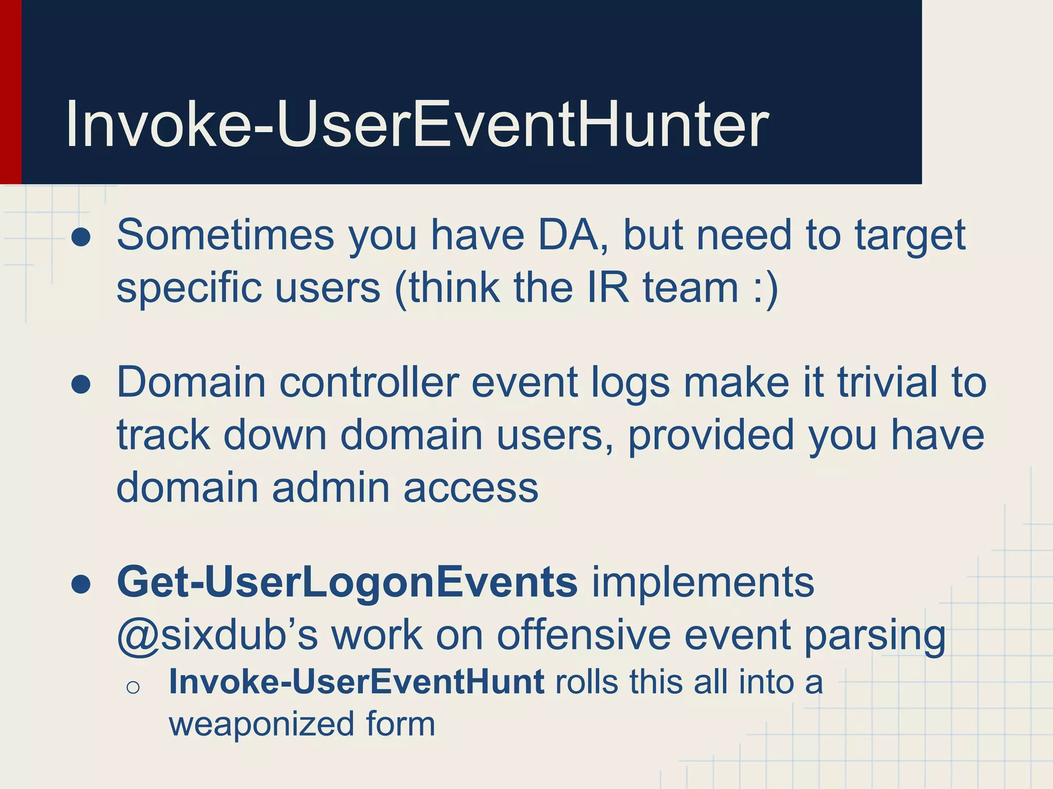 Invoke-UserEventHunter
● Sometimes you have DA, but need to target
specific users (think the IR team :)
● Domain controller event logs make it trivial to
track down domain users, provided you have
domain admin access
● Get-UserLogonEvents implements
@sixdub’s work on offensive event parsing
o Invoke-UserEventHunt rolls this all into a
weaponized form
 