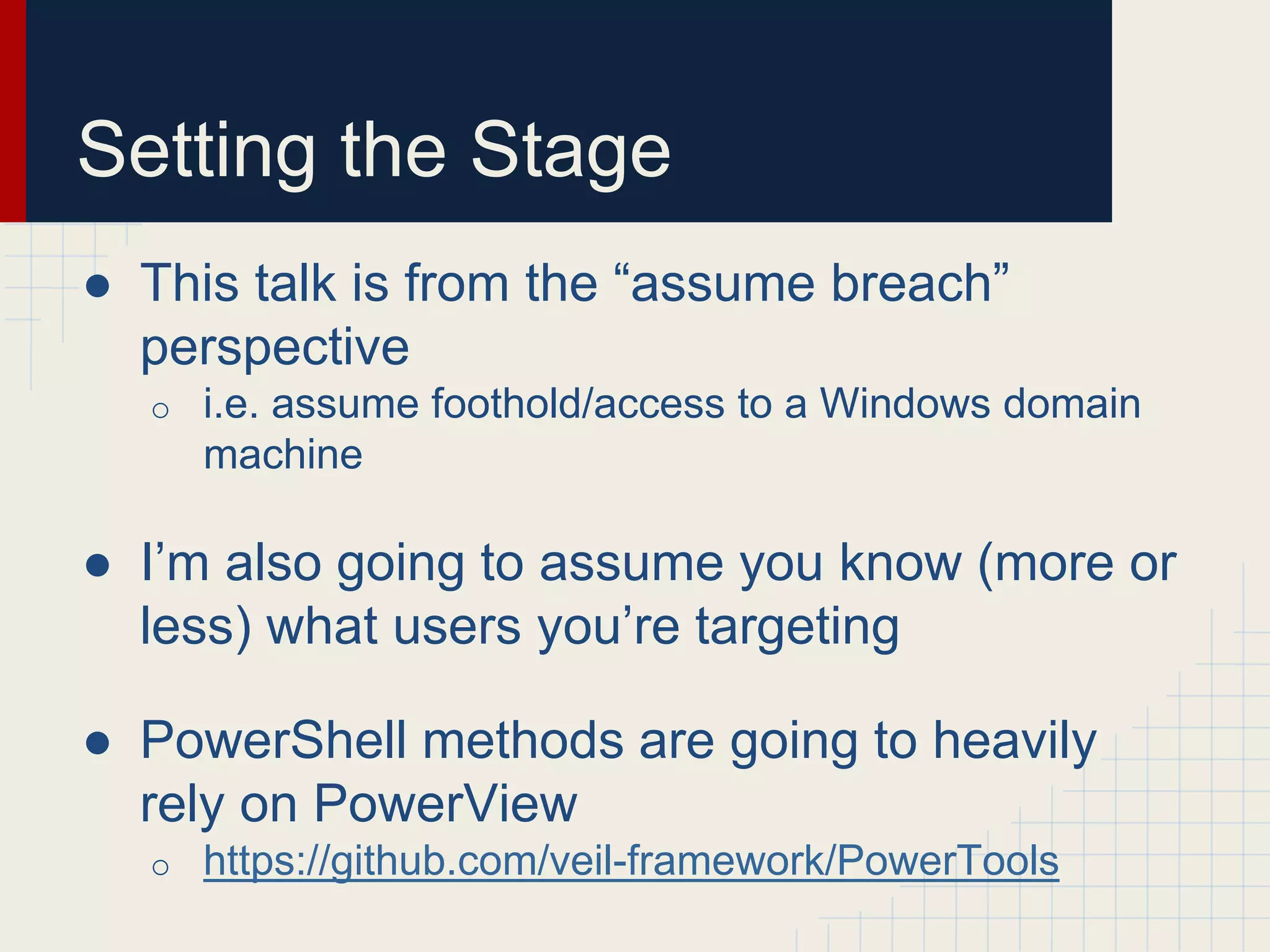 Setting the Stage
● This talk is from the “assume breach”
perspective
o i.e. assume foothold/access to a Windows domain
machine
● I’m also going to assume you know (more or
less) what users you’re targeting
● PowerShell methods are going to heavily
rely on PowerView
o https://github.com/veil-framework/PowerTools
 