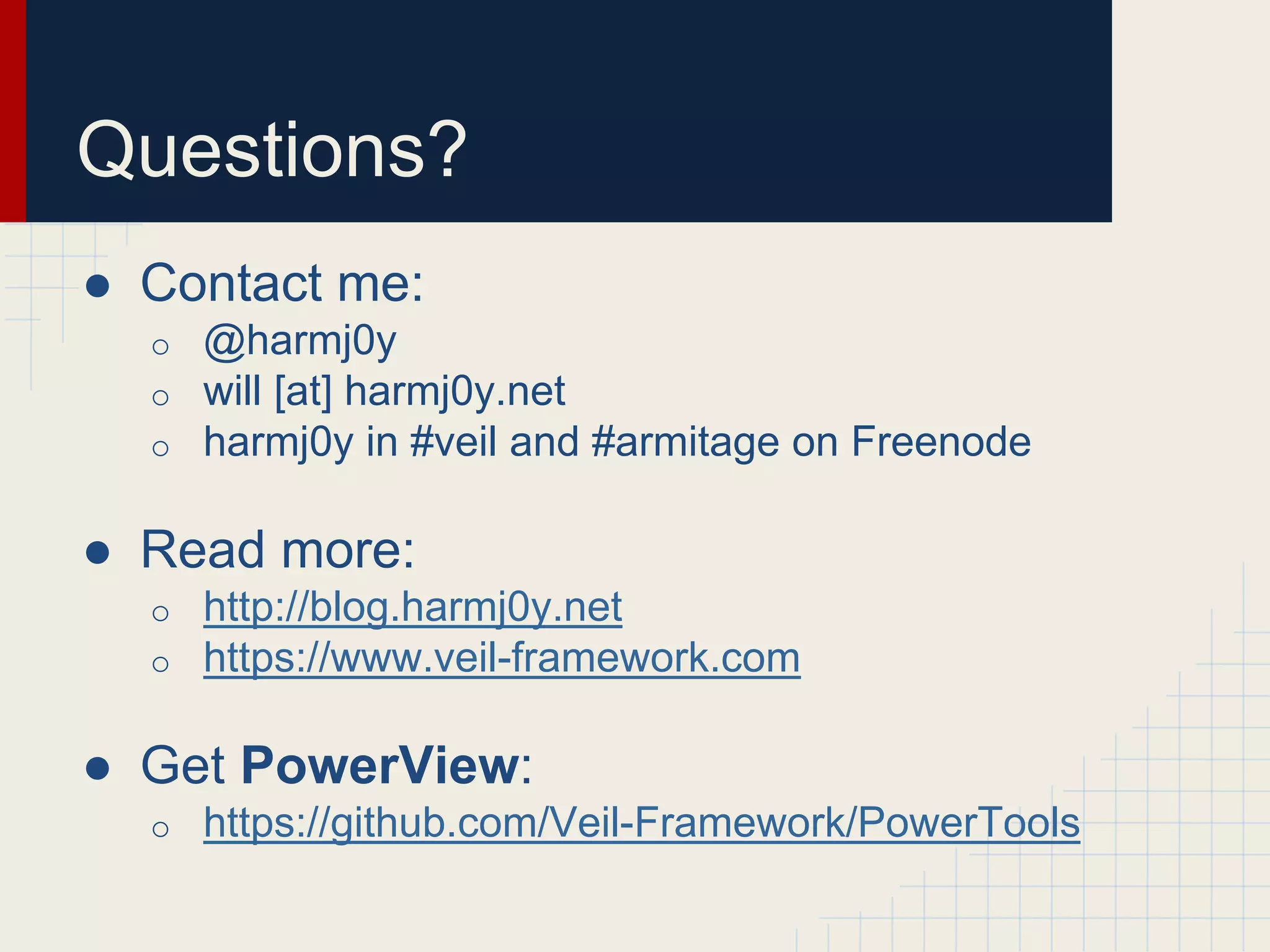 Questions?
● Contact me:
o @harmj0y
o will [at] harmj0y.net
o harmj0y in #veil and #armitage on Freenode
● Read more:
o http://blog.harmj0y.net
o https://www.veil-framework.com
● Get PowerView:
o https://github.com/Veil-Framework/PowerTools
 