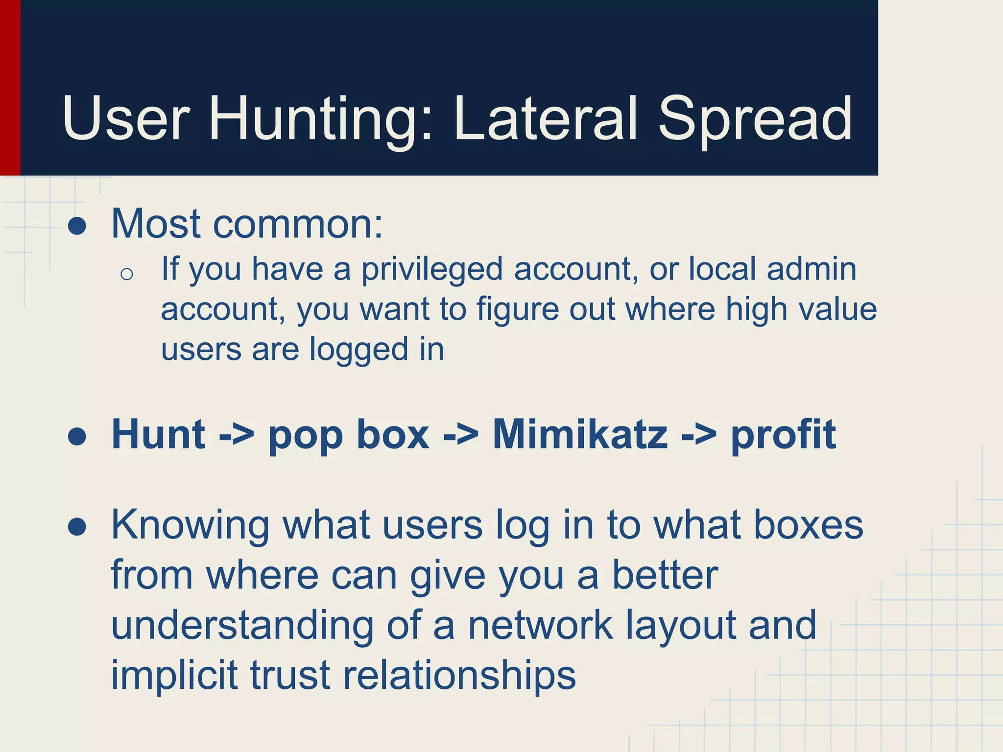 User Hunting: Lateral Spread
● Most common:
o If you have a privileged account, or local admin
account, you want to figure out where high value
users are logged in
● Hunt -> pop box -> Mimikatz -> profit
● Knowing what users log in to what boxes
from where can give you a better
understanding of a network layout and
implicit trust relationships
 