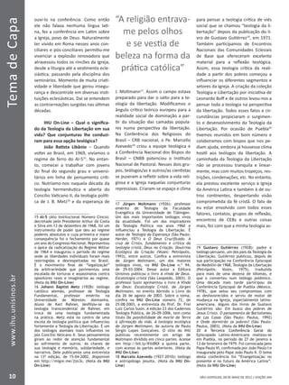 SÃO LEOPOLDO, 28 DE MAIO DE 2012 | EDIÇÃO 394
TemadeCapa
10
www.ihu.unisinos.br
ouvi-lo na conferência. Como então
ele não falava nenhuma língua lati-
na, fez a conferência em Latim sobre
a Igreja, povo de Deus. Naturalmente
ter vivido em Roma nesses anos con-
ciliares e pós-conciliares permitiu-me
vivenciar a explosão renovadora que
atravessou todos os rincões da Igreja,
desde a liturgia até a vestimenta ecle-
siástica, passando pela disciplina dos
seminários. Momento de muita criati-
vidade e liberdade que gerou insegu-
rança e descontrole em diversas insti-
tuições eclesiásticas. Daí se entendem
as contrarreações surgidas nas últimas
décadas.
IHU On-Line – Qual o significa-
do da Teologia da Libertação em sua
vida? Que conjunturas lhe conduzi-
ram para essa opção teológica?
João Batista Libânio – Quando
voltei ao Brasil, em 1969, vivíamos o
regime de ferro do AI-515
. No entan-
to, comecei a trabalhar com jovens
do final do segundo grau e universi-
tários em linha de pensamento críti-
co. Nutríamo-nos naquela década da
teologia hermenêutica e aberta do
Concílio Vaticano II, da teologia políti-
ca de J. B. Metz16
e da esperança de
15 AI-5 (Ato Institucional Número Cinco):
decretado pelo Presidente Arthur da Costa
e Silva em 13 de dezembro de 1968, foi um
instrumento de poder que deu ao regime
poderes absolutos e cuja primeira e maior
consequência foi o fechamento por quase
um ano do Congresso Nacional. Representou
o ápice da radicalização do Regime Militar
de 1964 e inaugurou o período do regime
onde as liberdades individuais foram mais
restringidas e desrespeitadas no Brasil.
É o movimento final de “legalização”
da arbitrariedade que pavimentou uma
escalada de torturas e assassinatos contra
opositores reais e imaginários ao regime.
(Nota da IHU On-Line)
16 Johann Baptist Metz (1928): teólogo
católico alemão, professor de Teologia
Fundamental, professor emérito na
Universidade de Münster, Alemanha.
Aluno de Karl Rahner, desfiliou-se da
teologia transcendental de Rahner, em
troca de uma teologia fundamentada
na prática. Metz está no centro de uma
escola da teologia política que influenciou
fortemente a Teologia da Libertação. É um
dos teólogos alemães mais influentes no
pós Concílio Vaticano II. Seus pensamentos
giram ao redor de atenção fundamental
ao sofrimento de outros. As chaves de
sua teologia é memória, solidariedade, e
narrativa. Dele publicamos uma entrevista
na 13ª edição, de 15-04-2002, disponível
em http://migre.me/2zn3s. (Nota da IHU
On-Line)
J. Moltmann17
. Assim o campo estava
preparado para dar o salto para a te-
ologia da libertação. Modificamos o
ângulo crítico teórico europeu para a
realidade social de dominação a par-
tir da situação das camadas popula-
res numa perspectiva da libertação.
Na Conferência dos Religiosos do
Brasil – CRB nacional, o Pe. Marcello
Azevedo18
criou a equipe teológica e
a Conferência Nacional dos Bispos do
Brasil – CNBB potenciou o Instituto
Nacional de Pastoral. Nesses dois gru-
pos, teólogos/as e outros/as cientistas
se puseram a refletir sobre a vida reli-
giosa e a Igreja naquelas conjunturas
repressivas. Criaram-se espaço e clima
17 Jürgen Moltmann (1926): professor
emérito de Teologia da Faculdade
Evangélica da Universidade de Tübingen.
Um dos mais importantes teólogos vivos
da atualidade. Foi um dos inspiradores
da Teologia Política nos anos 1960 e
influenciou a Teologia da Libertação. É
autor de Teologia da Esperança (São Paulo:
Herder, 1971) e O Deus Crucificado. A
cruz de Cristo, fundamento e crítica da
teologia cristã, Deus na Criação. Doutrina
Ecológica da Criação (Vozes: Petrópolis,
1993), entre outros. Confira a entrevista
de Jürgen Moltmann, um dos maiores
teólogos vivos, na IHU On-Line n.º 94,
de 29-03-2004. Desse autor a Editora
Unisinos publicou o livro A vinda de Deus.
Escatologia cristã (São Leopoldo, 2003). O
professor Susin apresentou o livro A Vinda
de Deus: Escatologia Cristã, de Jürgen
Moltmann, no evento Abrindo o Livro do
dia 26 de agosto de 2003. Sobre o tema,
confira na IHU On-Line número 72, de
25-08-2003, a entrevista do Prof. Dr. Frei
Luiz Carlos Susin. A edição 23 dos Cadernos
Teologia Pública, de 26-09-2006, tem como
título Da possibilidade de morte da Terra
à afirmação da vida. A teologia ecológica
de Jürgen Moltmann, de autoria de Paulo
Sérgio Lopes Gonçalves. O sítio do IHU
publicou recentemente um artigo de
Moltmann dividido em cinco partes. Acesse
em http://bit.ly/KVdR0I a quinta parte,
com acesso às partes anteriores. (Nota da
IHU On-Line)
18 Marcelo Azevedo (1927-2010): teólogo
e antropólogo jesuíta. (Nota da IHU On-
Line)
para pensar a teologia crítica de viés
social que se chamou “teologia da li-
bertação” depois da publicação do li-
vro de Gustavo Gutiérrez19
, em 1971.
Também participamos de Encontros
Nacionais das Comunidades Eclesiais
de Base que ofereceram excelente
material para a reflexão teológica.
Assim, essa teologia crítica da reali-
dade a partir dos pobres começou a
influenciar os diferentes segmentos e
setores da Igreja. A criação da coleção
Teologia e Libertação por iniciativa de
Leonardo Boff e de outros levou-nos a
pensar toda a teologia na perspectiva
da libertação. Todos esses fatos e cir-
cunstâncias propiciaram o surgimen-
to e desenvolvimento da Teologia da
Libertação. Por ocasião de Puebla20
tivemos reunidos em bom número e
colaboramos com bispos que nos pe-
diam ajuda, embora já houvesse clima
hostil aos teólogos da libertação. A
caminhada da Teologia da Libertação
não se processou tranquila e linear-
mente, mas com muitos tropeços, res-
trições, condenações, etc. No entanto,
ela prestou excelente serviço à Igreja
da América Latina e também à de ou-
tros continentes, despertando visão
comprometida da fé cristã. O fato de
eu estar envolvido com todos esses
fatores, contatos, grupos de reflexão,
encontros de CEBs e outras coisas
mais, fez com que a minha teologia as-
19 Gustavo Gutiérrez (1928): padre e
teólogo peruano, um dos pais da Teologia da
Libertação. Gutiérrez publicou, depois de
sua participação na Conferência Episcopal
de Medellín de 1968, Teologia da Libertação
(Petrópolis: Vozes, 1975), traduzida
para mais de uma dezena de idiomas, e
que o converteu num teólogo polêmico.
Uma década mais tarde participou da
Conferência Episcopal de Puebla (México,
1978), que selou seu compromisso com
os desfavorecidos e serviu de motor de
mudança na Igreja, especialmente latino-
americana. Alguns dos livros de Gustavo
Gutiérrez são: Em busca dos pobres de
Jesus Cristo. O pensamento de Bartolomeu
de Las Casas (São Paulo: Paulus, 1992)
e Onde dormirão os pobres? (São Paulo:
Paulus, 2003). (Nota da IHU On-Line)
����������������������������������A Terceira Conferência Geral do
Episcopado Latino-Americano realizou-se
em Puebla, no período de 27 de janeiro a
13 de fevereiro de 1979. Foi convocada pelo
Papa Paulo VI, confirmada por João Paulo I e
inaugurada pelo Papa João Paulo II. O tema
desta conferência foi “Evangelização no
presente e no futuro da América Latina”.
(Nota da IHU On-Line)
“A religião entrava-
me pelos olhos
e se vestia de
beleza na forma da
prática católica”
 
