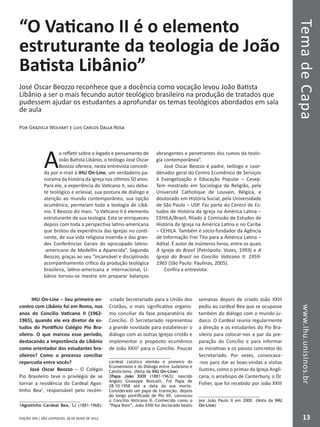 EDIÇÃO 394 | SÃO LEOPOLDO, 28 DE MAIO DE 2012
TemadeCapawww.ihu.unisinos.br
13
“O Vaticano II é o elemento
estruturante da teologia de João
Batista Libânio”
José Oscar Beozzo reconhece que a docência como vocação levou João Batista
Libânio a ser o mais fecundo autor teológico brasileiro na produção de tratados que
pudessem ajudar os estudantes a aprofundar os temas teológicos abordados em sala
de aula
Por Graziela Wolfart e Luis Carlos Dalla Rosa
A
o refletir sobre o legado e pensamento de
João Batista Libânio, o teólogo José Oscar
Beozzo oferece, nesta entrevista concedi-
da por e-mail à IHU On-Line, um verdadeiro pa-
norama da história da Igreja nos últimos 50 anos.
Para ele, a experiência do Vaticano II, seu deba-
te teológico e eclesial, sua postura de diálogo e
atenção ao mundo contemporâneo, sua opção
ecumênica, permeiam toda a teologia de Libâ-
nio. E Beozzo diz mais: “o Vaticano II é elemento
estruturante de sua teologia. Esta se enriqueceu
depois com toda a perspectiva latino-americana
que brotou da experiência das Igrejas no conti-
nente, de sua vida religiosa inserida e das gran-
des Conferências Gerais do episcopado latino-
-americano de Medellín a Aparecida”. Segundo
Beozzo, graças ao seu “incansável e disciplinado
acompanhamento crítico da produção teológica
brasileira, latino-americana e internacional, Li-
bânio tornou-se mestre em preparar balanços
abrangentes e penetrantes dos rumos da teolo-
gia contemporânea”.
José Oscar Beozzo é padre, teólogo e coor-
denador geral do Centro Ecumênico de Serviços
à Evangelização e Educação Popular – Cesep.
Tem mestrado em Sociologia da Religião, pela
Université Catholique de Louvain, Bélgica, e
doutorado em História Social, pela Universidade
de São Paulo – USP. Faz parte do Centro de Es-
tudos de História da Igreja na América Latina –
CEHILA/Brasil, filiado à Comissão de Estudos de
História da Igreja na América Latina e no Caribe
– CEHILA. Também é sócio-fundador da Agência
de Informação Frei Tito para a América Latina –
Adital. É autor de inúmeros livros, entre os quais
A Igreja do Brasil (Petrópolis: Vozes, 1993) e A
Igreja do Brasil no Concílio Vaticano II: 1959-
1965 (São Paulo: Paulinas, 2005).
Confira a entrevista.
IHU On-Line – Seu primeiro en-
contro com Libânio foi em Roma, nos
anos do Concílio Vaticano II (1962-
1965), quando ele era diretor de es-
tudos do Pontifício Colégio Pio Bra-
sileiro. O que marcou esse período,
destacando a importância de Libânio
como orientador dos estudantes bra-
sileiros? Como o processo conciliar
repercutia entre vocês?
José Oscar Beozzo – O Colégio
Pio Brasileiro teve o privilégio de se
tornar a residência do Cardeal Agos-
tinho Bea1
, responsável pelo recém-
1Agostinho Cardeal Bea, SJ (1881-1968):
-criado Secretariado para a União dos
Cristãos, o mais significativo organis-
mo conciliar da fase preparatória do
Concílio. O Secretariado representou
a grande novidade para estabelecer o
diálogo com as outras Igrejas cristãs e
implementar o propósito ecumênico
de João XXIII2
para o Concílio. Poucas
cardeal católico alemão e pioneiro do
Ecumenismo e do Diálogo entre Judaísmo e
Catolicismo. (Nota da IHU On-Line)
2Papa João XXIII (1881-1963): nascido
Angelo Giuseppe Roncalli. Foi Papa de
28-10-1958 até a data da sua morte.
Considerado um papa de transição, depois
do longo pontificado de Pio XII, convocou
o Concílio Vaticano II. Conhecido como o
“Papa Bom”, João XXIII foi declarado beato
semanas depois de criado João XXIII
pediu ao cardeal Bea que se ocupasse
também do diálogo com o mundo ju-
daico. O Cardeal reunia regularmente
a direção e os estudantes do Pio Bra-
sileiro para colocar-nos a par da pre-
paração do Concílio e para informar
as iniciativas e os passos concretos do
Secretariado. Por vezes, convocava-
-nos para dar as boas-vindas a visitas
ilustres, como o primaz da Igreja Angli-
cana, o arcebispo de Canterbury, o Dr.
Fisher, que foi recebido por João XXIII
por João Paulo II em 2000. (Nota da IHU
On-Line)
 