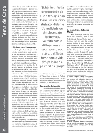 SÃO LEOPOLDO, 28 DE MAIO DE 2012 | EDIÇÃO 394
TemadeCapa
14
www.ihu.unisinos.br
e logo depois veio ao Pio Brasileiro
para encontrar-se com o Cardeal Bea.
Nós o acolhemos festivamente na en-
trada do Colégio contrastando com a
recepção fria e quase anônima que lhe
fora dispensada pela Cúria Romana.
Padre Libânio chegou ao Pio Brasileiro,
como jovem padre. Terminara sua te-
ologia em Frankfurt na Alemanha e vi-
nha substituir o Pe. Marcelo Azevedo,
como repetidor dos estudantes de te-
ologia. Para os estudantes de filosofia,
o repetidor na época era o Pe. Luciano
Mendes de Almeida, depois bispo au-
xiliar de São Paulo, por duas vezes se-
cretário geral da CNBB e, finalmente,
seu presidente por outras duas vezes,
já como arcebispo de Mariana-MG.
Libânio no papel de repetidor
A função do repetidor era de
orientar pessoalmente cada estudan-
te nos seus estudos. Ajudavam-nos e
muito ao darem um panorama geral
de cada disciplina que iríamos estu-
dar no semestre seguinte. Apontavam
as principais questões envolvidas, o
debate existente e a posição das di-
ferentes escolas de teologia. Dentro
da vasta bibliografia de cada profes-
sor, indicavam os livros e artigos mais
relevantes. Poupavam-nos, assim,
perda de tempo e leituras que pou-
co acrescentavam. Tarefa difícil para
Libânio foi substituir naquela função
o Pe. Marcelo Azevedo, por conta de
sua competência e o brilho. Libânio
desempenhou muito bem e com igual
brilhantismo o papel de repetidor. Sob
certo ponto de vista, foi até melhor
repetidor, pois não despertava aquele
respeito reverencial que nos mantinha
um pouco distantes do Pe. Marcelo.
Aberto o Concílio a 11 de outubro de
1962, o Pio Brasileiro envolveu-se in-
tensamente no seu desenrolar, não
apenas pela presença do Cardeal Bea
na casa, pelo contato com muitos de
nossos professores da Gregoriana que
eram peritos conciliares e consultores
das comissões, mas por três outras fe-
lizes circunstâncias.
Bem depressa, estabeleceu-se
um intercâmbio diuturno entre os bis-
pos brasileiros hospedados na casa da
Ação Católica Feminina italiana, a Do-
mus Mariae, situada no número 481
da Via Aurelia e os alunos do Pio Bra-
sileiro, moradores da mesma rua, um
pouco mais adiante no número 527,
que ficava na mesma calçada.
O desenrolar do Concílio
Os contatos informais dos bispos
com seus seminaristas foram logo en-
riquecidos por duas outras iniciativas:
aos domingos os bispos de um deter-
minado regional da CNBB vinham de
manhã falar aos estudantes sobre a
Igreja do Brasil, cobrindo assim reali-
dades tão diferentes como a dos pam-
pas gaúchos, a da floresta amazônica
ou dos sertões nordestinos. Tivemos
assim a ocasião de conhecer não
apenas quase todos os bispos, mas a
situação específica da Igreja em cada
região do país. Uma segunda iniciativa
que se consolidou foi a da vinda de um
bispo para almoçar conosco a cada dia
e partilhar, logo depois, no horário de
recreio, o que havia acontecido pela
manhã na aula conciliar: os temas dis-
cutidos, as intervenções mais impor-
tantes, sua impressão pessoal. Além
dos boletins de imprensa diários em
língua italiana e portuguesa, lidos no
refeitório, podíamos conferir, assim,
com participantes e testemunhas ocu-
lares suas impressões, comentários,
aclarações acerca do desenrolar do
Concílio.
As conferências da Domus
Mariae
Mais instrutivas ainda do pon-
to de vista teológico, eram as con-
ferências da Domus Mariae que os
teólogos mais em vista do Concílio
vinham proferir de noite para os bis-
pos brasileiros e que, nós, estudan-
tes, íamos furtivamente assistir dos
balcões do segundo andar do grande
salão de eventos da casa. Ali, pude-
mos ouvir todos os grandes teólogos
do concílio, de Karl Rahner SJ a Hen-
ri de Lubac SJ, de Yves Congar OP a
Hans Küng, de Edward Schillebeeckx
OP, a Bernard Häring CSSR, Joseph
Ratzinger, Lebret3
, OP; bispos como
Sergio Mendes Arceo4
, de Cuernava
no México, Alfred Ancel, de Lyon na
França, Mons. Bogarín5
, do Paraguai,
3 Louis Joseph Lebret (1897-1966):
dominicano francês, é considerado
um pioneiro do movimento teórico do
desenvolvimento econômico que surgiu
depois da Segunda Guerra Mundial. Sua
visão humanista da economia segue tendo
grande atualidade até os dias de hoje.
Foi capelão de pescadores e promotor de
uma economia cooperativa na busca de
melhorias para o mundo dos marinheiros.
Em 1941 fundou o movimento Economia e
Humanismo, a partir do qual, em companhia
de François Perroux, construiu e ilustrou
a problemática e a prática da Economia
Humana, preocupada, fundamentalmente,
em gerar uma nova aproximação dos
estudiosos sociais à realidade, abrindo-se a
uma visão global da dinâmica das sociedades
e das culturas. Em 1953 integrou-se a
Organização das Nações Unidas para
estabelecer os Níveis de Desenvolvimento
no Mundo. Em companhia de Josué de
Castro, Diretor da FAO, trabalhou para
estabelecer uma ação internacional, lutar
contra as desigualdades e promover uma
nova Ética do Desenvolvimento. (Nota da
IHU On-Line)
4 Dom Sergio Méndez Arceo (1907-1922):
ex-bispo de Cuernavaca, México. (Nota da
IHU On-Line)
5 Juan Sinforiano Bogarín (1863-1949):
clérigo nascido no Paraguai e o primeiro
arcebispo católico deste país. (Nota da IHU
On-Line)
“[Libânio tinha] a
preocupação de
que a teologia não
fosse um exercício
abstrato, distante
da realidade ou
simplesmente
acadêmico,
voltado para o
diálogo com os
seus pares, mas
que seu diálogo
fosse com a vida
das pessoas e a
pastoral da Igreja”
 