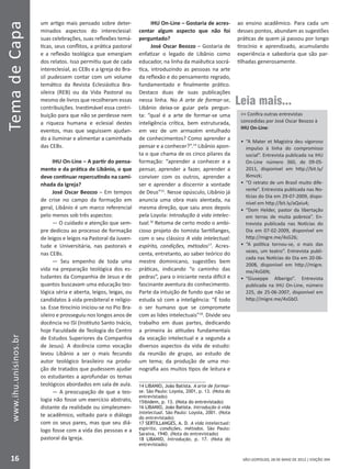 SÃO LEOPOLDO, 28 DE MAIO DE 2012 | EDIÇÃO 394
TemadeCapa
16
www.ihu.unisinos.br
um artigo mais pensado sobre deter-
minados aspectos do intereclesial:
suas celebrações, suas reflexões temá-
ticas, seus conflitos, a prática pastoral
e a reflexão teológica que emergiam
dos relatos. Isso permitiu que de cada
intereclesial, as CEBs e a Igreja do Bra-
sil pudessem contar com um volume
temático da Revista Eclesiástica Bra-
sileira (REB) ou da Vida Pastoral ou
mesmo de livros que recolheram essas
contribuições. Inestimável essa contri-
buição para que não se perdesse nem
a riqueza humana e eclesial destes
eventos, mas que seguissem ajudan-
do a iluminar e alimentar a caminhada
das CEBs.
IHU On-Line – A partir do pensa-
mento e da prática de Libânio, o que
deve continuar repercutindo na cami-
nhada da Igreja?
José Oscar Beozzo – Em tempos
de crise no campo da formação em
geral, Libânio é um marco referencial
pelo menos sob três aspectos:
— O cuidado e atenção que sem-
pre dedicou ao processo de formação
de leigos e leigos na Pastoral da Juven-
tude e Universitária, nas pastorais e
nas CEBs.
— Seu empenho de toda uma
vida na preparação teológica dos es-
tudantes da Companhia de Jesus e de
quantos buscavam uma educação teo-
lógica séria e aberta, leigos, leigas, ou
candidatos à vida presbiteral e religio-
sa. Esse tirocínio iniciou-se no Pio Bra-
sileiro e prosseguiu nos longos anos de
docência no ISI (Instituto Santo Inácio,
hoje Faculdade de Teologia do Centro
de Estudos Superiores da Companhia
de Jesus). A docência como vocação
levou Libânio a ser o mais fecundo
autor teológico brasileiro na produ-
ção de tratados que pudessem ajudar
os estudantes a aprofundar os temas
teológicos abordados em sala de aula.
— A preocupação de que a teo-
logia não fosse um exercício abstrato,
distante da realidade ou simplesmen-
te acadêmico, voltado para o diálogo
com os seus pares, mas que seu diá-
logo fosse com a vida das pessoas e a
pastoral da Igreja.
IHU On-Line – Gostaria de acres-
centar algum aspecto que não foi
perguntado?
José Oscar Beozzo – Gostaria de
enfatizar o legado de Libânio como
educador, na linha da maiêutica socrá-
tica, introduzindo as pessoas na arte
da reflexão e do pensamento regrado,
fundamentado e finalmente prático.
Destaco duas de suas publicações
nessa linha. No A arte de formar-se,
Libânio deixa-se guiar pela pergun-
ta: “qual é a arte de formar-se uma
inteligência crítica, bem estruturada,
em vez de um armazém entulhado
de conhecimentos? Como aprender a
pensar e a conhecer?”.14
Libânio apon-
ta o que chama de os cinco pilares da
formação: “aprender a conhecer e a
pensar, aprender a fazer, aprender a
conviver com os outros, aprender a
ser e aprender a discernir a vontade
de Deus”15
. Nesse opúsculo, Libânio já
anuncia uma obra mais alentada, na
mesma direção, que saiu anos depois
pela Loyola: Introdução à vida intelec-
tual.16
Retoma de certo modo o ambi-
cioso projeto do tomista Sertillanges,
com o seu clássico A vida intelectual:
espírito, condições, métodos17
. Acres-
centa, entretanto, ao saber teórico do
mestre dominicano, sugestões bem
práticas, indicando “o caminho das
pedras”, para o iniciante nesta difícil e
fascinante aventura do conhecimento.
Parte da intuição de fundo que não se
estuda só com a inteligência: “É todo
o ser humano que se compromete
com as lides intelectuais”18
. Divide seu
trabalho em duas partes, dedicando
a primeira às atitudes fundamentais
da vocação intelectual e a segunda a
diversos aspectos da vida de estudo:
da reunião de grupo, ao estudo de
um tema; da produção de uma mo-
nografia aos muitos tipos de leitura e
�������������������������LIBANIO, João Batista. A arte de formar-
se. São Paulo: Loyola, 2001, p. 13. (Nota do
entrevistado)
��������������������������������������ibidem, p. 13. (Nota do entrevistado)
������������������������LIBANIO, João Batista. Introdução à vida
intelectual. São Paulo: Loyola, 2001. (Nota
do entrevistado)
����������������������SERTILLANGES, A. D. A vida intelectual:
espírito, condições, métodos. São Paulo:
Saraiva, 1940. (Nota do entrevistado)
�����������LIBANIO, Introdução, p. 17. (Nota do
entrevistado)
ao ensino acadêmico. Para cada um
desses pontos, abundam as sugestões
práticas de quem já passou por longo
tirocínio e aprendizado, acumulando
experiência e sabedoria que são par-
tilhadas generosamente.
Leia mais...
 Confira outras entrevistas
concedidas por José Oscar Beozzo à
IHU On-Line:
•	 “A Mater et Magistra deu vigoroso
impulso à linha do compromisso
social”. Entrevista publicada na IHU
On-Line número 360, de 09-05-
2011, disponível em http://bit.ly/
l6mvzk;
•	 “O retrato de um Brasil muito dife-
rente”. Entrevista publicada nas No-
tícias do Dia em 29-07-2009, dispo-
nível em http://bit.ly/aQxiu4;
•	 “Dom Helder, pastor da libertação
em terras de muita pobreza”. En-
trevista publicada nas Notícias do
Dia em 07-02-2009, disponível em
http://migre.me/4sG26;
•	 “A política tornou-se, o mais das
vezes, um teatro”. Entrevista publi-
cada nas Notícias do Dia em 20-06-
2008, disponível em http://migre.
me/4sG6N;
•	 “Giuseppe Alberigo”. Entrevista
publicada na IHU On-Line, número
225, de 25-06-2007, disponível em
http://migre.me/4sGbO.
 