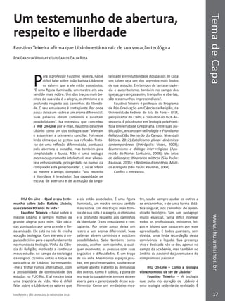 EDIÇÃO 394 | SÃO LEOPOLDO, 28 DE MAIO DE 2012
TemadeCapawww.ihu.unisinos.br
17
Um testemunho de abertura,
respeito e liberdade
Faustino Teixeira afirma que Libânio está na raiz de sua vocação teológica
Por Graziela Wolfart e Luis Carlos Dalla Rosa
P
ara o professor Faustino Teixeira, não é
difícil falar sobre João Batista Libânio e
os valores que a ele estão associados.
“É uma figura iluminada, um mestre em seu
sentido mais nobre. Um dos traços mais bo-
nitos de sua vida é a alegria, o otimismo e o
profundo respeito aos caminhos da liberda-
de. O seu entusiasmo é contagiante. Por onde
passa deixa um rastro e um aroma diferencial.
Suas palavras abrem caminhos e suscitam
possibilidades”. Na entrevista que concedeu
à IHU On-Line por e-mail, Faustino descreve
Libânio como um dos teólogos que “viveram
e assumiram a primavera conciliar. Foi nesse
lindo clima que se gestou sua reflexão. Trata-
-se de uma reflexão diferenciada, pontuada
pela abertura e ousadia, mas também pela
simplicidade e busca. Não é uma teologia
morna ou puramente intelectual, mas vibran-
te e entusiasmada, pois gestada no humus da
compaixão e da generosidade”. E, ao se referir
ao mestre e amigo, completa: “seu respeito
à liberdade é irradiador. Sua capacidade de
escuta, de abertura e de aceitação da singu-
laridade e irredutibilidade dos passos de cada
um talvez seja um dos segredos mais lindos
de sua sedução. Em tempos de tanta arrogân-
cia e autoritarismo, também no campo das
igrejas, presenças assim, tranquilas e abertas,
são testemunhos imprescindíveis”.
Faustino Teixeira é professor do Programa
de Pós-Graduação em Ciência da Religião, da
Universidade Federal de Juiz de Fora – UFJF,
pesquisador do CNPq e consultor do ISER-As-
sessoria. É pós-doutor em Teologia pela Ponti-
fícia Universidade Gregoriana. Entre suas pu-
blicações, encontram-seTeologia e Pluralismo
Religioso(São Bernardo do Campo: Nhanduti
Editora, 2012);Catolicismo plural: dinâmicas
contemporâneas (Petrópolis: Vozes, 2009);
Ecumenismo e diálogo inter-religioso (Apa-
recida do Norte: Santuário, 2008); Nas teias
da delicadeza: Itinerários místicos (São Paulo:
Paulinas, 2006); e No limiar do mistério. Místi-
ca e religião (São Paulo: Paulinas, 2004).
Confira a entrevista.
IHU On-Line – Qual o seu teste-
munho sobre João Batista Libânio,
que celebra 80 anos de vida?
Faustino Teixeira – Falar sobre o
mestre Libânio é sempre motivo de
grande alegria para mim. São déca-
das pontuadas por uma grande e lin-
da amizade. Ele está na raiz de minha
vocação teológica. Com ele veio o im-
pulso decisivo para o aprofundamento
no mundo da teologia. Vinha da Ciên-
cia da Religião, motivado a continuar
meus estudos no campo da sociologia
da religião. Ocorreu então o toque de
delicadeza de Libânio, incentivando-
-me a trilhar rumos alternativos, com
a possibilidade de continuidade dos
estudos na PUC-Rio. E aí nasceu toda
uma trajetória de vida. Não é difícil
falar sobre o Libânio e os valores que
a ele estão associados. É uma figura
iluminada, um mestre em seu sentido
mais nobre. Um dos traços mais boni-
tos de sua vida é a alegria, o otimismo
e o profundo respeito aos caminhos
da liberdade. O seu entusiasmo é con-
tagiante. Por onde passa deixa um
rastro e um aroma diferencial. Suas
palavras abrem caminhos e suscitam
possibilidades. Sabe também, como
poucos, acolher com carinho, a qual-
quer momento, as pessoas com suas
angústias e dificuldades. É um traço
de sua vida. Mesmo nos espaços jesu-
ítas, em geral reservados, soube estar
sempre aberto e atento às demandas
dos outros. Como é sabido, a porta de
seu quarto ou gabinete sempre esteve
aberta para a generosidade desse aco-
lhimento. Como um verdadeiro mes-
tre, soube sempre ajudar os outros a
se encaminhar, e de uma forma didá-
tica singular, nos caminhos do apren-
dizado teológico. Sim, um pedagogo
muito especial. Seria difícil nomear
todos os profissionais, ministros, lei-
gos e bispos que passaram por esse
aprendizado. E todos guardam, sem
dúvida, uma linda recordação dessa
convivência e legado. Sua presença
viva e dedicada não se deu apenas no
campo da academia, mas também no
âmbito da pastoral da juventude e do
compromisso pastoral.
IHU On-Line – Como a teologia
vibra no modo de ser de Libânio?
Faustino Teixeira – A teologia
que pulsa no coração de Libânio é
uma teologia sedenta de realidade. É
 
