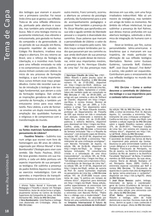 SÃO LEOPOLDO, 28 DE MAIO DE 2012 | EDIÇÃO 394
TemadeCapa
18
www.ihu.unisinos.br
dos teólogos que viveram e assumi-
ram a primavera conciliar. Foi nesse
lindo clima que se gestou sua reflexão.
Trata-se de uma reflexão diferencia-
da, pontuada pela abertura e ousa-
dia, mas também pela simplicidade e
busca. Não é uma teologia morna ou
puramente intelectual, mas vibrante e
entusiasmada, pois gestada no humus
da compaixão e da generosidade. Já
no período de sua atuação em Roma,
enquanto repetidor de estudos no
Colégio Pio Brasileiro, irradiava essa
alegria e abertura. Em seu retorno ao
Brasil, veio o reforço da Teologia da
Libertação, e o incentivo mais fundo
para uma reflexão enraizada na vida
e no compromisso com os pobres. Os
alunos tinham contato com Libânio no
início de seu processo de formação
teológica, o que é muito importante.
Seus cursos tinham esse traço prope-
dêudico. Como não recordar suas au-
las de introdução à teologia e de teo-
logia fundamental, que abriam o ciclo
da formação teológica. Dali vinham
as inspirações geradoras de todo um
caminho de formação, e também um
entusiasmo único para essa nobre
tarefa. Para Libânio, a arte de formar-
-se envolve um duplo movimento, de
ampliação das qualidades humanas
e religiosas e de compromisso com a
transformação do mundo.
IHU On-Line – Que pensadores
ou fontes matriciais fundamentam o
pensamento de Libânio?
Faustino Teixeira – Sublinho isso
num artigo que escrevi num livro de
homenagem aos 80 anos de Libânio,
organizado por Afonso Murad1
e Vera
Bombonatto2
(Teologia para viver com
sentido. São Paulo: Paulinas, 2012).
Ele teve grandes mestres em sua tra-
jetória, e cada um deles pontuou um
aspecto importante de sua perspecti-
va teológica. Ele sublinha a presença
do padre Antônio Aquino no incentivo
ao exercício metodológico. Com ele
aprendeu a importância da tranquili-
dade e leveza na arte de escrever. Com
1 Afonso Tadeu Murad é licenciado em
Pedagogia e Filosofia e doutor em Teologia
Sistemática. Autor de vários livros e artigos,
atualmente leciona no Centro de Estudos
Superiores da Companhia de Jesus, em Belo
Horizonte–MG. (Nota da IHU On-Line)
2 Vera Bombonatto: irmã Paulina e teóloga
com doutorado em Cristologia. (Nota da
IHU On-Line)
outro mestre, Franz Lennartz, ocorreu
a abertura ao universo da psicologia
profunda, tão fundamental para a arte
do acompanhamento pedagógico e
pastoral. Teve também a presença do
Pe. Oscar Mueller, que aprofundou em
sua vida o agudo sentido da liberdade
pessoal e o respeito à diversidade dos
caminhos. Duas palavras que marcam
a personalidade de Libânio: o valor da
liberdade e o respeito pelo outro. São
dois traços sempre lembrados por to-
dos que passaram por seu caminho ou
que ainda desfrutam de sua presença
amiga. Não se pode deixar de mencio-
nar, entre seus importantes mestres,
a presença do Pe. Henrique Cláudio
de Lima Vaz3
. Foi das presenças mais
3 Henrique Cláudio de Lima Vaz (1921 –
2002): filósofo e padre jesuíta, autor de
importante obra filosófica. A IHU On-Line
número 19, de 27-05-2002, disponível
em http://migre.me/Dto9, dedicou sua
matéria de capa à vida e à obra de Lima Vaz,
com o título Sábio, humanista e cristão.
Sobre ele também pode ser consultado na
IHU On-Line nº 140, de 09-05-2005, um
artigo em que comenta a obra de Teilhard
de Chardin, disponível em http://migre.
me/Dtoo. A revista Síntese. Revista de
Filosofia, n. 102, jan.-ab. 2005, p. 5-24,
publica o artigo “Um depoimento sobre
o Padre Vaz”, de Paulo Eduardo Arantes,
professor do Departamento de Filosofia
da USP, que merece ser lido e consultado
com atenção. Celebrando a memória do
Padre Vaz, a edição 142, de 23-05-2005,
publicou a editoria Memória, disponível
para download em http://migre.me/DtoL.
Confira, ainda, os seguintes materiais
publicados pela IHU On-Line: a Entrevista
da Semana intitulada “Vaz e a filosofia da
natureza”, com Armando Lopes de Oliveira,
na edição 187, de 03-07-06, disponível em
http://migre.me/DtoR; a entrevista “Vaz:
intérprete de uma civilização arreligiosa”,
com Marcelo Fernandes de Aquino, na
edição 186, de 26-06-06, disponível em
http://migre.me/Dtp2; os Artigos da
Semana intitulados “O comunitarismo
cristão e a refundação de uma ética
transcendental”, na edição 185, de 19-06-
06, disponível em http://migre.me/Dtpc, e
“Um diálogo cristão com o marxismo crítico.
A contribuição de Henrique de Lima Vaz”,
na edição 189, de 31-07-06, disponível em
http://migre.me/DtpD, ambos de autoria
do Prof. Dr. Juarez Guimarães. Inspirada
no pensamento de Lima Vaz, a IHU On-Line
edição 197, de 25-09-2006 trouxe como
tema de capa “A política em tempos de
niilismo ético”, disponível para download
em http://migre.me/DtpM. Nessa edição,
confira especialmente as entrevistas com
Juarez Guimarães, intitulada “Crise de
fundamentos éticos do espaço público”, e
a entrevista com Marcelo Perine, “Padre
Vaz e o diálogo com a modernidade”. Esse
tema, em específico, foi abordado por
Perine em uma conferência em 22-05-2007,
no Simpósio Internacional O futuro da
Autonomia. Uma sociedade de indivíduos?
decisivas em sua vida, com uma força
irradiadora indescritível. Não só um
mestre da inteligência, mas também
um amigo de todos os momentos. No
âmbito do influxo intelectual, há que
sublinhar a presença de Karl Rahner,
que deixou marcas profundas em sua
abertura teológica, sobretudo a dinâ-
mica de integração do humano com o
divino.
Deve-se lembrar, por fim, outras
personalidades latino-americanas e
brasileiras que o marcaram em sua
trajetória, de modo particular na
afirmação de sua reflexão teológica
libertadora. Nomes como Gustavo
Gutiérrez, Leonardo Boff, Clodovis
Boff4
, José Oscar Beozzo5
, Frei Betto6
e outros, não podem ser esquecidos.
Contribuíram para o enraizamento de
sua reflexão teológica no mundo dos
empobrecidos.
IHU On-Line – Como o senhor
descreve a caminhada de Libânioco-
mo teólogo e a sua importância para
o contexto latino-americano?
Na edição 186 da IHU On-Line, de 26-06-
2006, o reitor da Unisinos, Prof. Dr. Marcelo
Aquino, SJ, concedeu a entrevista “Vaz,
intérprete de uma civilização arreligiosa”.
Confira no link http://migre.me/DtpU. Leia
também a edição especial da IHU On-Line
sobre o legado filosófico vaziano: edição
374, de 26-09-2011, “Henrique Cláudio
de Lima Vaz. Um sistema em resposta ao
niilismo ético”, disponível em http://bit.
ly/qE7Dm8. (Nota da IHU On-Line)
4 Clodovis Boff: teólogo e filósofo brasileiro.
É sacerdote da Ordem dos Servos de Maria
e responsável pela pastoral das favelas.
Doutorou-se pela Universidade Católica de
Lovain (Bélgica) e é professor no Instituto
Teológico Franciscano de Petrópolis, no
Rio de Janeiro, na Pontifícia Universidade
Católica do Rio de Janeiro e na Pontifícia
Faculdade “Marianum” de Roma. É também
membro do ISER-Assessoria. De suas obras,
citamos Teoria do Método Teológico (4ª
ed. Petrópolis: Vozes, 2009). Confira a
entrevista especial concedida por Boff à
revista IHU On-Line, “O Documento de
Aparecida é o ponto mais alto do Magistério
da Igreja latino-americana e caribenha”,
disponível em http://bit.ly/Kgii7O. (Nota
da IHU On-Line)
5 José Oscar Beozzo: padre, teólogo,
historiador da Igreja e coordenador-
geral do Centro Ecumênico de Serviços à
Evangelização e Educação Popular – Cesep.
Confira nesta edição uma entrevista com
ele. (Nota da IHU On-Line)
6Frei Betto: jornalista, antropólogo,
filósofo e teólogo, além de frade
dominicano e escritor. Escreveu mais de 40
livros, dentre os quais o mais conhecido é
Batismo de sangue. (Nota da IHU On-Line)
 