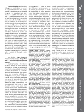 EDIÇÃO 394 | SÃO LEOPOLDO, 28 DE MAIO DE 2012
TemadeCapawww.ihu.unisinos.br
19
Faustino Teixeira – Vejo sua con-
tribuição em dois âmbitos. Em primei-
ro lugar, no testemunho vivo, alegre,
simples e desapegado de sua presença
na igreja e na sociedade. Esse teste-
munho é o que fala mais forte em sua
vida e o que mais encanta a todos. Tra-
ta-se de um teólogo com o pé no chão
e com o coração aberto. Sua presença
fala por si mesma do encantador mis-
tério do reino de Deus. Outro vetor de
sua contribuição está na dinâmica de
sua pedagogia de formador. Tem um
dom especial de iniciar as pessoas na
arte de formar-se. Dentre suas inúme-
ras obras, destacam-se aquelas que
tratam dessa questão: da formação,
do discernimento, da iniciação à vida
intelectual e da introdução aos misté-
rios da teologia. Teve também, e conti-
nua tendo, um papel muito importan-
te na abertura das consciências, tanto
no campo da consciência crítica como
igualmente da compreensão mais crí-
tica dos cenários da igreja. São reco-
nhecidamente clássicos os livros que
escreveu sobre a conjuntura da igreja,
sobre a teologia da libertação e o Va-
ticano II.
IHU On-Line – O que destaca de
mais marcante sobre a “Tropa Mal-
dita” e a relação desse grupo com
Libânio?
Faustino Teixeira – Ao retornar
ao Brasil, depois de longos anos de
formação na Europa, um dos espaços
importantes de atuação de Libânio foi
o campo da pastoral da juventude.
Registrou esse trabalho num impor-
tante livro a respeito, publicado em
1978 (O mundo dos jovens. São Paulo:
Loyola, 1978). Atuou como orientador
nos Cursos da Juventude Cristã (CJC),
prosseguindo depois no acompanha-
mento de jovens universitários. Isso
no começo dos anos 1970. A “Tropa
Maldita” nasceu nesse caldo. Eram
jovens universitários, desencantados
com os grupos tradicionais de juven-
tude e que buscavam caminhos mais
críticos de atuação. Irmanados por
fortes laços de amizade e carinho por
Libânio, gestados nos encontros de ju-
ventude, esses jovens receberam sua
pronta acolhida para dar continuidade
ao trabalho de formação. Assim nas-
ceu o novo grupo, a “Tropa” do Libâ-
nio, como indicou um antigo padre e
dirigente do CJC, de onde veio grande
parte do grupo. A “Tropa” se reunia
com Libânio em torno de quatro ve-
zes por ano, quase sempre na cidade
de Juiz de Fora, no antigo seminário
maior dos padres redentoristas, no
bairro Floresta. Aproveitavam-se os
feriados maiores para possibilitar a
reunião do grupo. E os temas eram de
grande atualidade: conjuntura brasi-
leira, formação da consciência crítica,
aprofundamento filosófico, etc. Mui-
tos autores passaram pela reflexão do
grupo: Teilhard de Chardin, Jacques
Monod7
, Ivan Illich8
, Paul Tillich9
, Car-
los Drummond de Andrade10
e tantos
outros. Vale sublinhar que os encon-
tros aconteceram num difícil momen-
to da conjuntura política, em pleno
exercício da ditadura militar. Algumas
das reuniões foram vividas em clima
de muita apreensão e temor, dado o
clima do período. Os tempos não eram
propícios para articulações de grupos,
muito menos de universitários. Mas
a coragem do grupo e o estímulo do
7Jacques Monod: bioquímico francês,
recebeu o Prêmio Nobel de Medicina em
1965, como um dos responsáveis pela
descoberta do RNA mensageiro – molécula
intermediária na síntese de proteínas,
que faz a intermediação entre o DNA e as
proteínas. O prêmio foi compartilhado com
seus colegas François Jacob e André Lwoff.
(Nota da IHU On-Line)
8Ivan Illich (1926-2002): pensador e autor
de uma série de críticas às instituições
da cultura moderna, escreveu sobre
educação, medicina, trabalho, energia,
ecologia e gênero. Sobre ele, leia a revista
IHU On-Line número 46, de 09-12-2002,
intitulada Ivan Illich, pensador radical e
inovador, disponível para download no link
http://bit.ly/umtTfi. Confira, ainda, a
nota “A ‘boa nova’” de Ivan Illich, que dá
a cobertura da palestra “A atualidade da
obra de Ivan Illich”, proferida pelo filósofo
e economista Serge Latouche em 24-11-
2011, dentro da programação do Ciclo de
Palestras: Economia de Baixo Carbono.
Limites e Possibilidades. O material está
disponível em http://bit.ly/vwWXwB.
(Nota da IHU On-Line)
9Paul Tillich (1886-1965): teólogo alemão,
que viveu quase toda a sua vida nos EUA.
Foi um dos maiores teólogos protestantes
do século XX e autor de uma importante
obra. Entre os livros traduzidos em
português, pode ser consultado Coragem
de Ser (6ª ed. Editora Paz e Terra, 2001) e
Amor, Poder e Justiça (Editora Cristã Novo
Século, 2004). (Nota da IHU On-Line)
10Carlos Drummond de Andrade (1902-
1987): poeta brasileiro, nascido em Minas
Gerais. Além de poesia, produziu livros
infantis, contos e crônicas. Confira a edição
232 da revista IHU On-Line, de 20-08-2007,
intitulada “Carlos Drummond de Andrade: o
poeta e escritor que detinha o sentimento
do mundo”, disponível em http://migre.
me/qR6O. (Nota da IHU On-Line)
Libânio foram mais fortes para enfren-
tar tais adversidades. E o grupo seguiu
com os encontros. Era uma turma
bem diversificada, abrigando jovens
de diversos ramos acadêmicos: medi-
cina, psicologia, teologia, filosofia, so-
ciologia, serviço social. E de distintas
partes do Brasil: Belo Horizonte, Juiz
de Fora, Rio de Janeiro, Sete Lagoas,
Volta Redonda e São Paulo. Os encon-
tros tinham momentos reflexivos, que
eram fortes, e momentos celebrati-
vos. As celebrações de Libânio eram
indescritíveis, com um ritmo singular
de liberdade e participação. E sempre
animadas por muita música e cantoria.
No repertório, a presença constante
de Geraldo Vandré11
, Chico Buarque
de Hollanda12
e Milton Nascimento13
.
Bem distante das celebrações mornas
que marcam o nosso tempo, as cele-
brações do Libânio eram vivas e entu-
siasmantes. O clima era de muita liber-
dade e todos participavam com alegria
e emoção.
O grupo percorreu as décadas de
1970, 1980 e inícios de 1990. Curio-
so é que muitos casais formaram-se
nesse grupo e também amizades du-
11Geraldo Vandré: nome artístico utilizado
por Geraldo Pedroso de Araújo Dias (1935)
até 1973 e pelo qual continua sendo
conhecido até a atualidade. Geraldo é
advogado e um dos maiores cantores e
compositores brasileiros. Seu sobrenome é
uma abreviatura do sobrenome do seu pai,
José Vandregísilo. (Nota da IHU On-Line)
12Francisco Buarque de Hollanda (1944):
músico, compositor, teatrólogo e escritor
carioca. Ganhou fama por sua música,
que comenta o estado social, econômico
e cultural do Brasil. Abordou a ditadura e,
fugindo dela, criou um pseudônimo para
continuar compondo e não ser barrado pela
censura: Julinho da Adelaide com o qual
compôs apenas 3 músicas. Sobre a canção
Cálice, além do título da composição ter
som idêntico à expressão cale-se, seus
versos poderiam ser confundidos com uma
divagação religiosa, tal como no trecho
“Pai, afasta de mim esse cálice, De vinho
tinto de sangue, Como beber dessa bebida
amarga, Tragar a dor, engolir a labuta,
Mesmo calada a boca, resta o peito,
Silêncio na cidade não se escuta”. Gilberto
Gil e Chico Buarque foram proibidos pela
censura de cantar a canção em parceria no
festival Phono 73, que aconteceu de 11 a
13 de maio de 1973, no Anhembi, em São
Paulo. A dupla resolveu peitar a censura ao
vivo, mas teve os microfones desligados.
(Nota da IHU On-Line)
13Milton Nascimento (1942): cantor
e compositor brasileiro, reconhecido
mundialmente como um dos mais influentes
e talentosos cantores e compositores da
Música Popular Brasileira. (Nota da IHU On-
Line)
 