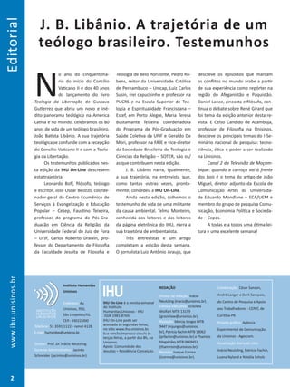 Editorial
J. B. Libânio. A trajetória de um
teólogo brasileiro. Testemunhos
N
o ano do cinquentená-
rio do início do Concílio
Vaticano II e dos 40 anos
do lançamento do livro
Teologia da Libertação de Gustavo
Gutierrez que abriu um novo e iné-
dito panorama teológico na América
Latina e no mundo, celebramos os 80
anos de vida de um teólogo brasileiro,
João Batista Libânio. A sua trajetória
teológica se confunde com a recepção
do Concílio Vaticano II e com a Teolo-
gia da Libertação.
Os testemunhos publicados nes-
ta edição da IHU On-Line descrevem
esta trajetória.
Leonardo Boff, filósofo, teólogo
e escritor, José Oscar Beozzo, coorde-
nador-geral do Centro Ecumênico de
Serviços à Evangelização e Educação
Popular – Cesep, Faustino Teixeira,
professor do programa de Pós-Gra-
duação em Ciência da Religião, da
Universidade Federal de Juiz de Fora
– UFJF, Carlos Roberto Drawin, pro-
fessor do Departamento de Filosofia
da Faculdade Jesuíta de Filosofia e
Teologia de Belo Horizonte, Pedro Ru-
bens, reitor da Universidade Católica
de Pernambuco – Unicap, Luiz Carlos
Susin, frei capuchinho e professor na
PUCRS e na Escola Superior de Teo-
logia e Espiritualidade Franciscana –
Estef, em Porto Alegre, Maria Teresa
Bustamante Teixeira, coordenadora
do Programa de Pós-Graduação em
Saúde Coletiva da UFJF e Geraldo De
Mori, professor na FAJE e vice-diretor
da Sociedade Brasileira de Teologia e
Ciências da Religião – SOTER, são os/
as que contribuem nesta edição.
J. B. Libânio narra, igualmente,
a sua trajetória, na entrevista que,
como tantas outras vezes, pronta-
mente, concedeu à IHU On-Line.
Ainda nesta edição, colhemos o
testemunho de vida de uma militante
da causa ambiental. Telma Monteiro,
conhecida dos leitores e das leitoras
da página eletrônica do IHU, narra a
sua trajetória de ambientalista.
Três entrevistas e um artigo
completam a edição desta semana.
O jornalista Luiz Antônio Araujo, que
descreve os episódios que marcam
os conflitos no mundo árabe a partir
de sua experiência como repórter na
região do Afeganistão e Paquistão.
Daniel Lance, cineasta e filósofo, con-
tinua o debate sobre René Girard que
foi tema da edição anterior desta re-
vista. E Celso Candido de Azambuja,
professor de Filosofia na Unisinos,
descreve os principais temas do I Se-
minário nacional de pesquisa: tecno-
ciência, ética e poder a ser realizado
na Unisinos.
Canal 2 da Televisão de Moçam-
bique: quando a carroça vai à frente
dos bois é o tema do artigo de João
Miguel, diretor adjunto da Escola de
Comunicação Artes da Universida-
de Eduardo Mondlane – ECA/UEM e
membro do grupo de pesquisa Comu-
nicação, Economia Política e Socieda-
de – Cepos.
A todas e a todos uma ótima lei-
tura e uma excelente semana!
www.ihu.unisinos.br
2
IHUIHU On-Line é a revista semanal
do Instituto
Humanitas Unisinos - IHU
ISSN 1981-8769.
IHU On-Line pode ser
acessada às segundas-feiras,
no sítio www.ihu.unisinos.br.
Sua versão impressa circula às
terças-feiras, a partir das 8h, na
Unisinos.
Apoio: Comunidade dos
Jesuítas – Residência Conceição.
REDAÇÃO
Diretor de redação: Inácio
Neutzling (inacio@unisinos.br).
Editora executiva: Graziela
Wolfart MTB 13159
(grazielaw@unisinos.br).
Redação: Márcia Junges MTB
9447 (mjunges@unisinos.
br), Patricia Fachin MTB 13062
(prfachin@unisinos.br) e Thamiris
Magalhães MTB 0669451
(thamirism@unisinos.br).
Revisão: Isaque Correa
(icorrea@unisinos.br).
Colaboração: César Sanson,
André Langer e Darli Sampaio,
do Centro de Pesquisa e Apoio
aos Trabalhadores - CEPAT, de
Curitiba-PR.
Projeto gráfico: Agência
Experimental de Comunicação
da Unisinos - Agexcom.
Atualização diária do sítio:
Inácio Neutzling, Patricia Fachin,
Luana Nyland e Natália Scholz
Instituto Humanitas
Unisinos
Endereço: Av.
Unisinos, 950,
São Leopoldo/RS.
CEP.: 93022-000
Telefone: 51 3591 1122 - ramal 4128.
E-mail:humanitas@unisinos.br.
Diretor: Prof. Dr. Inácio Neutzling.
Gerente Administrativo: Jacinto
Schneider (jacintos@unisinos.br).
 