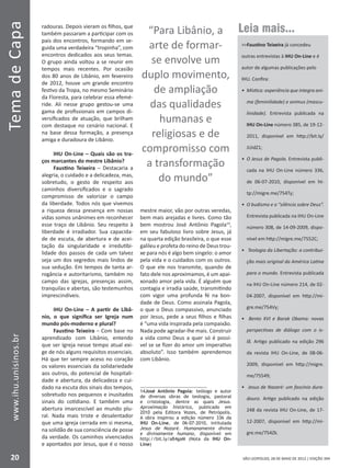 SÃO LEOPOLDO, 28 DE MAIO DE 2012 | EDIÇÃO 394
TemadeCapa
20
www.ihu.unisinos.br
radouras. Depois vieram os filhos, que
também passaram a participar com os
pais dos encontros, formando em se-
guida uma verdadeira “tropinha”, com
encontros dedicados aos seus temas.
O grupo ainda voltou a se reunir em
tempos mais recentes. Por ocasião
dos 80 anos de Libânio, em fevereiro
de 2012, houve um grande encontro
festivo da Tropa, no mesmo Seminário
da Floresta, para celebrar essa efemé-
ride. Ali nesse grupo gestou-se uma
gama de profissionais em campos di-
versificados de atuação, que brilham
com destaque no cenário nacional. E
na base dessa formação, a presença
amiga e duradoura de Libânio.
IHU On-Line – Quais são os tra-
ços marcantes do mestre Libânio?
Faustino Teixeira – Destacaria a
alegria, o cuidado e a delicadeza, mas,
sobretudo, o gesto de respeito aos
caminhos diversificados e o sagrado
compromisso de valorizar o campo
da liberdade. Todos nós que vivemos
a riqueza dessa presença em nossas
vidas somos unânimes em reconhecer
esse traço de Libânio. Seu respeito à
liberdade é irradiador. Sua capacida-
de de escuta, de abertura e de acei-
tação da singularidade e irredutibi-
lidade dos passos de cada um talvez
seja um dos segredos mais lindos de
sua sedução. Em tempos de tanta ar-
rogância e autoritarismo, também no
campo das igrejas, presenças assim,
tranquilas e abertas, são testemunhos
imprescindíveis.
IHU On-Line – A partir de Libâ-
nio, o que significa ser Igreja num
mundo pós-moderno e plural?
Faustino Teixeira – Com base no
aprendizado com Libânio, entendo
que ser Igreja nesse tempo atual exi-
ge de nós alguns requisitos essenciais.
Há que ter sempre aceso no coração
os valores essenciais da solidariedade
aos outros, do potencial de hospitali-
dade e abertura, da delicadeza e cui-
dado na escuta dos sinais dos tempos,
sobretudo nos pequenos e inusitados
sinais do cotidiano. E também uma
abertura imarcescível ao mundo plu-
ral. Nada mais triste e desalentador
que uma igreja cerrada em si mesma,
na solidão de sua consciência de posse
da verdade. Os caminhos vivenciados
e apontados por Jesus, que é o nosso
mestre maior, vão por outras veredas,
bem mais arejadas e livres. Como tão
bem mostrou José Antônio Pagola14
,
em seu fabuloso livro sobre Jesus, já
na quarta edição brasileira, o que esse
galileu e profeta do reino de Deus trou-
xe para nós é algo bem singelo: o amor
pela vida e o cuidados com os outros.
O que ele nos transmite, quando de
fato dele nos aproximamos, é um apai-
xonado amor pela vida. É alguém que
contagia e irradia saúde, transmitindo
com vigor uma profunda fé na bon-
dade de Deus. Como assinala Pagola,
o que o Deus compassivo, anunciado
por Jesus, pede a seus filhos e filhas
é “uma vida inspirada pela compaixão.
Nada pode agradar-lhe mais. Construir
a vida como Deus a quer só é possí-
vel se se fizer do amor um imperativo
absoluto”. Isso também aprendemos
com Libânio.
14José Antônio Pagola: teólogo e autor
de diversas obras de teologia, pastoral
e cristologia, dentre as quais Jesus.
Aproximação histórica, publicado em
2010 pela Editora Vozes, de Petrópolis.
A obra inspirou a edição número 336 da
IHU On-Line, de 06-07-2010, intitulada
Jesus de Nazaré. Humanamente divino
e divinamente humano, disponível em
http://bit.ly/aB4gaM (Nota da IHU On-
Line)
Leia mais...
Faustino Teixeira já concedeu
outras entrevistas à IHU On-Line e é
autor de algumas publicações pelo
IHU. Confira:
•	 Mística: experiência que integra ani-
ma (feminilidade) e animus (mascu-
linidade). Entrevista publicada na
IHU On-Line número 385, de 19-12-
2011, disponível em http://bit.ly/
JUidZ1;
•	 O Jesus de Pagola. Entrevista publi-
cada na IHU On-Line número 336,
de 06-07-2010, disponível em ht-
tp://migre.me/754Ty;
•	 O budismo e o “silêncio sobre Deus”.
Entrevista publicada na IHU On-Line
número 308, de 14-09-2009, dispo-
nível em http://migre.me/7552C;
•	 Teologia da Libertação: a contribui-
ção mais original da América Latina
para o mundo. Entrevista publicada
na IHU On-Line número 214, de 02-
04-2007, disponível em http://mi-
gre.me/754Vy;
•	 Bento XVI e Barak Obama: novas
perspectivas de diálogo com o is-
lã. Artigo publicado na edição 296
da revista IHU On-Line, de 08-06-
2009, disponível em http://migre.
me/75549;
•	 Jesus de Nazaré: um fascínio dura-
douro. Artigo publicado na edição
248 da revista IHU On-Line, de 17-
12-2007, disponível em http://mi-
gre.me/754Zk.
“Para Libânio, a
arte de formar-
se envolve um
duplo movimento,
de ampliação
das qualidades
humanas e
religiosas e de
compromisso com
a transformação
do mundo”
 