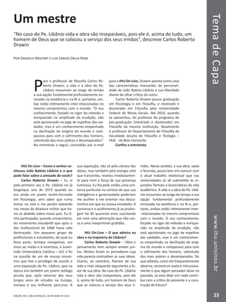 EDIÇÃO 394 | SÃO LEOPOLDO, 28 DE MAIO DE 2012
TemadeCapawww.ihu.unisinos.br
23
Um mestre
“No caso do Pe. Libânio vida e obra são inseparáveis, pois ele é, acima de tudo, um
homem de Deus que se colocou a serviço dos seus irmãos”, descreve Carlos Roberto
Drawin
Por Graziela Wolfart e Luis Carlos Dalla Rosa
P
ara o professor de filosofia Carlos Ro-
berto Drawin, a vida e a obra do Pe.
Libânio ressumam ao longo do tempo
a sua opção fundamental profundamente en-
raizada na existência e na fé e, portanto, am-
bas estão intimamente inter-relacionadas no
mesmo compromisso com o mundo. “O seu
conhecimento, forjado no rigor do método e
enriquecido na amplitude da erudição, não
está aprisionado no jogo de espelhos das vai-
dades, mas é um conhecimento empenhado
na decifração do enigma do mundo e com-
passivo para com o sofrimento dos homens,
sobretudo dos mais pobres e desamparados”.
Na entrevista a seguir, concedida por e-mail
para a IHU On-Line, Drawin aponta como uma
das características marcantes da personali-
dade de João Batista Libânio a sua liberdade
diante do olhar crítico do outro.
Carlos Roberto Drawin possui graduação
em Psicologia e em Filosofia, e mestrado e
doutorado em Filosofia pela Universidade
Federal de Minas Gerais. Até 2010, quando
se aposentou, foi professor do programa de
pós-graduação (mestrado e doutorado) em
Filosofia da mesma instituição. Atualmente
é professor do Departamento de Filosofia da
Faculdade Jesuíta de Filosofia e Teologia –
FAJE - de Belo Horizonte
Confira a entrevista.
IHU On-Line – Como o senhor co-
nheceu João Batista Libânio e o que
pode falar sobre a amizade de vocês?
Carlos Roberto Drawin – Eu vi
pela primeira vez o Pe. Libânio no já
longínquo ano de 1972 quando eu
era ainda um jovem recém-formado
em Psicologia, sem saber que rumo
tomar na vida e me perdia tateando
nas trevas da ditadura militar que ha-
via se abatido sobre nosso país. Eu ti-
nha participado, quando universitário,
do movimento estudantil que após o
Ato Institucional de 1968 havia sido
destroçado. Um pequeno grupo de
profissionais e estudantes, do qual eu
fazia parte, tentava reorganizar, em
meio ao medo e à incerteza, a Juven-
tude Universitária Católica – JUC e foi
na ocasião de um de nossos encon-
tros que tive o privilégio de assistir a
uma exposição do Pe. Libânio, que na
época era também um jovem teólogo
jesuíta que, após retornar dos seus
longos anos de estudos na Europa,
iniciava o seu brilhante percurso. A
sua exposição, não só pela clareza das
ideias, mas também pela energia vital
que transmitia, revelou imediatamen-
te para mim a força de sua presença
luminosa. Eu lhe pedi, então, uma con-
versa particular na certeza de que sua
inteligência e generosidade poderiam
me acolher e me orientar nos desca-
minhos em que eu estava enredado. A
conversa e o acolhimento já se prolon-
gam há 40 quarenta anos suscitando
em mim uma admiração que não ces-
sa e uma inexprimível gratidão.
IHU On-Line – O que admira na
obra e na trajetória de Libânio?
Carlos Roberto Drawin – Obra e
pensamento nem sempre andam jun-
tos. Muitos foram os pensadores cuja
vida parecia contradizer as suas ideias.
Outros, ao contrário, fizeram de sua
vida o mais eloquente argumento a fa-
vor de sua obra. No caso do Pe. Libânio
vida e obra são inseparáveis, pois ele
é, acima de tudo, um homem de Deus
que se colocou a serviço dos seus ir-
mãos. Nesse sentido, a sua obra, vasta
e fecunda, pouco tem em comum com
o atual trabalho intelectual que nas
universidades se vê submetido às in-
junções formais e burocráticas da vida
acadêmica. A vida e a obra do Pe. Libâ-
nio ressumam ao longo do tempo a sua
opção fundamental profundamente
enraizada na existência e na fé e, por-
tanto, ambas estão intimamente inter-
-relacionadas no mesmo compromisso
com o mundo. O seu conhecimento,
forjado no rigor do método e enrique-
cido na amplitude da erudição, não
está aprisionado no jogo de espelhos
das vaidades, mas é um conhecimen-
to empenhado na decifração do enig-
ma do mundo e compassivo para com
o sofrimento dos homens, sobretudo
dos mais pobres e desamparados. De
que adianta, como ele frequentemente
observa, reconstruir exata e minuciosa-
mente o que algum pensador disse no
passado, se esse dizer em nada contri-
bui com a crítica do presente e a cons-
trução do futuro?
 