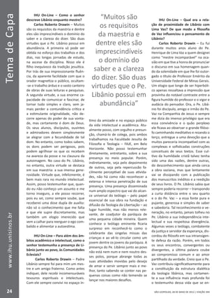 SÃO LEOPOLDO, 28 DE MAIO DE 2012 | EDIÇÃO 394
TemadeCapa
24
www.ihu.unisinos.br
IHU On-Line – Como o senhor
descreve Libânio enquanto mestre?
Carlos Roberto Drawin – Muitos
são os requisitos da maestria e dentre
eles são imprescindíveis o domínio do
saber e a clareza do dizer. São duas
virtudes que o Pe. Libânio possui em
abundância. A primeira só pode ser
obtida no esforço dos trabalhos e dos
dias, nas longas jornadas de estudo,
na ascese da disciplina. Nisso ele é
filho inequívoco da tradição jesuítica.
Por trás de sua impressionante fluên-
cia, da aparente facilidade com que o
orador magnetiza o público, ocultam-
-se o trabalho árduo e o vasto canteiro
de obras de suas leituras e pesquisas.
A segunda virtude, a sua enorme ca-
pacidade de comunicar e fascinar, de
tornar tudo simples e claro, sem ja-
mais perder a contundência crítica e
a estimulante originalidade, não de-
corre apenas do poder de sua vonta-
de, mas certamente é dom de Deus.
Os seus alunos, discípulos, ouvintes
e admiradores devem simplesmente
se alegrar com a fecundidade de tal
dom. No entanto, como todos sabem,
os dons podem ser perigosos, pois
podem agrilhoar os que os recebem
na avareza da posse e na clausura da
autoimagem. No caso do Pe. Libânio,
no entanto, outra virtude se destaca
em sua maestria: a sua imensa gene-
rosidade. Virtude que, infelizmente, é
bem mais rara no mundo intelectual.
Assim, posso testemunhar que, quan-
do eu não conheço um assunto e me
torno inseguro, a ele posso recorrer,
pois eu sei, como sempre soube, que
receberei uma dose dupla de auxílio:
não só o conhecimento que me falta
e que ele supre discretamente, mas
também um elogio imerecido que
vem a calhar para reerguer o ego com-
balido e alimentar a autoestima.
IHU On-Line – Para além dos âm-
bitos acadêmico e intelectual, como o
senhor testemunha a presença de Li-
bânio junto ao povo, às Comunidades
Eclesiais?
Carlos Roberto Drawin – Padre
Libânio sempre foi para mim um mes-
tre e um amigo fraterno. Como antes
indiquei, dele recebi incomensuráveis
tesouros espirituais e intelectuais.
Com ele sempre convivi no espaço ín-
timo da amizade e no espaço público
da vida intelectual e acadêmica. Atu-
almente posso, com orgulho e presun-
ção, chamá-lo de colega, pois ambos
trabalhamos na Faculdade Jesuíta de
Filosofia e Teologia – FAJE, em Belo
Horizonte. Não posso testemunhar
diretamente, entretanto, sobre a sua
presença no meio popular. Porém,
indiretamente, seja pelo depoimento
de outros, seja pela repercussão fa-
cilmente perceptível de suas ativida-
des, não há como não reconhecer a
extensa e intensa penetração de sua
presença. Uma presença disseminada
num amplo espectro que vai do alcan-
ce universal do teólogo – pelo papel
essencial de sua obra na fundação e
difusão da Teologia da Libertação – ao
lugar humilde, mas não menos rele-
vante, de coadjutor da paróquia de
uma pequena cidade mineira. Quem
conhece o teólogo eminente ficaria
surpreso em reconhecê-lo como o
celebrante das singelas missas das
crianças e ao vê-lo circular como um
jovem dentre os jovens da paróquia. A
presença do Pe. Libânio junto ao povo
não está nem num e nem noutro des-
ses polos, porque abrange todas as
suas atividades movidas pelo desejo
de amar e servir sempre mais e me-
lhor, tanto sabendo se conter nas pe-
quenas coisas como não temendo se
lançar nos maiores desafios.
IHU On-Line – Qual era a rela-
ção de proximidade de Libânio com
Lima Vaz? De que modo a filosofia
de Vaz influenciou o pensamento de
Libânio?
Carlos Roberto Drawin – Eu fui
durante muitos anos aluno do Pe.
Henrique de Lima Vaz a quem designei
como “mestre incomparável” na oca-
sião em que tive a honra de pronunciar
o discurso em sua homenagem quan-
do da solenidade em que lhe foi outor-
gado o título de Professor Emérito da
Universidade Federal de Minas Gerais.
Um elogio que longe de ser hiperbóli-
co apenas ressaltava a impressão que
provinha do notável contraste entre a
figura humilde do professor e o vigor e
audácia do pensador. Ora, o Pe. Libâ-
nio foi discípulo, amigo e irmão do Pe.
Vaz na Companhia de Jesus e sempre
me dizia do imenso privilégio que era
essa convivência e o quão perplexo
ele ficava ao observar o grande filóso-
fo caminhando meditativo e rezando o
terço, entregue a uma devoção que a
muitos pareceria incompatível com as
complexas e sofisticadas construções
conceituais de seus textos. Esse cul-
tivo da humildade cristã talvez tenha
sido uma das razões, dentre outras,
do desconhecimento que ainda cerca
a obra vaziana, mas que lentamente
vai se dissipando com a publicação
dos manuscritos inéditos e a reedição
de seus livros. O Pe. Libânio sabia que
sempre poderia recorrer – transpondo
a curta distância entre o seu quarto
e o do Pe. Vaz – a essa fonte pura e
pujante, generosa e simples de saber
e sabedoria. Tal reconhecimento e ve-
neração, no entanto, jamais tolheu no
Pe. Libânio a sua independência inte-
lectual e sua respeitosa divergência.
Algumas vezes o teólogo, combatente
da justiça e servidor da esperança, dis-
cordou do filósofo em sua intransigen-
te defesa da razão. Porém, em todos
os seus encontros, convergentes ou
divergentes, a última palavra coube
ao compromisso comum e ao amor
partilhado da verdade. Creio que o Pe.
Vaz contribuiu significativamente para
a constituição da estrutura dialética
da teologia libânica, mas certamen-
te a sua influência mais profunda foi
o testemunho dessa vida que se en-
“Muitos são
os requisitos
da maestria e
dentre eles são
imprescindíveis
o domínio do
saber e a clareza
do dizer. São duas
virtudes que o Pe.
Libânio possui em
abundância”
 