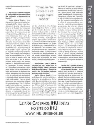 EDIÇÃO 394 | SÃO LEOPOLDO, 28 DE MAIO DE 2012
TemadeCapawww.ihu.unisinos.br
25
tregou silenciosamente à primazia da
caridade.
IHU On-Line – Como os conceitos
de modernidade e pós-modernidade
são implicados no pensamento de
Libânio?
Carlos Roberto Drawin – Uma
das características marcantes da per-
sonalidade do Pe. Libânio é sua liber-
dade diante do olhar crítico do outro.
Temente de Deus ele não teme a ava-
liação que os seus leitores e colegas
possam fazer de seus escritos, o que
o livra das inibições tão comuns nos
meios intelectuais. Essa é uma das
razões, além de sua excepcional inte-
ligência, que nos ajuda a compreen-
der como ele se tornou um escritor
extraordinariamente prolífico. Assim,
diante de uma obra tão extensa e
multiforme não é fácil responder de
modo sintético e justo à questão que
foi proposta. Seria preciso reportar a
obras como Teologia da revelação a
partir da modernidade (1992), A re-
ligião no início do milênio (2002), Em
busca de lucidez. O fiel da balança
(2008) e muitas outras. Vou me ater,
portanto, a uma observação contida
na “Introdução” da última obra cita-
da: “O momento presente está a exigir
muita lucidez. Até a modernidade as
linhas do horizonte se definiam com
clareza. A poluição cultural acinzentou
o céu, de modo que não distinguimos
a pré-modernidade, a modernidade e
a pós-modernidade. Vivem-se simul-
taneamente tais momentos culturais
de maneira intrigante” (p. 17-18). Essa
exigência de lucidez está cravada no
coração de um fazer teológico que se
quer fiel à Revelação e à Tradição sem
descurar os desafios advindos do “es-
pírito de suspeita” que, desde o limiar
da modernidade, acompanha a ascen-
são da subjetividade. Uma teologia
lúcida não pode se fechar na reitera-
ção de verdades dadas de antemão
e, desse modo, se perder na ilusão da
“pura objetividade”, mas reconhece o
horizonte hermenêutico em que está
inserida. Somente a explicitação dos
próprios pressupostos e pontos de vis-
ta permite o desdobramento dialético
do círculo hermenêutico que, partin-
do da Revelação, “aceita a acolhida na
fé”, libertando-a das inevitáveis crista-
lizações ideológicas que a envolvem e
permitindo que sua luz transcendental
se derrame nos “tempos sombrios” de
um mundo pretensamente ilumina-
do por uma racionalidade tão eficaz
quanto carente de sentido humano.
IHU On-Line – Como se pode ve-
rificar em sua vasta obra a partir da
Teologia, Libânio dialoga com outras
áreas do conhecimento e das ciências
sociais. Que fio condutor podemos
perceber nessas interfaces?
Carlos Roberto Drawin – A res-
posta à questão anterior inclui neces-
sariamente a questão acima formu-
lada. Quando explicitamos os nossos
pressupostos nos livramos da ilusão de
que falamos desde o “ponto de vista
da eternidade” e inserimos as nossas
ideias na história, o que significa se co-
locar numa posição dialogal. O diálogo
socrático é o solo histórico de onde
brota a dialética. Por isso a exigência
de lucidez faz com que a teologia li-
bânica, ao explicitar os seus próprios
pressupostos, convide o seu interlocu-
tor a fazer o mesmo. Essa “via de mão
dupla” possibilita um crescente apro-
fundamento reflexivo que é estranho
a toda forma de fechamento dogmáti-
co. Ora, essa abertura dialógica inclui
o esforço de sempre considerar, com-
preender e assimilar as contribuições
provenientes das diversas ciências
sem transformar os seus resultados e
métodos em novos fetiches. Como o
Pe. Henrique Vaz mostrou brilhante-
mente em sua antropologia filosófica,
a mediação da explicação científica
tornou-se imprescindível para o pen-
samento contemporâneo, mas como
toda mediação também a explicação
científica requer a sua suprassunção,
requer a sua transposição reflexiva
no registro da compreensão transcen-
dental. No meu modo de ver, o fio con-
dutor do diálogo da teologia libânica
com as ciências consiste justamente
nesse compromisso hermenêutico e
dialético de um pensar sempre aberto
e dinâmico, porém jamais disperso e
fragmentado.
IHU On-Line – Gostaria de relatar
mais algum aspecto não perguntado?
Carlos Roberto Drawin – Muito
poderia ainda ser dito. O Pe. Libânio é
autor de uma obra que deveria e cer-
tamente deverá ser ainda muito ex-
plorada. Os testemunhos sobre a sua
pessoa, seu itinerário e os inumeráveis
bens que ele partilhou também pode-
riam ser multiplicados indefinidamen-
te. Muito poderia ainda ser dito, mas
resta o silêncio que cerca o mistério do
dom do Outro. A presença do Pe. Libâ-
nio foi na minha vida esse dom que só
posso acolher com profunda gratidão.
“O momento
presente está
a exigir muita
lucidez”
LEIA OS CADERNOS IHU IDEIAS
NO SITE DO IHU
WWW.IHU.UNISINOS.BR
 