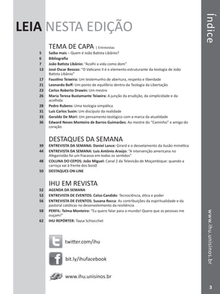 TemadeCapawww.ihu.unisinos.br
3
Índicewww.ihu.unisinos.br
LEIA NESTA EDIÇÃO
TEMA DE CAPA | Entrevistas
5	 Saiba mais – Quem é João Batista Libânio?
6	 Bibliografia
7	 João Batista Libânio: “Acolhi a vida como dom”
13	 José Oscar Beozzo: “O Vaticano II é o elemento estruturante da teologia de João
Batista Libânio”
17	 Faustino Teixeira: Um testemunho de abertura, respeito e liberdade
21	 Leonardo Boff: Um ponto de equilíbrio dentro da Teologia da Libertação
23	 Carlos Roberto Drawin: Um mestre
26	 Maria Teresa Bustamante Teixeira: A junção da erudição, da simplicidade e da
acolhida
28	 Pedro Rubens: Uma teologia simpática
31	 Luís Carlos Susin: Um discípulo da realidade
33	 Geraldo De Mori: Um pensamento teológico com a marca da atualidade
36	 Edward Neves Monteiro de Barros Guimarães: Ao mestre do “Caminho” e amigo do
coração
DESTAQUES DA SEMANA
39 	 ENTREVISTA DA SEMANA: Daniel Lance: Girard e o desvelamento da ilusão mimética
44 	 ENTREVISTA DA SEMANA: Luís Antônio Araújo: “A intervenção americana no
Afeganistão foi um fracasso em todos os sentidos”
48 	 COLUNA DO CEPOS: João Miguel: Canal 2 da Televisão de Moçambique: quando a
carroça vai à frente dos bois0
50 	 DESTAQUES ON-LINE
IHU EM REVISTA
52	 AGENDA DA SEMANA
53	 ENTREVISTA DE EVENTOS: Celso Candido: Tecnociência, ética e poder
56	 ENTREVISTA DE EVENTOS: Susana Rocca: As contribuições da espiritualidade e da
pastoral católicas no desenvolvimento da resiliência
58	 PERFIL: Telma Monteiro: “Eu quero falar para o mundo! Quero que as pessoas me
ouçam!”
62	 IHU REPÓRTER: Taysa Schiocchet
twitter.com/ihu
bit.ly/ihufacebook
www.ihu.unisinos.br
3
 