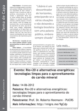 SÃO LEOPOLDO, 28 DE MAIO DE 2012 | EDIÇÃO 394
TemadeCapa
30
www.ihu.unisinos.br
Pedro Rubens – A maneira como
Libânio faz teologia poderia contribuir
para qualquer diálogo, sobretudo pela
sua capacidade de fazer sínteses e
valorizar o que é central em cada ex-
periência, comunicando-a de forma
simples e apaixonante. Nesse pas-
so, várias análises feitas da situação
religiosa no contexto brasileiro, por
exemplo, poderão preparar o terreno
para avançar, antes do diálogo pro-
priamente dito, na pré-compreensão
da experiência do outro, seja ela de-
finida como religião, religiosidade,
espiritualidade ou fé (para fazer um
tipo de distinção que é bem típica de
Libânio). Dito isso, não creio que as
maiores contribuições do autor sejam
nesse domínio, tão importante quanto
complexo.
IHU On-Line – Levando em con-
ta o atual contexto eclesial e social,
que perspectivas se abrem a partir de
Libânio?
Pedro Rubens – A fecundidade
do pensamento de Libânio é expressi-
va e simplesmente impressionante: eis
um primeiro grande aporte do nosso
teólogo, sobretudo se considerarmos,
como se deve, o contexto de um país
como o Brasil, onde a produção teo-
lógica ainda é bastante tímida e inex-
pressiva. Embora professor e pesqui-
sador acadêmico reconhecido, Libânio
fez uma opção clara, a saber: oferecer
permanentemente a uma gama varia-
da de leitores, uma releitura da reali-
dade social e eclesial da fé cristã. Isso
não significou tornar-se um “vulgari-
zador” ou palestrante de “aula espe-
táculo”, pois manteve continuamente
sua relação com o ensino, a pesquisa
e o acompanhamento de estudantes.
Nesse exercício da “profissão teólo-
go”, Libânio é um descortinador de
horizontes, antecipando-se a várias
situações e não deixando a teologia
brasileira sem uma palavra pública,
embora sempre situada. Reafirmo, en-
fim, a grande contribuição de uma te-
ologia como “comunicação simpática”,
sempre atenta à mudança do contexto
e sensível a entrar em relação de em-
patia com os mais diferentes públicos.
Afinal, não seria a comunicação, ad in-
tra e ad extra, um dos problemas cru-
ciais da Igreja e do cristianismo? Em
todo caso, com essa qualidade primei-
ra, Libânio fez ecoar nos quatro cantos
do Brasil a voz da Igreja e da teologia
pós-conciliar, graças aos inúmeros cur-
sos, palestras e escritos. Além da gra-
tidão e homenagem bem merecidas
ao mestre, não seria despropositado
desejar que nesse 50º aniversário do
Vaticano II, a obra e a vida de Libânio
despertassem o aprofundamento des-
te “novo Pentecostes”, ainda em fase
de recepção.
“Libânio é um
descortinador
de horizontes,
antecipando-se a
várias situações
e não deixando a
teologia brasileira
sem uma palavra
pública, embora
sempre situada”
Leia mais...
 Pedro Rubens já concedeu outra
entrevista à IHU On-Line. Confira:
•	 “O papel social da religião mudou”.
Entrevista publicada na IHU On-Line
número 302, de 03-08-2009, dispo-
nível em http://bit.ly/LHX8Dx.
Evento: Rio+20 e alternativas energéticas:
tecnologias limpas para o aproveitamento
do carvão mineral
Data: 14-06-2012
Palestra: Rio+20 e alternativas energéticas:
tecnologias limpas para o aproveitamento do
carvão mineral
Palestrante: Prof. Dr. Roberto Heemann - PUCRS
Mais informações: http://migre.me/9gCdp
 