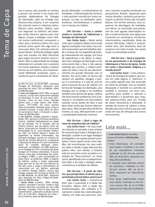 SÃO LEOPOLDO, 28 DE MAIO DE 2012 | EDIÇÃO 394
TemadeCapa
32
www.ihu.unisinos.br
isso é pouco, pois quando se começa
a pensar nos nomes e nos rostos dos
grandes elaboradores da Teologia
da Libertação, cada um emerge com
idiossincrasia própria, é um conjunto
tão colorido como é a América Latina.
Mesmo como jesuítas, Libânio, Juan
Luís Segundo5
ou Sobrino6
são teólo-
gos muito diversos, apenas para citar
alguns. Graças a teólogos como Libâ-
nio outros continentes começaram a
olhar para a América Latina e ler seus
autores como quem tem algo sério e
novo para dizer. Um exemplo está em
James Alison7
, brilhante teólogo inglês
que veio estudar em Belo Horizonte
para seguir de perto mestres como Li-
bânio. Mas a originalidade da teologia
elaborada em conexão com a pastoral
em meios populares simples e pobres
tornou-se, em Libânio, uma impressio-
nante fidelidade revelando, assim, a
coerência que é constitutiva da Teolo-
da IHU On-Line, de 02-04-2007, intitulada
Teologia da libertação, disponível para
download em http://bit.ly/bsMG96. (Nota
da IHU On-Line)
5 Juan Luis Segundo (1925-1996): uruguaio
e jesuíta, um dos mais importantes teólogos
da libertação. É autor de uma vasta obra.
Citamos, entre os seus livros, Teologia
aberta para o leigo adulto (São Paulo:
Loyola, 1977-1978), em cinco volumes
(Essa comunidade chamada igreja; Graça e
condição humana; A nossa ideia de Deus;
Os sacramentos hoje; e Evolução e culpa).
(Nota da IHU On-Line)
6 Jon Sobrino: teólogo espanhol e jesuíta.
Desde 1957, pertence à Província da América
Central, residindo habitualmente na cidade
de San Salvador, em El Salvador, país da
América Central, que ele adotou como sua
pátria. Licenciado em Filosofia e Letras pela
Universidade de St. Louis (Estados Unidos),
em 1963, Jon Sobrino obteve o master em
Engenharia na mesma Universidade. Sua
formação teológica ocorreu no contexto do
espírito do Concílio Vaticano II, a realização
e aplicação do Vaticano II e da II Conferência
Geral do Conselho Episcopal Latino-
Americano, em Medellín, em 1968. Doutorou-
se em Teologia em 1975, na Hochschule Sankt
Georgen de Frankfurt (Alemanha). É doutor
honoris causa pela Universidade de Lovain,
na Bélgica (1989), e pela Universidade de
Santa Clara, na Califórnia (1989). A respeito
de Sobrino, confira a ampla repercussão
dada pelo site do IHU em suas Notícias do
Dia bem como o artigo A hermenêutica da
ressurreição em Jon Sobrino, publicada
na editoria Teologia Pública, escrita pela
teóloga uruguaia Ana Formoso na edição 213
da IHU On-Line, de 28-03-2007, disponível
para download em http://migre.me/UHJB.
(Nota da IHU On-Line)
7 James Alison (Londres, 1959): teólogo
católico, sacerdote e escritor. Confira a mais
recente entrevista concedida por ele à IHU
On-Line, intitulada “Uma fé para além do
ressentimento”, publicada na edição número
393, de 21-05-2012, disponível em http://
bit.ly/JmHmZu (Nota da IHU On-Line)
gia da Libertação: o conhecimento da
realidade, a interpretação das fontes e
a vida pastoral inserida em meios po-
pulares, ou seja, as mediações socio-
analíticas, hermenêuticas e práticas.
Isso é maciço em Libânio.
IHU On-Line – Como o senhor
analisa o encontro de Libâniocom a
Teologia da Libertação?
Luiz Carlos Susin – Neste ponto
creio que o próprio Libânio teria ainda
alguma revelação a nos dizer, mas con-
vém acrescentar que ele trabalhou des-
de o começo de sua trajetória de teólo-
go intensamente em equipe, em troca
de experiências e de ideias. A intera-
ção entre teólogos da libertação se fez
comumente face a face e não apenas
mediada por escritos, e Libânio parti-
cipou de todo o arco de seu desenvol-
vimento em grande interação com os
demais. Por outro lado, os alunos são
sempre um aguilhão, obrigam a pen-
sar e a comunicar, e a sala de aula foi
parte essencial da casa de Libânio. Em
termos de Teologia da Libertação, uma
teologia que se obriga a ser profética
também para dentro da Igreja, Libânio
não teve maiores problemas com a hie-
rarquia. E, no entanto, em suas análises
eclesiais nunca deixou de dizer o que
devia dizer ainda que fossem observa-
ções duras. Mas sempre disse de forma
mineira, ou seja, afetuosamente e com
a simplicidade direta dos meninos.
IHU On-Line – Qual o lugar do
rosto do empobrecido em Libânio?
Luiz Carlos Susin – De suas análi-
ses eclesiais se aprende o que sempre
foi essencial para toda a Teologia da Li-
bertação: o pobre é um lugar teológico
privilegiado e um sujeito eclesial escan-
daloso. Como sujeito social, como cida-
dão, nós encontramos nas suas análi-
ses sobre a cidade o lugar doloroso dos
pobres. Mas, sem dúvida, o mistério
está em encontrar junto ao pobre a re-
velação do “Deus-conosco”, na nossa
carne, identificado com os pequeninos.
Esta lição é de toda a teologia latino-
-americana e é também de Libânio.
IHU On-Line – A partir de Libâ-
nio, que perspectivas se abrem para a
caminhada eclesial latino-americana?
Luiz Carlos Susin – Costuma-se
dizer que a juventude é a idade das
intuições; depois vem a idade das
fundamentações, das reflexões e fi-
nalmente a idade das sistematizações.
Libânio, em todo esse percurso, ensi-
nou o quanto se ganha mantendo um
pensamento flexível, disponível para
muitas direções, contanto que perma-
neçam os pontos firmes das intuições
básicas. Em termos eclesiais, seus es-
quemas de abordagem da realidade,
sua leitura, as conclusões que provie-
ram de suas agudas observações es-
tão aí testemunhando uma Igreja que
é possível ser samaritana, ministerial,
misericordiosa, equilibrada. Antes de
ensinar libertação, Libânio é eclesial-
mente livre, sem fanatismo, bom de
conversa com todo mundo. Isso ajuda
muito na caminhada eclesial.
IHU On-Line – Qual a importân-
cia do pensamento e da teologia de
Libâniopara o futuro da Igreja, tendo
em conta a diversidade religiosa e o
mundo plural?
Luiz Carlos Susin – Uma palavra-
-chave da teologia de Libânio, que res-
soa em cada página, é “abertura”, e
isso supõe alguém que não pretende
ser dono da verdade, mas se mantém
despojado e humilde no caminho da
verdade e, portanto, um bom com-
panheiro para acolher e valorizar a
diversidade e o pluralismo que, hoje,
são palavras-chave para um mundo
de maior convivência e liberdade. O
sentido de humor de Libânio o deixa
afinado para esta sinfonia que por está
ainda em fase de afinação dos outros
instrumentos.
Leia mais...
Luiz Carlos Susin já concedeu
outras entrevistas à IHU On-Line.
Confira.
•	 Franz Rosenzweig. Um pensador
para ajudar o Ocidente a se curar
de sua esquizofrenia. Entrevista
publicada na IHU On-Line número
386, de 19-03-2012, disponível em
http://bit.ly/GHWLRp;
•	 A evolução como elemento central
do espiritismo. Publicada na IHU
On-Line número 349, de 01-11-
2010, disponível em http://bit.ly/
b2HtLp;
•	 Uma Igreja tradicionalista nunca
será criativa. Publicada na IHU On-
-Line número 320, de 21-12-2009,
disponível em http://bit.ly/dh8nGG.
 