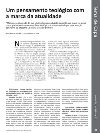 EDIÇÃO 394 | SÃO LEOPOLDO, 28 DE MAIO DE 2012
TemadeCapawww.ihu.unisinos.br
33
Um pensamento teológico com
a marca da atualidade
“Mais que o conteúdo do que Libânio tenha produzido, acredito que o que ele deixa
como grande ensinamento ao fazer teológico é, em primeiro lugar, essa atenção
constante ao presente”, destaca Geraldo De Mori
Por Graziela Wolfart e Luis Carlos Dalla Rosa
N
a visão do teólogo Geraldo De Mori,
um elemento importante do modo
de fazer teologia de João Batista Libâ-
nio é a preocupação com a relevância da fé
e da teologia para os homens e mulheres de
nosso tempo. “Não adianta ter grandes e be-
las reflexões se estas não atingem o coração
ou a busca dos que querem compreender
melhor o que creem e, a partir daí, mudar
o próprio jeito de ser, bem como o próprio
agir no mundo”, defende. Na entrevista que
aceitou conceder por e-mail para a IHU On-
-Line, De Mori aponta Libânio como fiel à
sua atenção ao presente e também à busca
contínua do sentido da Palavra de Deus para
nossa atualidade. E considera ainda que a re-
flexão do Libânio dos anos 1980-1990 e de
seus colegas da teologia da libertação conti-
nua atualíssima. “Precisaria ser não apenas
revisitada como algo do passado, que cheira
a mofo, mas como algo que permanente-
mente nos incomoda, desaloja e interrompe
nosso pensar e agir para produzir algo novo,
uma nova resposta, quem sabe mais ousada
ou ‘louca’”.
Graduado em Filosofia e Teologia pela Fa-
culdade Jesuíta de Filosofia e Teologia – FAJE,
onde leciona atualmente, Geraldo De Mori
é mestre e doutor em Teologia pelo Centre
Sèvres, em Paris, com a tese Le temps: énigme
des hommes, mystère de Dieu. Une poétique
eucharistique du temps en contexte brésilien
(Paris: Les Editions Du Cerf, 2006). É vice-
-diretor da Sociedade Brasileira de Teologia e
Ciências da Religião – SOTER e um dos autores
de Lavadeiras. Mulheres construindo um mo-
vimento (Salvador: Centro de Estudos e Ação
Social, 1989).
Confira a entrevista.
IHU On-Line – Como é o profes-
sor Libânio em sua prática educativa
na Faculdade Jesuíta de Teologia e
Filosofia – FAJE?
Geraldo De Mori – Eu e Libâ-
nio somos colegas no Departamen-
to de Teologia da FAJE. Tive-o como
professor de teologia fundamental e
escatologia, quando aqui fiz meu ba-
charelado em teologia, entre os anos
1989-1992. Na mesma época ele era
o diretor da Faculdade de Teologia.
Sua prática de professor se caracte-
riza pelos seguintes traços: 1) clareza
na apresentação dos conteúdos; 2)
leveza e humor na forma de apresen-
tá-los, o que faz com que suas aulas
sejam sempre lugar de distensão,
sem perder a seriedade e a agudeza
dos temas apresentados; 3) excelente
didática; 4) busca de sistematicidade
do que é apresentado. A sistematici-
dade aparece nos esquemas que pro-
põe para apreensão dos conteúdos
oferecidos. A esses elementos de sua
prática pedagógica há que acrescen-
tar também os de acompanhante de
estudos, seja na graduação, seja na
pós-graduação. Libânio já orientou
muitas monografias, dissertações e
teses no Departamento de Teologia
da FAJE, além de ter dado orienta-
ções a muitos alunos e alunas que o
procuram de outras instituições. O
caráter esquemático e sistemático de
seu pensamento é de grande ajuda
para os que buscam segurança nes-
se tipo de acompanhamento. Outro
elemento que considero importantís-
simo na prática do professor Libânio é
seu contínuo interesse em estudar, o
que se traduz nas muitas leituras que
continuamente realiza, acompanhan-
do assim o movimento do pensamen-
to, o que é fundamental para quem
ensina teologia.
IHU On-Line – Quais os grandes
ensinamentos que brotam da expe-
riência de Libânio como professor e
teólogo?
Geraldo De Mori – Começo des-
tacando alguns elementos de sua ex-
periência de professor. Como dizia,
Libânio mantém-se continuamente
atualizado no campo da teologia e
das ciências afins à teologia. Além
 