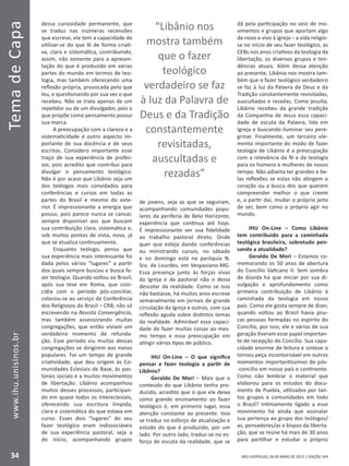SÃO LEOPOLDO, 28 DE MAIO DE 2012 | EDIÇÃO 394
TemadeCapa
34
www.ihu.unisinos.br
dessa curiosidade permanente, que
se traduz nas inúmeras recensões
que escreve, ele tem a capacidade de
utilizar-se do que lê de forma criati-
va, clara e sistemática, contribuindo,
assim, não somente para a apresen-
tação do que é produzido em várias
partes do mundo em termos de teo-
logia, mas também oferecendo uma
reflexão própria, provocada pelo que
leu, e questionando por sua vez o que
recebeu. Não se trata apenas de um
repetidor ou de um divulgador, pois o
que propõe como pensamento possui
sua marca.
A preocupação com a clareza e a
sistematicidade é outro aspecto im-
portante de sua docência e de seus
escritos. Considero importante esse
traço de sua experiência de profes-
sor, pois acredito que contribui para
divulgar o pensamento teológico.
Não é por acaso que Libânio seja um
dos teólogos mais convidados para
conferências e cursos em todas as
partes do Brasil e mesmo do exte-
rior. É impressionante a energia que
possui, pois parece nunca se cansar,
sempre disponível aos que buscam
sua contribuição clara, sistemática e,
sob muitos pontos de vista, nova, já
que se atualiza continuamente.
Enquanto teólogo, penso que
sua experiência mais interessante foi
dada pelos vários “lugares” a partir
dos quais sempre buscou e busca fa-
zer teologia. Quando voltou ao Brasil,
após sua tese em Roma, que coin-
cidia com o período pós-conciliar,
colocou-se ao serviço da Conferência
dos Religiosos do Brasil – CRB, não só
escrevendo na Revista Convergência,
mas também assessorando muitas
congregações, que então viviam um
verdadeiro momento de refunda-
ção. Esse período viu muitas dessas
congregações se dirigirem aos meios
populares. Foi um tempo de grande
criatividade, que deu origem às Co-
munidades Eclesiais de Base, às pas-
torais sociais e a muitos movimentos
de libertação. Libânio acompanhou
muitos desses processos, participan-
do em quase todos os Intereclesiais,
oferecendo sua escritura límpida,
clara e sistemática do que estava em
curso. Esses dois “lugares” do seu
fazer teológico eram indissociáveis
de sua experiência pastoral, seja a
do início, acompanhando grupos
de jovens, seja as que se seguiram,
acompanhando comunidades popu-
lares da periferia de Belo Horizonte,
experiência que continua até hoje.
É impressionante ver sua fidelidade
ao trabalho pastoral direto. Onde
quer que esteja dando conferências
ou ministrando cursos, no sábado
e no domingo está na paróquia N.
Sra. de Lourdes, em Vespasiano-MG.
Essa presença junto às forças vivas
da Igreja e da pastoral não o deixa
descolar da realidade. Como se isso
não bastasse, há muitos anos escreve
semanalmente em jornais de grande
circulação da Igreja e outros, com sua
reflexão aguda sobre distintos temas
da realidade. Admirável essa capaci-
dade de fazer muitas coisas ao mes-
mo tempo e essa preocupação em
atingir vários tipos de público.
IHU On-Line – O que significa
pensar e fazer teologia a partir de
Libânio?
Geraldo De Mori – Mais que o
conteúdo do que Libânio tenha pro-
duzido, acredito que o que ele deixa
como grande ensinamento ao fazer
teológico é, em primeiro lugar, essa
atenção constante ao presente. Isso
se traduz no esforço de atualização e
estudo do que é produzido, por um
lado. Por outro lado, traduz-se no es-
forço de escuta da realidade, que se
dá pela participação no seio de mo-
vimentos e grupos que aportam algo
de novo e vivo à Igreja – a vida religio-
sa no início de seu fazer teológico, as
CEBs nos anos criativos da teologia da
libertação, os diversos grupos e ten-
dências atuais. Além dessa atenção
ao presente, Libânio nos mostra tam-
bém que o fazer teológico verdadeiro
se faz à luz da Palavra de Deus e da
Tradição constantemente revisitadas,
auscultadas e rezadas. Como jesuíta,
Libânio recebeu da grande tradição
da Companhia de Jesus essa capaci-
dade de escuta da Palavra, lida em
Igreja e buscando iluminar seu pere-
grinar. Finalmente, um terceiro ele-
mento importante do modo de fazer
teologia de Libânio é a preocupação
com a relevância da fé e da teologia
para os homens e mulheres de nosso
tempo. Não adianta ter grandes e be-
las reflexões se estas não atingem o
coração ou a busca dos que querem
compreender melhor o que creem
e, a partir daí, mudar o próprio jeito
de ser, bem como o próprio agir no
mundo.
IHU On-Line – Como Libânio
tem contribuído para a caminhada
teológica brasileira, sobretudo pen-
sando a atualidade?
Geraldo De Mori – Estamos co-
memorando os 50 anos de abertura
do Concílio Vaticano II. Sem sombra
de dúvida há que iniciar por sua di-
vulgação e aprofundamento como
primeira contribuição de Libânio à
caminhada da teologia em nosso
país. Como ele gosta sempre de dizer,
quando voltou ao Brasil havia pou-
cas pessoas formadas no espírito do
Concílio, por isso, ele e vários de sua
geração tiveram esse papel importan-
te de recepção do Concílio. Sua capa-
cidade enorme de leitura e síntese o
tornou peça incontornável em outros
momentos importantíssimos do pós-
-concílio em nosso país e continente.
Como não lembrar o material que
elaborou para os estudos do docu-
mento de Puebla, utilizados por tan-
tos grupos e comunidades em todo
o Brasil? Intimamente ligado a esse
movimento há ainda que assinalar
sua pertença ao grupo dos teólogos/
as, pensadores/as e bispos da liberta-
ção, que se reúne há mais de 30 anos
para partilhar e estudar o próprio
“Libânio nos
mostra também
que o fazer
teológico
verdadeiro se faz
à luz da Palavra de
Deus e da Tradição
constantemente
revisitadas,
auscultadas e
rezadas”
 
