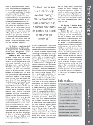 EDIÇÃO 394 | SÃO LEOPOLDO, 28 DE MAIO DE 2012
TemadeCapawww.ihu.unisinos.br
35
rumo da teologia no Brasil e alhures.
Desse grupo surgiu sem dúvida o que
de melhor se produziu na teologia en-
tre nós nas últimas décadas do século
passado e, em parte, também no iní-
cio desse século. Uma terceira contri-
buição de Libânio à teologia no Brasil
é a fundação da Sociedade de Teo-
logia e Ciências da Religião – SOTER,
da qual ele foi o primeiro presidente.
Impressiona sua fidelidade a esta en-
tidade, que se traduz nas presenças
anuais em seus congressos. A essas
contribuições há que acrescentar,
enfim, algumas obras de maior en-
vergadura que produziu, sobretudo
no domínio da teologia fundamental.
Acredito que o que nessas obras ele
propõe é de grande qualidade teoló-
gica, que marcaram sua época.
IHU On-Line – A partir da atual
realidade da Igreja, qual a importân-
cia do pensamento e da teologia de
Libânio para o diálogo com a socie-
dade moderna e pós-moderna?
Geraldo De Mori – Nas últimas
décadas, Libânio, fiel à sua atenção
ao presente e também à busca con-
tínua do sentido da Palavra de Deus
para nossa atualidade, tem se vol-
tado para muitos aspectos da assim
chamada sociedade ou cultura pós-
-moderna. Um deles é a questão da
religião e da religiosidade, sempre
tão à flor da pele em nosso país, mas
com novos perfis e questionamentos
nas últimas décadas. O que significa
nossa entrada nessa pluralidade de
jeitos de crer? Como posicionar-se
diante dessa efervescência de formas
de situar-se diante do religioso, da re-
ligiosidade e da religião? Muitas das
últimas obras de Libânio das últimas
décadas tentam responder a essas
questões. Outra questão de grande
relevância para hoje, intimamente li-
gada a esta, diz respeito aos jovens.
Libânio sempre teve uma grande
preocupação em pensar a fé de for-
ma antenada ao que é a tendência
predominante no meio juvenil. Escre-
veu já várias obras com essa preocu-
pação. Certamente esse público é o
que mais experimenta os efeitos da
pós-modernidade, seja nos compor-
tamentos, seja na forma de pensar
ou de crer. Há aí uma contribuição
importante dada por Libânio para
pensar essa questão. Finalmente, ou-
tro tema que tem detido a atenção de
nosso teólogo belo-horizontino é a da
chamada sociedade do conhecimen-
to. Como a sociedade atual conhece
o mundo, as coisas, as pessoas, Deus?
A revolução informática ainda não
mostrou todas as suas potencialida-
des, mas já tem levantado infinitas
questões a pedagogos/as, filósofos/
as, cientistas sociais e teólogos/as. Al-
guns dos últimos escritos de Libânio
também exploram essa problemática.
Certamente a questão primeira da te-
ologia da libertação, os pobres, ainda
não encontrou uma resposta defini-
tiva ou uma solução satisfatória em
nosso país e continente. Eles continu-
am aos milhares “incomodando” os
“bem pensantes”, mesmo os que mili-
taram antes ao seu lado e que hoje se
acomodaram nos diversos aparelhos
do Estado ou nas diversas instâncias
de organização social. A reflexão do
Libânio dos anos 1980-1990 e de seus
colegas da teologia da libertação con-
tinua, por isso, atualíssima. Precisaria
ser não apenas revisitada como algo
do passado, que cheira a mofo, mas
como algo que permanentemente
nos incomoda, desaloja e interrom-
pe nosso pensar e agir para produzir
algo novo, uma nova resposta, quem
sabe mais ousada ou “louca”, que,
como a dos profetas do passado,
continue lembrando que nunca po-
deremos “esquecer-nos dos pobres”
(Gl 2,10). Certamente não podemos
repetir esses nossos “pais” no fazer
teológico. Nem seria conveniente,
pois são “novos pobres” os que hoje
circulam em nossas cidades e peri-
ferias; novo e diferente também é o
mundo no qual irrompem. As respos-
tas aos seus “clamores” precisam, por
isso, de novos instrumentais teóricos,
novos caminhos que contribuam para
que o reino venha também e, sobre-
tudo, para eles.
IHU On-Line – Gostaria acres-
centar mais algum aspecto não
perguntado?
Geraldo De Mori – Libânio é
companheiro na comunidade jesu-
íta na qual vivo em Belo Horizonte.
Não só se destaca pela solicitude
em qualquer coisa que se pede dele,
mas também pela presença discre-
ta e amiga. Fico impressionado com
sua capacidade de trabalho e estudo,
combinada com sua contínua dispo-
nibilidade para tudo o que se pede
a ele. Além disso, sabe cuidar de si,
por uma atividade esportiva invejável
(costuma nadar pelo menos três ve-
zes por semana), e tem uma atenção
linda para com os outros companhei-
ros, sobretudo os idosos e enfermos
(temos uma casa de saúde para je-
suítas idosos, que recebe sua visita
todos os dias em que se encontra na
residência), e os jovens em formação
(vivemos próximos de comunidades
de formação, às quais sempre dispen-
sa sua palavra de sabedoria quando
solicitado).
“Não é por acaso
que Libânio seja
um dos teólogos
mais convidados
para conferências
e cursos em todas
as partes do Brasil
e mesmo do
exterior”
Leia mais...
 Geraldo De Mori já concedeu outra
entrevista à IHU On-Line. Confira:
•	 “Literatura: lugar de narrar Deus”.
Entrevista publicada na IHU On-Line
número 308, de 14-09-2009, dispo-
nível em http://bit.ly/b8y2yw.
Ele também é autor dos Cadernos
Teologia Pública número 11,
intitulado A teologia em situação de
pós-modernidade, disponível para
download em http://bit.ly/LvVAdA
 