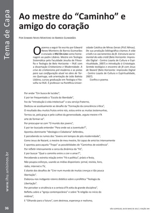 SÃO LEOPOLDO, 28 DE MAIO DE 2012 | EDIÇÃO 394
TemadeCapa
36
www.ihu.unisinos.br
Ao mestre do “Caminho” e
amigo do coração
Por Edward Neves Monteiro de Barros Guimarães
O
poema a seguir foi escrito por Edward
Neves Monteiro de Barros Guimarães
e enviado à IHU On-Line como home-
nagem ao padre Libânio. Mestre em Teologia
Sistemática pela Faculdade Jesuíta de Filoso-
fia e Teologia de Belo Horizonte – FAJE com
a dissertação Cristianismo e Modernidade. A
crise do cristianismo pré-moderno e as pistas
para sua configuração atual na obra de Tor-
res Queiruga, sob orientação de João Batista
Libânio, cursou graduação em Teologia e Filo-
sofia na FAJE. É professor na Pontifícia Univer-
sidade Católica de Minas Gerais (PUC-Minas).
De sua produção bibliográfica citamos A vida
cristã e os sacramentos da fé. Estrutura sacra-
mental da vida cristã (Belo Horizonte: Impres-
são Digital - Centro Loyola de Cultura e Espí-
ritualidade, 2007) e Introdução à Cristologia.
Sentido teológico e encontro de fé com Jesus
de Nazaré (Belo Horizonte: impressão Digital
- Centro Loyola de Cultura e Espiritualidade,
2007).
Confira o poema.
Por andar “Em busca de lucidez”,
E por ter frequentado a “Escola da liberdade”,
Fez da “Introdução à vida intelectual” o seu serviço fraterno,
Dedicou-se assiduamente ao desafio da “Formação da consciência crítica”,
O resultado deu muitos frutos entre nós, estou entre as muitas testemunhas,
Tornou-se, pela graça e pelo cultivo da generosidade, arguto mestre n“A
arte de formar-se”.
Por preocupar-se com “O mundo dos jovens”,
E por ter buscado entender “Para onde vai a Juventude?”,
Apontou dominante “Ideologia e Cidadania” defendeu,
E percebendo os rumos dos “Jovens em tempos de pós-modernidade”,
Como Jesus de Nazaré, o mestre de meu mestre, foi capaz de amá-los intensamente
E apontou para aquela “Tropa” as possibilidades de “Caminhos de existência”.
Por refletir intensamente a cerca da dinâmica da “Fé”,
E por buscar “Qual o caminho entre o crer e amar?”,
Percebendo a estreita relação entre “Fé e política”, práxis e festa,
Não poupou esforços, usando as mídias disponíveis: jornal, revista, livro,
rádio, internet e TV,
E diante dos desafios de “Crer num mundo de muitas crenças e tão pouca
libertação”.
Elaborou-nos instigante roteiro didático sobre a profética “Teologia da
Libertação”.
Por perceber a virulência e a certeza d“A volta da grande disciplina”,
Refletiu sobre a “Igreja contemporânea” e sobre “A religião no início do
milênio”,
E “Olhando para o futuro”, com destreza, esperança e realismo,
 
