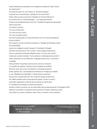 EDIÇÃO 394 | SÃO LEOPOLDO, 28 DE MAIO DE 2012
TemadeCapawww.ihu.unisinos.br
37
Embora deixando-nos perplexos com a pergunta inusitada de “Qual o futuro
do cristianismo?”.
Foi capaz de traçar-nos, com clareza, os “Cenários da Igreja”,
Lançando-nos, semanalmente, o desafio de “Um outro olhar”.
Então, voltou-se para as preciosas intuições do “Concílio Vaticano II”,
Fez memória de sua “Contextualização... e seu desenvolvimento”,
Analisou seus desdobramentos entre nós: “Conferências gerais do episcopado
latino-americano”,
E ao afirmar convicto:
“Eu creio em Deus Pai”,
“Eu creio em Jesus Cristo”,
“Eu creio no Espírito Santo”,
Com olhar esperançado, foi capaz de apontar-nos “Os carismas da Igreja do
terceiro milênio”.
Sem esquecer-nos das sementes semeadas na “Teologia da Revelação a partir
da modernidade”
Lançou-nos instigante convite: busquem “Introdução à Teologia”,
Caminho necessário para “Crer e crescer” está na opção fundamental,
E deu-nos pérolas de profunda reflexão eclesial: “Eu creio, nós cremos”,
E pílulas de sustento imediato: “Como saborear a celebração da Eucaristia?”,
Então, embrenhou-se na análise das “Linguagens sobre Jesus”, o Caminho e
a Verdade.
Antes percebeu “As grandes rupturas sócio-culturais e eclesiais”,
E os desafios de elaborar “Pastoral numa sociedade de conflitos”,
Ministrou aulas, deu cursos, fez palestras e orientação espiritual
Então, apontou-nos a necessidade de entendermos “As lógicas da cidade”,
E, com “Obediência na liberdade” e “Discernimento espiritual”,
Assumirmos o desafio diário de “Ser cristão em tempos de Nova Era”.
Por refletir também sobre as duas faces da moeda: “A vida e a morte”,
E perceber angustiado o medo de Deus presente na vida do povo
E “O problema da salvação no catolicismo popular”,
Estudou a fundo e escreveu-nos, de modo sábio, leitura esperançada da “Escatologia Cristã”,
Mostrou-nos também a importância do horizonte de “Utopia e esperança cristã”,
E de voltar-nos, sempre confiantes, sobre “Deus, os homens e seus caminhos”
 