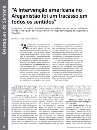 DestaquesdaSemana
44
www.ihu.unisinos.br
SÃO LEOPOLDO, 28 DE MAIO DE 2012 | EDIÇÃO 394
“A intervenção americana no
Afeganistão foi um fracasso em
todos os sentidos”
O jornalista Luiz Antônio Araújo descreve os episódios que marcam os conflitos no
mundo árabe a partir de sua experiência como repórter na região do Afeganistão e
Paquistão
Por Márcia Junges e Graziela Wolfart
“A
s implicações do conflito no Afe-
ganistão, hoje, são mais regionais
do que globais. Mesmo a Al Qae-
da está totalmente desinteressada quanto ao
que ocorre no país. Trata-se, porém, da mais
longa guerra travada pelos Estados Unidos
além de suas fronteiras”. A análise é de quem
esteve na região do Afeganistão e Paquistão
e acompanhou de perto o que descreve. O
jornalista Luiz Antônio Araújo concedeu a
entrevista a seguir para a IHU On-Line, por e-
-mail, onde afirma que “o 11 de Setembro foi
um atentado terrorista sem precedente con-
tra alvos civis americanos que simbolizam o
poderio econômico, militar e político do país
– o World Trade Center, o Pentágono e pro-
vavelmente o Capitólio (para onde se supõe
que iria o Boeing que caiu na Pensilvânia). Foi
um ato bárbaro, um verdadeiro crime contra
a humanidade, no qual pereceram mais de
três mil pessoas, muitas delas muçulmanas,
sem qualquer relação com a política externa
ou interna dos EUA”. Para ele, o mais marcan-
te da experiência que viveu foi o contato com
os refugiados (homens, mulheres e crianças).
“Não há condição mais degradante para o ser
humano do que a de refugiado”, recorda.
Luiz Antônio Araújo é editor de Cultura do
jornal Zero Hora. Enviado pelos veículos da
RBS ao Paquistão, cobriu a guerra do Afega-
nistão em 2001. Como editor, participou das
coberturas das guerras do Iraque (2003) e da
Faixa de Gaza (2009). Formou-se em jornalis-
mo pela Universidade Federal de Santa Maria.
É autor do livro Binladenistão – Um repórter
brasileiro na região mais perigosa do mundo
(São Paulo: Iluminuras, 2009).
Confira a entrevista.
IHU On-Line – Para quem vive no
Ocidente e não compreende os confli-
tos do mundo árabe, como resumiria
o que houve logo após os ataques aos
EUA?
Luiz Antônio Araújo – O 11 de
Setembro foi um atentado terroris-
ta sem precedente contra alvos civis
americanos que simbolizam o poderio
econômico, militar e político do país –
o World Trade Center, o Pentágono e
provavelmente o Capitólio (para onde
se supõe que iria o Boeing que caiu
na Pensilvânia). Foi um ato bárbaro,
um verdadeiro crime contra a huma-
nidade, no qual pereceram mais de
três mil pessoas, muitas delas muçul-
manas, sem qualquer relação com a
política externa ou interna dos EUA.
Esse é um crime punido com severi-
dade pelas leis de qualquer país do
mundo, incluindo os islâmicos. Não
se tratou, porém, de um raio em céu
azul. O próprio World Trade Center ha-
via sido alvo de uma tentativa frustra-
da de atentado em 1993. Mais tarde,
entre 1995 e 1998, houve atentados a
bases americanas na Arábia Saudita,
explosões simultâneas em embaixa-
das na Tasmânia e no Quênia e ata-
que a um destroier (o U.S.S. Cole) no
Iêmen. Esses ataques não podem ser
entendidos separadamente da pre-
sença americana no Oriente Médio,
especialmente na Arábia Saudita, da I
Guerra do Golfo, em 1991, e do apoio
dos EUA a Israel no conflito israelense-
-palestino. Os desdobramentos do 11
de Setembro, porém, foram absoluta-
mente favoráveis aos EUA. Dois países
(Afeganistão e Iraque) foram invadi-
dos, centenas de milhares de pessoas
morreram e um dos governos mais re-
trógrados da história americana, o de
George W. Bush, pôde correr mundo
sob a bandeira da guerra ao terror.
IHU On-Line – Como era o dia a
dia de repórter na região do Afeganis-
tão e Paquistão?
Luiz Antônio Araújo – Eu me
acordava por volta de 5h, lia os jor-
nais impressos e na internet e saía a
campo. Como a diferença de fuso ho-
rário entre o Paquistão e o Brasil é de
oito horas, eu podia apurar material
durante toda a manhã antes de fazer
minha primeira participação na Rádio
Gaúcha, normalmente no Gaúcha Atu-
alidade. Depois disso, me dedicava a
 