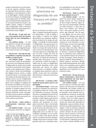DestaquesdaSemanawww.ihu.unisinos.br
45EDIÇÃO 394 | SÃO LEOPOLDO, 28 DE MAIO DE 2012
produzir material para o jornal impres-
so do dia seguinte. Também entrava
no Chamada Geral (primeira e segun-
da edições) e, eventualmente, no Bra-
sil na Madrugada. Também participei
do Jornal do Almoço, do Teledomingo
e da programação da TVCOM. Deslo-
quei-me bastante pelo Paquistão (esti-
ve nas quatro províncias do país e nas
regiões tribais), cheguei à fronteira
com o Afeganistão, onde vi milicianos
talibãs assediando a população civil, vi
e entrevistei muitos afegãos.
IHU On-Line – O que mais mar-
cou a sua memória como ser humano
nesses dias em que acompanhou o
conflito?
Luiz Antônio Araújo – O mais
marcante foi o contato com os refugia-
dos1
(homens, mulheres e crianças).
Não há condição mais degradante para
o ser humano do que a de refugiado.
IHU On-Line – Que tipo de valo-
res justificam e explicam esse tipo de
conflito na cultura local?
Luiz Antônio Araújo – Afegãos
têm uma forte noção de nacionalida-
de, que tem uma explicação histórica.
O Afeganistão foi criado como Estado
nacional no século XVIII. Como Estado-
-nação, é mais antigo do que a Alema-
nha, a Itália e o Brasil. Na mentalidade
dos afegãos comuns, porém, a noção
de pertencimento a um Estado-nação
vem depois da de pertencimento e le-
aldade à etnia e ao clã. O Afeganistão
é uma colcha de retalhos étnica e reli-
giosa, mas os afegãos se orgulham de
ter vencido os britânicos em três guer-
ras nos séculos XIX e XX e de ter ex-
pulsado os soviéticos depois de nove
anos de ocupação. Dificilmente seria
possível estacionar tropas estrangei-
ras de forma permanente no Afeganis-
tão, diferentemente do que ocorre em
outros países muçulmanos.
IHU On-Line – Como analisa o
posicionamento americano nesse
conflito?
Luiz Antônio Araújo – Creio que
a intervenção americana no Afeganis-
1 Sobre o tema dos refugiados, confira a
edição 362 da Revista IHU On-Line, de
23-05-2011, intitulada Refugiados, uma
diáspora em tempos globais, disponível
em http://bit.ly/jIfG0J. (Nota da IHU On-
Line)
tão foi um fracasso em todos os sen-
tidos. O objetivo declarado da guerra
era desmantelar a rede Al Qaeda e
seus aliados e instaurar um regime
democrático que impedisse organiza-
ções terroristas de ter abrigo em solo
afegão. A Al Qaeda foi desmantelada
no Afeganistão, mas apenas para res-
surgir com força no norte da África, no
Iêmen e no Iraque. Bin Laden foi locali-
zado e morto uma década depois, mas
seu porto seguro era o Paquistão, país
que, em tese, é aliado dos EUA, do
qual recebe ajuda econômica e militar
milionária. O regime de Hamid Karzai,
apoiado pelos americanos, é corrup-
to e patrocina o tráfico de drogas. O
Talibã está de volta ao Afeganistão,
promovendo atentados contra alvos
americanos até mesmo na capital,
Cabul (durante a ocupação soviética,
os rebeldes jamais puseram os pés na
cidade). O país está mais miserável,
obscurantista e temeroso pelo futuro
do que nunca.
IHU On-Line – E quanto à inter-
venção de outros países, qual é a sua
percepção?
Luiz Antônio Araújo – Trata-se de
uma guerra impopular em toda parte.
O presidente eleito da França, Fran-
çois Hollande, já anunciou a intenção
de retirar o contingente francês da Isaf
(a força da Otan) até o final do ano. O
Canadá e a Itália seguem pelo mesmo
caminho. Apenas a Grã-Bretanha se
submete sem pestanejar ao crono-
grama americano. Mas a intervenção
mais nefasta é a do Paquistão, porque
se dá de forma não declarada. Os mi-
litares paquistaneses consideram o
Afeganistão como um fator de “pro-
fundidade estratégica” em seu confli-
to com a Índia e não abrem mão de
intervir nos destinos do país. Qualquer
soldado americano em serviço no Afe-
ganistão sabe que o verdadeiro fator
de instabilidade no país está do outro
lado da fronteira, no Paquistão.
IHU On-Line – Qual é o sentido
da “guerra global ao terror”?
Luiz Antônio Araújo – Os her-
deiros de Carlos Magno erigiram na
Europa Central um reino chamado
de Sacro Império Romano. Alguns di-
zem que essa denominação continha
um triplo equívoco: o reino não era
Sacro, nem Império, nem Romano.
Com a dita guerra global ao terror,
ocorre algo parecido: não foi guer-
ra, nem global, nem ao terror. Essa
expressão foi utilizada pelo governo
George W. Bush para dar a ideia de
que havia uma continuidade entre a
resposta ao 11 de Setembro e a inva-
são do Iraque, de que eram operações
complementares, inseparáveis uma
da outra. Nada mais falso. Mesmo a
Operação Liberdade Duradoura, como
se chamou a invasão do Afeganistão,
não se sustentava como resposta ao
11 de Setembro depois dos primeiros
20 dias de ataques. Nesse período, o
governo talibã foi desmantelado, e o
próprio governo americano admitiu
que estava bombardeando areia. Não
houve uma verdadeira guerra global
ao terror, e o próprio governo Obama
abandonou essa expressão nos seus
primeiros meses.
IHU On-Line – De que forma po-
demos compreender a morte de Bin
Laden exatamente dez anos após o
ataque às Torres Gêmeas?
Luiz Antônio Araújo – Em que
pese ter sido um criminoso, Bin Laden
passou a ser visto como um símbolo de
insubmissão aos Estados Unidos em
todo o mundo islâmico depois do 11
de Setembro. Suas prédicas eram re-
produzidas em emissoras de televisão
e sites, e ele, apesar de envelhecido
e doente, viveu em relativa seguran-
ça no Paquistão por quase 10 anos. É
curioso que tenha sido capturado em
Abbotabad, a poucas dezenas de qui-
lômetros da capital paquistanesa. Essa
cidade é sede da principal academia
militar paquistanesa, e ele tinha como
vizinhos militares de alto escalão da
reserva. Quem comprou o terreno do
imóvel? Como foi construída a casa?
Quem se relacionava com ele? Por que
os EUA fizeram a Operação Geronimo
sem revelar nenhum detalhe ao Pa-
“A intervenção
americana no
Afeganistão foi um
fracasso em todos
os sentidos”
 