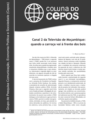 SÃO LEOPOLDO, 28 DE MAIO DE 2012 | EDIÇÃO 39448
___________________________
* Doutor em Ciências da Comunicação pela Universidade do Vale do Rio dos Sinos – Unisinos; docente
e diretor adjunto da Escola de Comunicação Artes da Universidade Eduardo Mondlane – ECA/UEM;
membro do grupo de pesquisa Comunicação, Economia Política e Sociedade – Cepos. E-mail: joaomi-
guelmz@yahoo.com.br.
Canal 2 da Televisão de Moçambique:
quando a carroça vai à frente dos bois
Por Bruno Lima Rocha1
No dia 8 de março de 2012 a Televisão
de Moçambique – TVM lançou o segundo
canal, a TVM2, pondo fim a um processo
que vinha sendo anunciado muito tempo
atrás. Ao olhar para a grade de programação
atualmente disponibilizada e também para
a conjuntura midiática que o país atraves-
sa, relacionada à migração digital no setor
televisivo, cria alguma sensação de não ter
ocorrida no momento opotuno a chegada
do novo canal.
O ato de lançamento da TVM2 contou
com a presença do Presidente da Repúbli-
ca, Armando Emílio Guebuza. Na ocasião,
o presidente do conselho de administração
daquela empresa pública (PCA), Armindo
Chavana, disse que o segundo canal tinha
como��������������������������������������função principal a divulgação de con-
teúdos econômicos, esportivos e de entre-
tenimento. Ao assumir esse caráter a TVM2
distingue-se do tradicional e agora primeiro
canal, a TVM1, que tem o caráter mais gene-
ralista, orientado, em tese, para atender às
várias demandas da audiência. Em termos
de cobertura, numa primeira fase, o novo
canal está sendo usufruído pelos telespec-
tadores de Maputo, num raio de 74 quilô-
metros. Outros emissores serão instalados
nas cidades da Beira e Nampula. Olhando
para a realidade dos processos anteriores
de expansão de sinal, a cobertura dos 128
distritos levará muito tempo e muitas pes-
soas estarão excluídas das possibilidades
trazidas pelo novo canal.
Outro aspecto que ficou bem eviden-
ciado durante a apresentação do segundo
canal é a sua orientação mercadológica.
Segundo Chavana, a componente comercial
passaria a ser devidamente potenciada, de
modo a mobilizar recursos para a realiza-
ção de projetos da instituição. Este posicio-
namento, em relação ao mercado, poderá
agregar mais problemas aos concorrentes.
No cenário anterior, com a presença apenas
do tradicional canal da TVM, as operadoras
do setor comercial tinham dificuldades em
enfrentar aquele canal público.
No panorama midiático do país, a TVM,
a Rádio Moçambique – RM e os jornais da
Sociedade Notícias estão numa situação
 