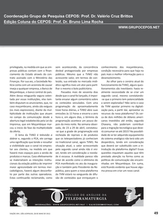 EDIÇÃO 394 | SÃO LEOPOLDO, 28 DE MAIO DE 2012 49
privilegiada, na medida em que as em-
presas públicas contam com o finan-
ciamento do Estado através do con-
trato assinado com o Ministério das
Finanças. Por sua vez, a Sociedade No-
tícia conta com um acionista de causar
inveja a qualquer empresa, o Banco de
Moçambique, o banco central do país.
Além dessa retaguarda segura osten-
tada por essas instituições, elas tam-
bém disputam os anunciantes, que, no
caso moçambicano, ainda são exíguos
(os mais expressivos), diante da mul-
tiplicidade de instituições que atuam
no campo da comunicação desde a
abertura legal estabelecida pela Lei da
Imprensa, que em Moçambique mar-
cou o início da fase da multiplicidade
da oferta.
O lema da TVM2 é televisão a
dobrar e, segundo o PCA, ele carrega
uma significação que tende a ressaltar
a visibilidade que o canal irá empres-
tar aos clientes, na medida em que
haverá mais espaços para a venda de
produtos e marcas. Caso efetivamente
se materializem as intenções institu-
cionais da estação pública de imprimir
maior agressividade em termos mer-
cadológicos, haverá algum desconfor-
to por parte das outras operadoras.
Estas continuarão reclamando, como
vem acontecendo, da concorrência
desleal protagonizada por empresas
públicas. Mesmo que a TVM2 não
acrescente valor, em termos de con-
teúdo, sua entrada no mercado midi-
ático significa mais um ator para parti-
lhar o mesmo o bolo publicitário.
Passados mais de sessenta dias
desde que o canal foi lançado, é impor-
tante ensaiar algum comentário sobre
os conteúdos veiculados. Com uma
programação de aproximadamente
treze horas diárias, a TVM2 abre suas
emissões às 11 horas e encerra a zero
hora e, em alguns dias, o término da
programação acontece um pouco de-
pois da meia noite. Na semana obser-
vada, de 23 a 29 de abril, constatou-
-se que a grade de programação está
recheada de reprises e de produtos
que os telespectadores já conheciam
no tradicional canal, agora TVM1. Na
situação atual, o valor acrescentado
pelo segundo canal ainda não é visí-
vel, tendo em consideração a novida-
de é escassa. A realidade parece não
estar de acordo como o otimismo do
PCA manifestado no ato da inaugura-
ção e também pelo Presidente da Re-
pública, para quem a nova plataforma
da TVM estará na vanguarda de difu-
são de conteúdos que enriqueçam o
conhecimento dos moçambicanos,
condição necessária para que haja no
país mais e melhor informação para o
desenvolvimento.
Ao olhar para o cenário atual do
funcionamento da TVM2, alguns ques-
tionamentos são inevitáveis: havia re-
almente necessidade de se criar um
segundo canal, mesmo constatando-
-se que o primeiro tem potencialidade
a serem exploradas? Não seria o caso
da TVM apostar primeiro na digitali-
zação para, a partir daí, aproveitar os
recursos da nova plataforma? Os cer-
ca de dois milhões de dólares ameri-
canos investidos até então, segundo
Chavana, não poderiam contribuir
para a migração tecnológica que deve-
rá consumar-se até 2015? Na possibili-
dade de se ter adquirido equipamento
do sistema analógico não terá sido um
desperdício, tendo em consideração
que deverá ser substituído com a in-
trodução da plataforma digital? Essas
questões inquietam aqueles que têm
prestado atenção na forma como as
políticas de comunicação são encami-
nhadas em Moçambique. Em suma,
está ficando evidente que houve algu-
ma pressa em criar um novo canal.
 