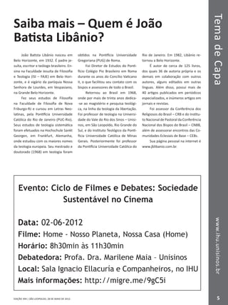 EDIÇÃO 394 | SÃO LEOPOLDO, 28 DE MAIO DE 2012
TemadeCapawww.ihu.unisinos.br
55
www.ihu.unisinos.brTemadeCapa
Saiba mais – Quem é João
Batista Libânio?
João Batista Libânio nasceu em
Belo Horizonte, em 1932. É padre je-
suíta, escritor e teólogo brasileiro. En-
sina na Faculdade Jesuíta de Filosofia
e Teologia (ISI – FAJE) em Belo Hori-
zonte, e é vigário da paróquia Nossa
Senhora de Lourdes, em Vespasiano,
na Grande Belo Horizonte.
Fez seus estudos de Filosofia
na Faculdade de Filosofia de Nova
Friburgo-RJ e cursou em Letras Neo-
latinas, pela Pontifícia Universidade
Católica do Rio de Janeiro (PUC-Rio).
Seus estudos de teologia sistemática
foram efetuados na Hochschule Sankt
Georgen, em Frankfurt, Alemanha,
onde estudou com os maiores nomes
da teologia europeia. Seu mestrado e
doutorado (1968) em teologia foram
obtidos na Pontifícia Universidade
Gregoriana (PUG) de Roma.
Foi Diretor de Estudos do Ponti-
fício Colégio Pio Brasileiro em Roma
durante os anos do Concílio Vaticano
II, o que facilitou seu contato com os
bispos e assessores de todo o Brasil.
Retornou ao Brasil em 1968,
onde por mais de trinta anos dedica-
-se ao magistério e pesquisa teológi-
ca, na linha da teologia da libertação.
Foi professor de teologia na Universi-
dade do Vale do Rio dos Sinos – Unisi-
nos, em São Leopoldo, Rio Grande do
Sul, e do Instituto Teológico da Ponti-
fícia Universidade Católica de Minas
Gerais. Posteriormente foi professor
da Pontifícia Universidade Católica do
Rio de Janeiro. Em 1982, Libânio re-
tornou a Belo Horizonte.
É autor de cerca de 125 livros,
dos quais 36 de autoria própria e os
demais em colaboração com outros
autores, alguns editados em outras
línguas. Além disso, possui mais de
40 artigos publicados em periódicos
especializados, e inúmeros artigos em
jornais e revistas.
Foi assessor da Conferência dos
Religiosos do Brasil – CRB e do Institu-
to Nacional de Pastoral da Conferência
Nacional dos Bispos do Brasil – CNBB,
além de assessorar encontros das Co-
munidades Eclesiais de Base – CEBs.
Sua página pessoal na internet é
www.jblibanio.com.br.
Evento: Ciclo de Filmes e Debates: Sociedade
Sustentável no Cinema
Data: 02-06-2012
Filme: Home - Nosso Planeta, Nossa Casa (Home)
Horário: 8h30min às 11h30min
Debatedora: Profa. Dra. Marilene Maia – Unisinos
Local: Sala Ignacio Ellacuría e Companheiros, no IHU
Mais informações: http://migre.me/9gC5i
 