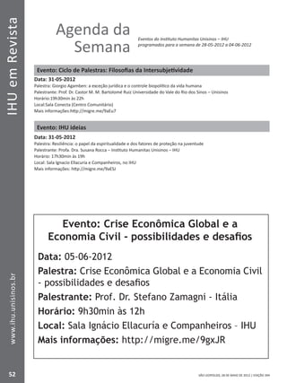 IHUemRevista
52
www.ihu.unisinos.br
SÃO LEOPOLDO, 28 DE MAIO DE 2012 | EDIÇÃO 394
Agenda da
Semana
Eventos do Instituto Humanitas Unisinos – IHU
programados para a semana de 28-05-2012 a 04-06-2012
Evento: Ciclo de Palestras: Filosofias da Intersubjetividade
Data: 31-05-2012
Palestra: Giorgio Agamben: a exceção jurídica e o controle biopolítico da vida humana
Palestrante: Prof. Dr. Castor M. M. Bartolomé Ruiz Universidade do Vale do Rio dos Sinos – Unisinos
Horário:19h30min às 22h
Local:Sala Conecta (Centro Comunitário)
Mais informações:http://migre.me/9aEu7
Evento: IHU ideias
Data: 31-05-2012
Palestra: Resiliência: o papel da espiritualidade e dos fatores de proteção na juventude
Palestrante: Profa. Dra. Susana Rocca – Instituto Humanitas Unisinos – IHU
Horário: 17h30min às 19h
Local: Sala Ignacio Ellacuría e Companheiros, no IHU
Mais informações: http://migre.me/9aESJ
Evento: Crise Econômica Global e a
Economia Civil - possibilidades e desafios
Data: 05-06-2012
Palestra: Crise Econômica Global e a Economia Civil
- possibilidades e desafios
Palestrante: Prof. Dr. Stefano Zamagni - Itália
Horário: 9h30min às 12h
Local: Sala Ignácio Ellacuría e Companheiros – IHU
Mais informações: http://migre.me/9gxJR
 