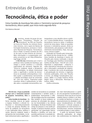 IHUemRevistawww.ihu.unisinos.br
53EDIÇÃO 394 | SÃO LEOPOLDO, 28 DE MAIO DE 2012
Entrevistas de Eventos
Tecnociência, ética e poder
Celso Candido de Azambuja fala sobre o I Seminário nacional de pesquisa:
tecnociência, ética e poder, que inicia nesta segunda-feira
Por Graziela Wolfart
A
Unisinos, através do grupo de pes-
quisa “Prometheus: filosofia da
tecnociência” do PPG em Filosofia,
do Curso de Filosofia, do Instituto Huma-
nitas Unisinos, com o apoio do Núcleo de
Formação Humanística, promove o I Semi-
nário Nacional de Pesquisa: Tecnociência,
Ética e Poder. O evento acontece de 28 a
31 de maio na Sala Conecta da Unisinos.
Mais informações e a programação com-
pleta encontram-se em http://filotechne.
org/?page_id=218
A IHU On-Line entrevistou por e-mail o
professor Celso Candido de Azambuja, que
integra o comitê científico e a comissão
organizadora do seminário. Segundo ele,
“busca-se colaborar, desde a perspectiva
das humanidades, no debate institucional
sobre o significado e sentido da tecnoci-
ência na sociedade contemporânea e tam-
bém ajudar a problematizar teoricamente
a inflexão tecnológica atual da universida-
de”. Com isso, explica, “esperamos poder
contribuir direta e publicamente na refle-
xão sobre a sociedade tecnocientífica con-
temporânea e seus desafios éticos e políti-
cos”. E Celso Cândido afirma: “a questão da
tecnociência tornou-se talvez o problema
central de nossa época. Todas as questões
humanas e civilizatórias passam, direta ou
indiretamente, pela pesquisa e pelo desen-
volvimento tecnocientífico. Hoje, mais que
nunca, técnica é poder”.
Graduado em Filosofia pela Universida-
de Federal do Rio Grande do Sul – UFRGS,
Celso Candido de Azambuja é mestre em
Filosofia pela mesma instituição e doutor
em Psicologia pela Pontifícia Universidade
Católica de São Paulo – PUC-SP com a tese
Hipertexto e subjetividade – máquinas e
redes cibernéticas interativas de comunica-
ção e informação e produção de subjetivi-
dade. É professor dos cursos de graduação
e pós-graduação da Unisinos e organizou
inúmeras publicações, entre elas Filosofia
e ensino: um diálogo transdisciplinar (Ijuí:
Unijuí, 2004) e A criação histórica (Porto
Alegre: Artes e Ofícios/Sec. Municipal da
Cultura, 1992).
Confira a entrevista.
IHU On-Line - O que se pretende
alcançar com o I Seminário nacional
de pesquisa: tecnociência, ética e
poder?
Celso Candido de Azambuja - De
forma resumida, trata-se de ajudar
a mapear, fortalecer e articular ins-
titucional e interinstitucionalmente
o campo de pesquisa filosófica em
torno do problema da tecnociência
e suas implicações éticas, políticas e
sociais. Busca-se colaborar, desde a
perspectiva das humanidades, no de-
bate institucional sobre o significado e
sentido da tecnociência na sociedade
contemporânea e também ajudar a
problematizar teoricamente a infle-
xão tecnológica atual da universidade.
Mas também se busca colaborar no
processo de articulação das pesqui-
sas nas humanidades e nas ciências
tecnológicas. No Brasil, fortalecer este
campo de pesquisa é uma tarefa pri-
mordial. A pesquisa brasileira precisa
aprofundar sua especulação teórica,
filosófica e científica, em torno das
questões pertinentes à sociedade tec-
nocientífica. Este processo só se fará
em nível interinstitucional e a partir
de uma perspectiva transdisciplinar e
transversal. Penso que há um enorme
trabalho teórico e político a ser feito,
no sentido de favorecer a criação e o
desenvolvimento de atividades e pes-
quisas transdisciplinares em âmbito
institucional e articular pesquisas e
pesquisadores em nível nacional e in-
terinstitucional, inclusive envolvendo
a iniciativa privada e o setor público.
A partir do Seminário faremos
diferentes publicações: de artigos
dos conferencistas nos Cadernos IHU
 