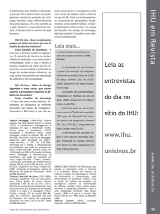IHUemRevistawww.ihu.unisinos.br
55EDIÇÃO 394 | SÃO LEOPOLDO, 28 DE MAIO DE 2012
é totalmente sem sentido e alienante;
e que por fim a técnica tem um prota-
gonismo central na escalada da civili-
zação humana. Hoje, diferentemente
de outras épocas, em certo sentido, já
o agir humano é essencialmente téc-
nico. A técnica está no centro da ação
humana.
IHU On-Line - Que considerações
podem ser feitas em torno de uma fi-
losofia da técnica moderna?
Celso Candido de Azambuja - A
meu ver, a técnica moderna esgotou-
-se. O conceito de técnica na moder-
nidade foi reduzido a sua mera instru-
mentalidade. Hoje a luta é contra a
técnica moderna tal como ela foi re-
almente compreendida e praticada ao
longo da modernidade industrial, ou
seja, como instrumento de exploração
da natureza e da humanidade.
IHU On-Line - Além de Giorgio
Agamben e Hans Jonas, que outros
autores e pensadores inspiram os de-
bates do Seminário?
Celso Candido de Azambuja
- A lista não seria muito extensa. En-
tretanto, eu destacaria as reflexões
presentes nas obras de Heidegger1
,
Simondon e McLuhan2
e que são au-
1Martin Heidegger (1889-1976): filósofo
alemão. Sua obra máxima é O ser e o tempo
(1927). A problemática heideggeriana é
ampliada em Que é Metafísica? (1929),
Cartas sobre o humanismo (1947),
Introdução à metafísica (1953). Sobre
Heidegger, confira as edições 185, de 19-
06-2006, intitulada O século de Heidegger,
disponível para download em http://
migre.me/uNtv, e 187, de 3-07-2006,
intitulada Ser e tempo. A desconstrução
da metafísica, que pode ser acessado em
http://migre.me/uNtC. Confira, ainda, o nº
12 do Cadernos IHU Em Formação intitulado
Martin Heidegger. A desconstrução da
metafísica, que pode ser acessado em
http://migre.me/uNtL. Confira, também,
a entrevista concedida por Ernildo Stein à
edição 328 da revista IHU On-Line, de 10-
05-2010, disponível em http://migre.me/
FC8R, intitulada O biologismo radical de
Nietzsche não pode ser minimizado. (Nota
da IHU On-Line)
2Herbert Marshall McLuhan (1911-1980):
sociólogo canadense. Fez, em suas obras,
uma crítica global de nossa cultura,
apontando o fim da era do livro, com o
domínio da comunicação audiovisual. Seus
principais livros são A galáxia de Gutenberg
(1962) e O meio é a mensagem (1967).
Confira a edição 357 da revista IHU On-
Line, de 11-04-2011, intitulada 100 anos
de McLuhan: um teórico de vanguarda,
disponível em http://bit.ly/oZJlrh. (Nota
da IHU On-Line)
tores precursores e inovadores, junto
com Jonas, do debate sobre a técnica
no século XX. Entre os contemporâne-
os encontram-se pensadores funda-
mentais como Gilbert Hottois, Umber-
to Galimberti e Pierre Lévy3
, no campo
da filosofia. No campo da sociologia,
Manuel Castells4
é também uma refe-
rência fundamental.
3Pierre Lévy: filósofo da informação que
estuda as interações entre a Internet
e a sociedade. Mestre em História da
Ciência e doutor em Sociologia e Ciência
da Informação e Comunicação, pela
Universidade de Sorbonne, França, Lévy
é titular da cadeira de pesquisa em
inteligencia coletiva na Universidade
de Ottawa, Canadá. Entre outras obras,
escreveu A ideografia dinâmica: rumo a
uma imaginação artificial? (São Paulo:
Loyola, 1998) e O que é o virtual? (São
Paulo: Editora 34, 1996) (Nota da IHU On-
Line)
4Manuel Castells (1942): sociólogo
espanhol. (Nota da IHU On-Line)
Leia mais...
 Celso Candido de Azambuja já
concedeu outras entrevistas à IHU
On-Line:
A reinvenção do ser humano
a partir da invenção da máquina.
Publicada na edição Maio de 1968:
40 anos, número 250, de 10-03-
2008, disponível em http://migre.
me/4c7zb;
Sociedade das possibilidades.
Publicada em Notícias do Dia de
16-6- 2009, disponível em http://
migre.me/4c7tG;
A técnica pode ser um instru-
mentoneutro?Publicadanaedição
100 anos de Marshall McLuhan:
um teórico de vanguarda, número
357, de 11-04-2011, disponível em
http://migre.me/62cXH;
A derrocada dos grandes sá-
bios e um oráculo chamado Goo-
gle. Publicada na edição número
379, de 07-11-2011, disponível em
http://bit.ly/tguhTG
Leia as
entrevistas
do dia no
sítio do IHU:
www.ihu.
unisinos.br
 