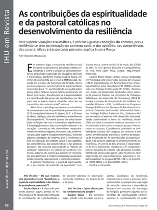 IHUemRevista
56
www.ihu.unisinos.br
SÃO LEOPOLDO, 28 DE MAIO DE 2012 | EDIÇÃO 394
As contribuições da espiritualidade
e da pastoral católicas no
desenvolvimento da resiliência
Para superar situações traumáticas, é preciso algumas condições do entorno, pois a
resiliência se tece na interação do contexto social e das aptidões, das competências,
das características e das posturas pessoais, explica Susana Rocca
Por Thamiris Magalhães
Em primeiro lugar, o estudo da resiliência está
baseado na perspectiva psicológica desta, en-
tendendo-a como o processo comportamen-
tal ou psíquicode superação de situações adversas
e traumáticas, conforme explica Susana Rocca, em
entrevista concedida por e-mail à IHU On-Line. Ba-
seada em estudos da Sociologia da Religião, Rocca
pontuará algumas características da espiritualidade
contemporânea. “E, aprofundando em publicações
atuais sobre Pastoral Juvenil (latino-americanos, do
Brasil, da França), discutiremos se a espiritualidade
e a contribuição da Igreja são significativas ou não
para que o jovem supere situações adversas ou
traumáticas no contexto atual”, escreve.
Além disso, a psicóloga apresentará os resultados
de uma pesquisa social quantitativa que concluiu em
2010, na qual participaram 13 jovens, de 21 a 29 anos
de idade, católicos, com alta resiliência, residentes em
São Leopoldo-RS. “A maioria passou por uma conste-
lação de fatores de risco e traumáticos significativos.
A investigação mostra que as condições adversas e as
situações traumáticas não determinam necessaria-
mente um destino negativo. Por outro lado, reafirma-
-se que, para superar situações traumáticas, é preciso
algumas condições do entorno, pois a resiliência se
tece na interação do contexto social e das aptidões,
das competências, das características e das posturas
pessoais”. Ela concluirá apresentando os “fatores de
proteção” (externos) e os “pilares de resiliência” (in-
ternos, próprios do jovem) que podem ser fomenta-
dos para promover a resiliência de pessoas ou grupos,
tendo em conta especialmente o contexto brasileiro.
A palestra “Resiliência: o papel da espiritualida-
de e dos fatores de proteção na juventude”, com
Susana Rocca, ocorre no dia 31 de maio, das 17h30
às 19h, na sala Ignacio Ellacuría e Companheiros,
no IHU. Para saber mais, acesse: http://migre.
me/9aESJ.
Susana María Rocca Larrosa possui graduação
em Psicologia pela Universidad Catolica del Uruguay
(1983), especialização em Aconselhamento e Psico-
logia Pastoral pelas Faculdades EST (2004) e douto-
rado em Teologia Prática pela EST (2011). Realizou
seis meses de Doutorado Sanduíche como bolsis-
ta do governo francês, na Université de Théologie
Catholique, da Université de Strasbourg (2010-1).
Integra a equipe de coordenação do Instituto Hu-
manitas Unisinos – IHU, trabalhando no Programa
Teologia Pública e nos Serviços de Atendimento Es-
piritual. É membro do Conselho editorial dos Cader-
nos Teologia Pública, Cadernos IHU, Cadernos IHU
em formação e Cadernos IHU ideias (IHU-Unisinos).
Tendo aprofundado o tema da resiliência, desde
2005 participa e coordena eventos nacionais e in-
ternacionais assim como assessora grupos interes-
sados no assunto. É professora convidada na Uni-
versidade Católica del Uruguay, na Unisinos e em
outras Universidades brasileiras. O tema da pesqui-
sa do doutorado foi: As contribuições da espirituali-
dade e da pastoral católicas no desenvolvimento da
resiliência, em jovens de 18 a 29 anos. É organizado-
ra do livro Sofrimento, resiliência e fé: implicações
para as relações de cuidado (São Leopoldo, Sinodal,
2007) e de várias publicações sobre resiliência. Tem
experiência em aconselhamento, assessoria e tra-
balho pastoral no Uruguai (1976-1987), na Argenti-
na (1988-2000) e no Brasil (2001-2012).
Confira a entrevista.
IHU On-Line – De que maneira
será abordado o tema “Resiliência: o
papel da espiritualidade e dos fatores
de proteção na juventude”?
Susana Rocca – A discussão pre-
tende abordar alguns pontos da mi-
nha pesquisa de doutorado intitulada
As contribuições da espiritualidade e
da pastoral católicas no desenvolvi-
mento da resiliência, em jovens de 18
a 29 anos.
IHU On-Line – Quais são os pon-
tos fundamentais do debate?
Susana Rocca – Em primeiro
lugar, estudo está baseado na pers-
pectiva psicológica da resiliência,
entendendo-a como o processo com-
portamental ou psíquicode superação
de situações adversas e traumáticas.
Baseada em estudos da Sociologia
da Religião, pontuarei algumas carac-
terísticas da espiritualidade contem-
porânea. E, aprofundando em publi-
 