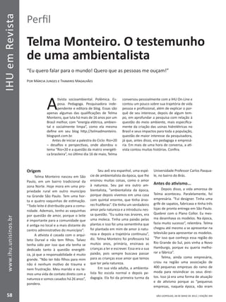 IHUemRevista
58
www.ihu.unisinos.br
SÃO LEOPOLDO, 28 DE MAIO DE 2012 | EDIÇÃO 394
Perfil
Telma Monteiro. O testemunho
de uma ambientalista
“Eu quero falar para o mundo! Quero que as pessoas me ouçam!”
Por Márcia Junges e Thamiris Magalhães
A
tivista socioambiental. Polêmica. Es-
posa. Pedagoga. Pesquisadora inde-
pendente e editora de blog. Essas são
apenas algumas das qualificações de Telma
Monteiro, que luta há mais de 16 anos por um
Brasil melhor, com “energia elétrica, ambien-
tal e socialmente limpa”, como ela mesma
define em seu blog http://telmadmonteiro.
blogspot.com.br.
Antes de iniciar a palestra do Ciclo: Rio+20
– desafios e perspectivas, onde abordou o
tema “Rio+20 e a questão da matriz energéti-
ca brasileira”, no último dia 16 de maio, Telma
conversou pessoalmente com a IHU On-Line e
contou um pouco sobre sua trajetória de vida
pessoa e profissional, além de explicar o por-
quê de seu interesse, depois de algum tem-
po, em aprofundar a pesquisa com relação à
questão do meio ambiente, mais especifica-
mente da criação das usinas hidrelétricas no
Brasil e seus impactos para toda a população,
questão de maior interesse da pesquisadora,
já que, antes disso, era pedagoga e empresá-
ria. Em mais de uma hora de conversa, a ati-
vista contou muitas histórias. Confira.
Origem
Telma Monteiro nasceu em São
Paulo, em um bairro tradicional da
zona Norte. Hoje mora em uma pro-
priedade rural em outro município
na Grande São Paulo. Tem uma hor-
ta e quatro vaquinhas de estimação.
“Todo leite é distribuído para a comu-
nidade. Ademais, tenho as vaquinhas
por questão de amor, porque o leite
é importante para a comunidade que
é antiga no local e a mais distante do
centro administrativo do município”.
A ativista é casada com o arqui-
teto Durval e não tem filhos. Talvez
tenha sido por isso que ela tenha se
dedicado tanto à questão energéti-
ca, já que a responsabilidade é muito
grande. “Não ter tido filhos para mim
não é nenhum motivo de trauma e
nem frustração. Meu marido e eu te-
mos uma vida de contato direto com a
natureza e somos casados há 26 anos”,
pondera.
Seu avô era espanhol, uma espé-
cie de ambientalista da época, que lhe
ensinou muitas coisas, como o amor
à natureza. Seu pai era outro am-
bientalista, “ambientalista da época,
porque depois vivemos em uma casa
com quintal enorme, que tinha árvo-
res frutíferas”. Ele tinha um verdadeiro
amor pela natureza e a introduziu nes-
sa questão. “Eu subia nas árvores, era
uma moleca. Tinha uma paixão pelas
plantas e isso foi uma sementinha que
foi plantada em mim de amor à natu-
reza e depois a trajetória continuou”,
diz. Telma Monteiro foi professora há
muitos anos, primária, ensinava as
crianças a ler e escrever. Essa era a sua
paixão, pois sempre buscava passar
para as crianças esse amor que temos
que ter pela natureza.
Em sua vida adulta, a ambienta-
lista fez escola normal e depois pe-
dagogia. Ela foi da primeira turma da
Universidade Professor Carlos Pasqua-
le, no bairro do Brás.
Antes do ativismo...
Depois disso, a vida amorosa de
Telma aconteceu. Paralelamente, foi
empresária. “Fui designer. Tinha uma
grife de sapatos, fabricava e tinha três
lojas de pronta entrega em São Paulo.
Quebrei com o Plano Collor. Eu mes-
ma desenhava os modelos. Na época,
fazia muito sucesso”, relembra. Telma
chegou até mesmo a se apresentar na
televisão para apresentar os modelos.
“Por isso que conheço essa região do
Rio Grande do Sul, pois vinha a Novo
Hamburgo, porque eu queria melho-
rar a fábrica”.
Telma, ainda como empresária,
criou na região uma associação de
400 pequenas empresas do ramo de
moda para reivindicar os seus direi-
tos. Isso já era uma forma de atuação
e de ativismo porque as “pequenas
empresas, naquela época, não eram
 