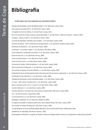 SÃO LEOPOLDO, 28 DE MAIO DE 2012 | EDIÇÃO 394
TemadeCapa
6
www.ihu.unisinos.br
Bibliografia
Confira alguns dos livros publicados por João Batista Libânio:
Teologia da Revelação a partir da Modernidade. 6. ed. São Paulo: Loyola, 2012.
Para onde vai a juventude? 2. ed. São Paulo: Paulus, 2012.
A religião no início do milênio. 2. ed. São Paulo: Loyola, 2011.
Crer num mundo de muitas crenças e pouca libertação. 2. ed. São Paulo – Valencia: Paulinas – Siquem, 2010.
Ecologia – vida ou morte? 1. ed. São Paulo: Paulus, 2010.
A escola da liberdade. Subsídios para meditar. 1. ed. São Paulo: Loyola, 2010.
Cenários da Igreja – Num mundo plural e fragmentado. 2. ed. São Paulo: Edições Loyola, 2009.
Caminhos de existência. 1. ed. São Paulo: Paulus, 2009.
Juventude – seu tempo é agora. 1. ed. São Paulo: Ave Maria, 2008.
Como saborear a celebração eucarística. 4. ed. São Paulo: Paulus, 2008.
Creio em Deus Pai. 2. ed. São Paulo: Paulus, 2008.
Creio no Espírito Santo. 2. ed. São Paulo: Paulus, 2008.
Creio em Jesus Cristo. 2. ed. São Paulo: Paulus, 2008.
Em busca de lucidez. O fiel da balança. 1. ed. São Paulo: Loyola, 2008.
Qual o futuro do Cristianismo. 2. ed. São Paulo: Paulus, 2008.
Os carismas na Igreja do Terceiro Milênio. 1. ed. São Paulo: Loyola, 2007.
Conferências Gerais do Episcopado Latino-Americano do Rio de Janeiro a Aparecida. 1. ed. São Paulo: Paulus, 2007.
Introdução à vida intelectual. 3. ed. São Paulo: Loyola, 2006.
Teologia da Revelação a partir da Modernidade. 5. ed. São Paulo: Loyola, 2005.
Eu creio – Nós cremos. Tratado da fé. 2. ed. São Paulo: Loyola, 2005.
Qual o caminho entre o crer e o amar? 2. ed. São Paulo: Paulus, 2005.
Concílio Vaticano II. 1. ed. São Paulo: Loyola, 2005.
Concílio Vaticano II: Em busca de uma primeira compreensão. São Paulo: Loyola, 2005.
Fé. 1. ed. Rio de Janeiro: Jorge Zahar, 2004.
A arte de formar-se. 4. ed. São Paulo: Loyola, 2004.
Ideologia e cidadania. 14. ed. São Paulo: Moderna, 2004.
As Lógicas da Cidade: o impacto sobre a fé e sob o impacto da fé. São Paulo: Loyola, 2001.
Ser Cristão em Tempos de Nova Era. São Paulo: Paulus, 1996.
A Vida Religiosa na Crise da Modernidade Brasileira. Rio de Janeiro/São Paulo: CRB/Loyola, 1995.
Obediência na Liberdade. São Paulo: Paulinas, 1995.
Nas pegadas de Medellín: as opções de Puebla. Cadernos Teologia Pública número 37, disponível em http://bit.ly/LxjeCW
 